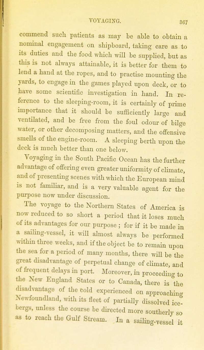 commend such patients as may be able to obtain a nominal engagement on shipboard, taking care as to its duties and the food which will be supplied, but as this is not always attainable, it is better for them to lend a hand at the ropes, and to practise mounting the yards, to engage in the games played upon deck, or to have some scientific investigation in hand. In re- ference to the sleeping-room, it is certainly of prime importance that it should be sufaciently large and ventilated, and be free from the foul odour of bilge water, or other decomposing matters, and the offensive smeUs of the engine-room. A sleeping berth upon the deck is much better than one below. Voyaging in the South Pacific Ocean has the further advantage of offering even greater uniformity of climate, and of presenting scenes with which the European mind is not famihai', and is a very valuable agent for the purpose now under discussion. The voyage to the Northern States of America is now reduced to so short a period that it loses much of its advantages for our purpose ; for if it be made in a sailing-vessel, it will ahnost always be performed within three weeks, and if the object be to remam upon the sea for a period of many months, there wiU be the great disadvantage of perpetual change of climate, and of frequent delays in port. Moreover, in proceedmg to the New England States or to Canada, there is the disadvantage of the cold experienced on approaching Newfoundland, with its fleet of partiaUy dissolved ice- bergs, unless the course be directed more southerly so as to reach the Gulf Stream. In a sailing-vessel it