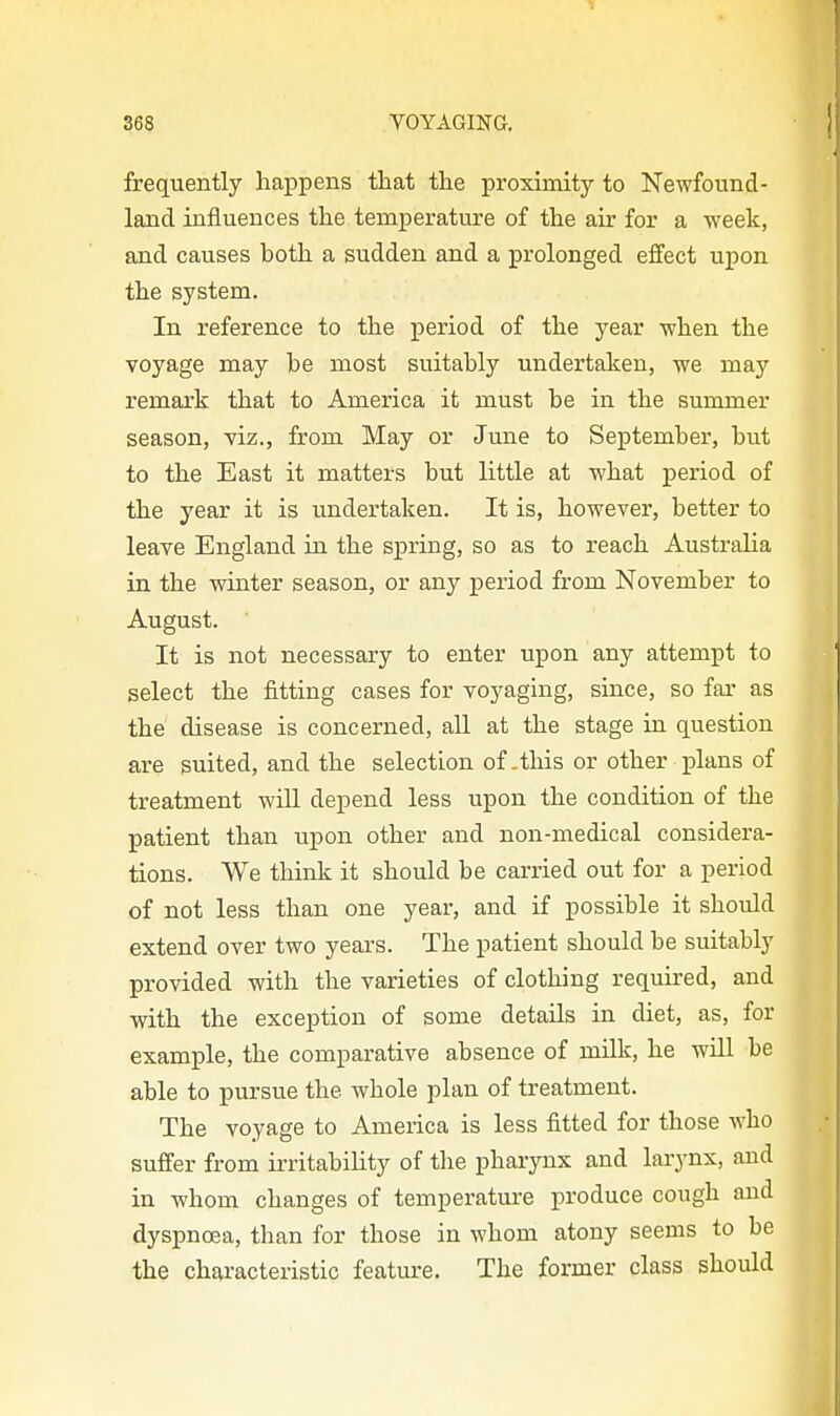 frequently happens that the proximity to Newfound- land influences the temperature of the air for a week, and causes both a sudden and a prolonged effect upon the system. In reference to the period of the year when the voyage may be most suitably undertaken, we maj- remark that to America it must be in the summer season, viz., from May or June to September, but to the East it matters but little at what period of the year it is undertaken. It is, however, better to leave England in the spring, so as to reach Australia in the winter season, or any period from November to August. It is not necessary to enter upon any attempt to select the fitting cases for voyaging, since, so far as the disease is concerned, all at the stage in question are suited, and the selection of .this or other plans of treatment wiU depend less upon the condition of the patient than upon other and non-medical considera- tions. We think it should be carried out for a period of not less than one year, and if possible it should extend over two years. The patient should be suitably provided with the varieties of clothing required, and with the exception of some details in diet, as, for example, the comparative absence of milk, he will be able to pursue the whole plan of treatment. The voyage to America is less fitted for those who suffer from irritability of the pharynx and larynx, and in whom changes of temperature produce cough and dyspncea, than for those in whom atony seems to be the characteristic feature. The former class should