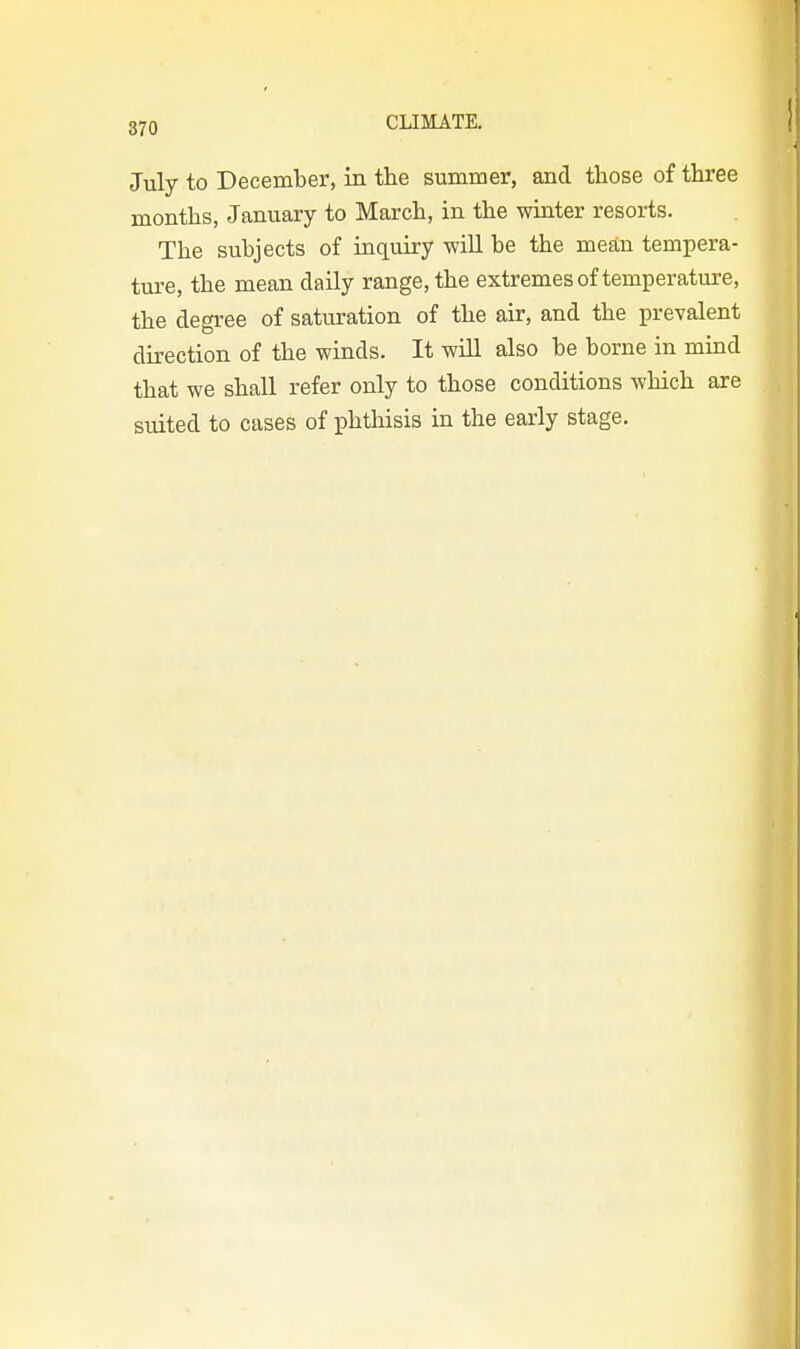 July to December, in the summer, and those of three months, January to March, in the winter resorts. The subjects of inquiry will be the mean tempera- ture, the mean daily range, the extremes of temperature, the degree of saturation of the air, and the prevalent direction of the winds. It wUl also be borne in mind that we shall refer only to those conditions which are suited to cases of phthisis in the early stage.