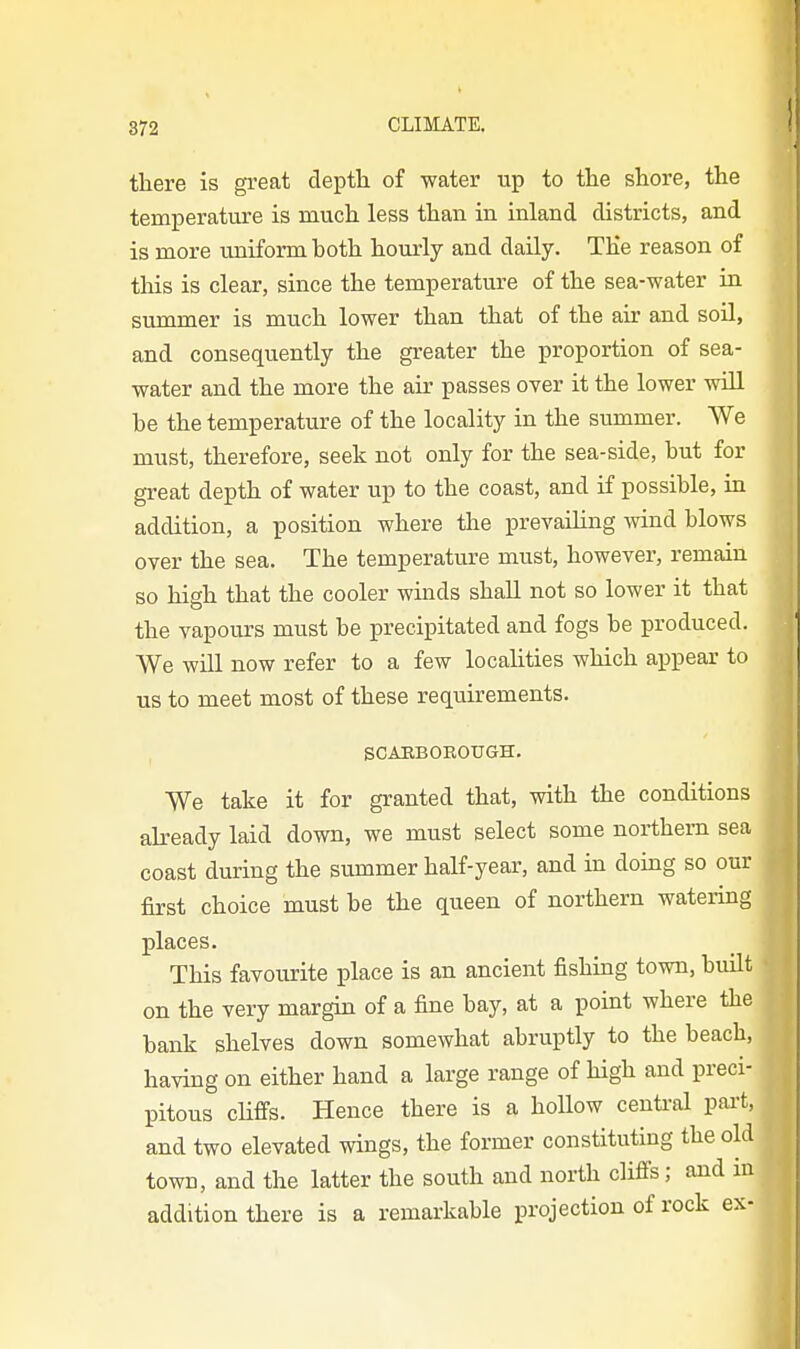 I there is great depth of water up to the shore, the temperature is much less than in inland districts, and is more uniform both hourly and daily. TKe reason of this is clear, since the temperature of the sea-water in summer is much lower than that of the air and soil, and consequently the greater the proportion of sea- water and the more the air passes over it the lower will be the temperature of the locality in the summer. We must, therefore, seek not only for the sea-side, but for great depth of water up to the coast, and if possible, in addition, a position where the prevailing wind blows over the sea. The temperature must, however, remain so high that the cooler winds shaU not so lower it that the vapours must be precipitated and fogs be produced. We will now refer to a few localities which appear to us to meet most of these requirements. , SCARBOEOUGH. We take it for granted that, with the conditions already laid down, we must select some northern sea coast during the summer half-year, and in doing so our first choice must be the queen of northern watering places. This favourite place is an ancient fishing town, built on the very margin of a fine bay, at a point where the bank shelves down somewhat abruptly to the beach, having on either hand a large range of high and preci- pitous cHffs. Hence there is a hollow centi-al pai-t, and two elevated wings, the former constituting the old towB, and the latter the south and north cliflfs; and in addition there is a remarkable projection of rock ex-