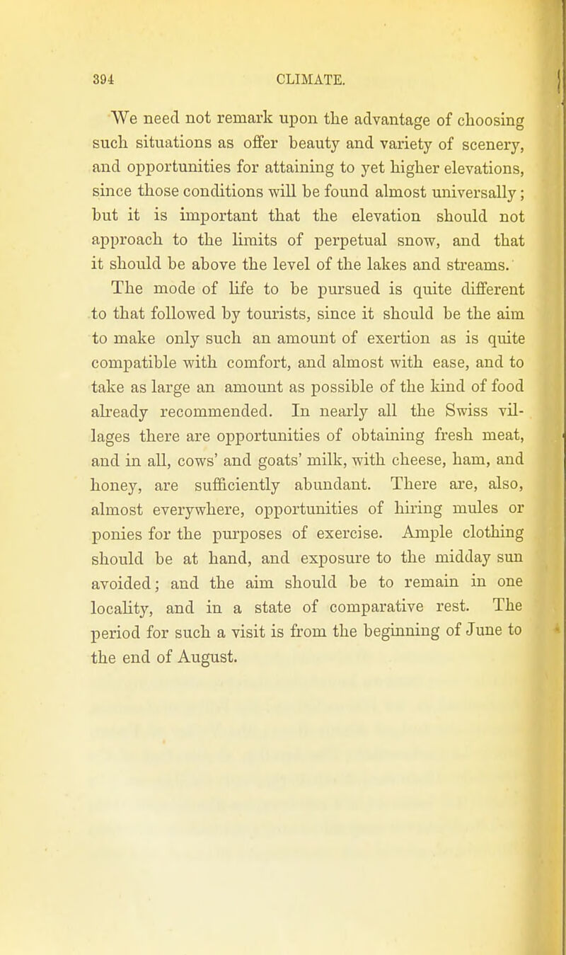 We need not remark upon the advantage of choosing such situations as offer beauty and variety of scenerj', and opportunities for attaining to yet higher elevations, since those conditions will be found almost universally; but it is important that the elevation should not approach to the limits of perpetual snow, and that it should be above the level of the lakes and streams. The mode of life to be pursued is quite different to that followed by tourists, since it should be the aim to make only such an amount of exertion as is quite compatible with comfort, and almost with ease, and to take as large an amount as possible of the kind of food akeady recommended. In nearly all the Swiss vil- lages there are opportunities of obtaining fresh meat, and in all, cows' and goats' milk, with cheese, ham, and honey, are sufficiently abundant. There are, also, almost everywhere, opportunities of hiring mules or ponies for the purposes of exercise. Ample clothing should be at hand, and exposure to the midday sun avoided; and the aim should be to remain in one locality, and in a state of comparative rest. The period for such a visit is from the beginning of June to the end of August.