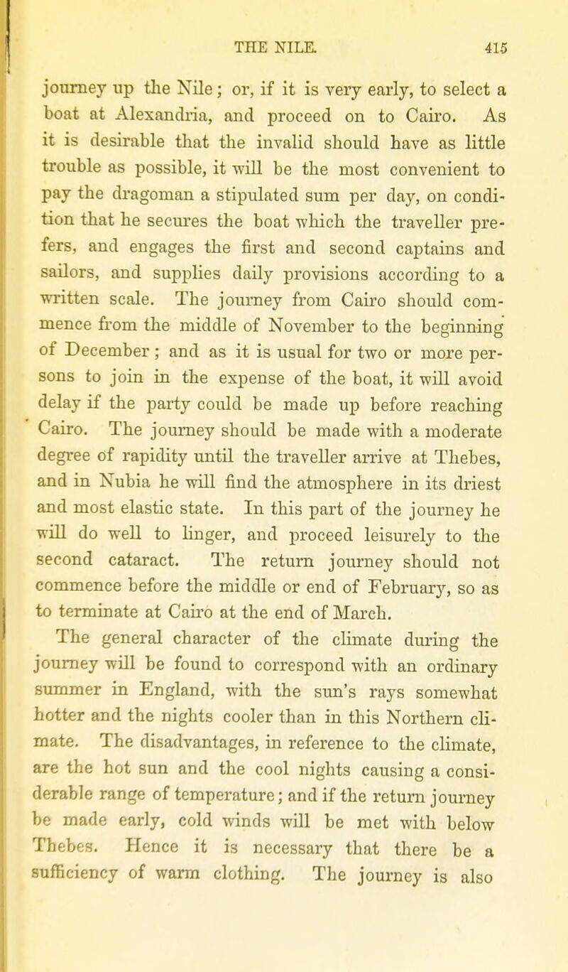 journey up the Nile; or, if it is very early, to select a boat at Alexancliia, and proceed on to Caii*o. As it is desirable that the invalid should have as little trouble as possible, it will be the most convenient to pay the dragoman a stipulated sum per day, on condi- tion that he secures the boat which the traveller pre- fers, and engages the first and second captains and sailors, and supplies daily provisions according to a written scale. The journey from Cairo shovild com- mence from the middle of November to the beginning of December ; and as it is usual for two or more per- sons to join in the expense of the boat, it will avoid delay if the party could be made up before reaching Cairo. The journey should be made with a moderate degree of rapidity untU the traveller arrive at Thebes, and in Nubia he will find the atmosphere in its driest and most elastic state. In this part of the journey he will do well to linger, and proceed leisurely to the second cataract. The return journey should not commence before the middle or end of February, so as to terminate at Cau'o at the end of March. The general character of the climate during the journey will be found to correspond with an ordinary summer in England, with the sun's rays somewhat hotter and the nights cooler than in this Northern cli- mate. The disadvantages, in reference to the climate, are the hot sun and the cool nights causing a consi- derable range of temperature; and if the return journey be made early, cold winds will be met with below Thebes. Hence it is necessary that there be a sufficiency of warm clothing. The journey is also