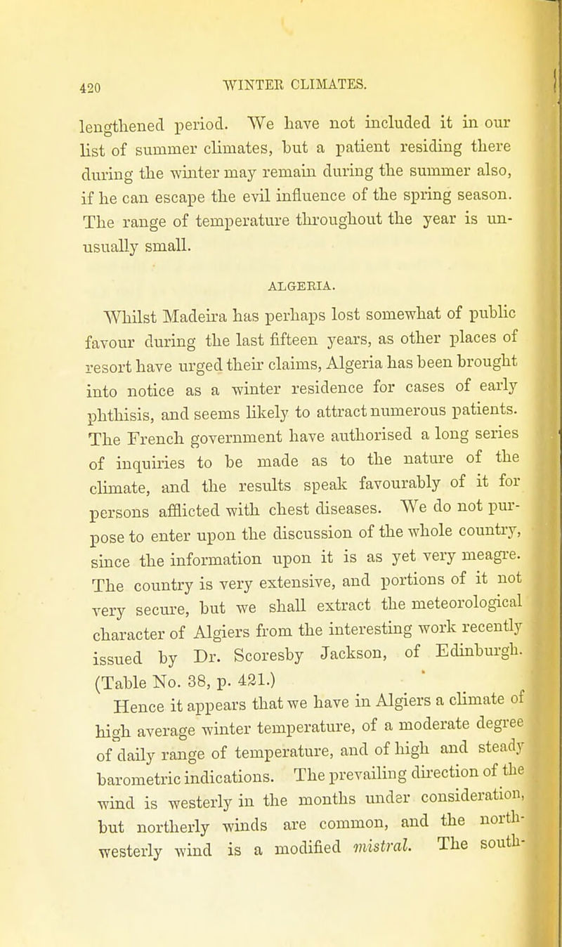 lengthened period. We have not included it in our list of summer climates, but a patient residing there during the winter may remain during the summer also, if lie can escape the evil influence of the spring season. The range of temperature througliout the year is un- usually small. ALGERIA. Whilst Madeira has perhaps lost somewhat of public favour during the last fifteen years, as otber places of resort have urged their claims, Algeria has been brought into notice as a winter residence for cases of early phthisis, and seems likely to attract numerous patients. The French government have authorised a long series of inquiries to be made as to the nature of the climate, and the results speak favourably of it for persons afflicted with chest diseases. We do not pur- pose to enter upon the discussion of the whole country, since the information upon it is as yet very meagre. The country is very extensive, and portions of it not very secui-e, but we shaU extract the meteorological character of Algiers from the interesting work recently issued by Dr. Scoresby Jackson, of Edinburgh. (Table No. 38, p. 431.) Hence it appears that we have in Algiers a cHmate of high average winter temperature, of a moderate degree of daily range of temperature, and of high and steady barometric indications. The prevailing dii'ection of the wind is westerly in the months under consideration, but northerly winds are common, and the north- westerly wind is a modified mistral The south-