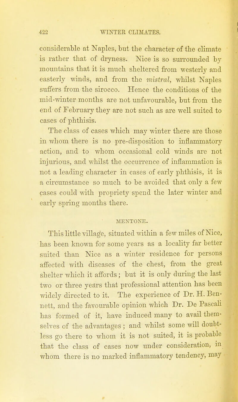 considerable at Naj)les, but the character of the climate is rather that of dryness. Nice is so surrounded bj- mountains that it is much sheltered from westerly and easterly winds, and from the mistral, whilst Naples suffers from the sirocco. Hence the conditions of the mid-winter months are not unfavourable, but from the end of February they are not such as are well suited to cases of ijhthisis. The class of cases which may winter there are those in whom there is no pre-disposition to inflammatory action, and to whom occasional cold winds are not injurious, and whilst the occurrence of inflammation is not a leading character in cases of early phtliisis, it is a circumstance so much to be avoided that only a few cases could with propriety spend the later winter and early spring months there. MENTONE. This little village, situated within a few miles of Nice, has been Imown for some years as a locality far better suited than Nice as a winter residence for persons affected with diseases of the chest, from the great shelter which it affords; but it is only during the last two or three years that professional attention has been widely directed to it. The experience of Dr. H. Ben- nett, and the favourable opinion which Dr. De Pascali has formed of it, have induced many to avail them- selves of the advantages ; and whUst some will doubt- less go there to Avhom it is not suited, it is probable that the class of cases now under consideration, m whom there is no marked inflammatory tendenc}^ may