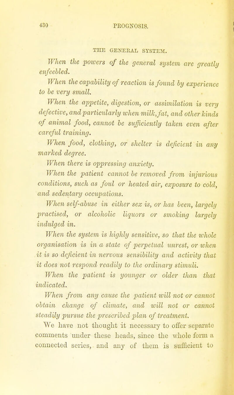 THE GENEEAL SYSTEM. When the powers of the general system are greatly enfeebled. When the capaUlity of reaction isfoimd by experience to he very small. When the appetite, digestion, or assimilation is very defective, andparticidarly lohen milk, fat, and other kinds of animal food, cannot he sufficiently taken even after careful training. When food, clothing, or shelter is deficient in any marked degree. When there is oppressing anxiety. When the patient cannot be removed from injurious conditions, such as foul or heated air, exposure to cold, and sedentary occupations. When self-abuse in either sex is, or has been, largely practised, or alcoholic liquors or smoking largely indulged in. When the system is highly sensitive, so that the whole organisation is in a state of perpetual unrest, or when it is so deficient in nervous sensibility and activity that it does not respond readily to the ordinary stimidi. When the patient is younger or older than that indicated. When from any cause the patient will not or cannot obtain change of climate, and will not or cannot steadily pursue the prescribed plan of treatment. We have not thought it necessary to offer sej^arate comments under these heads, since the whole form a connected series, and any of them is sufficient to