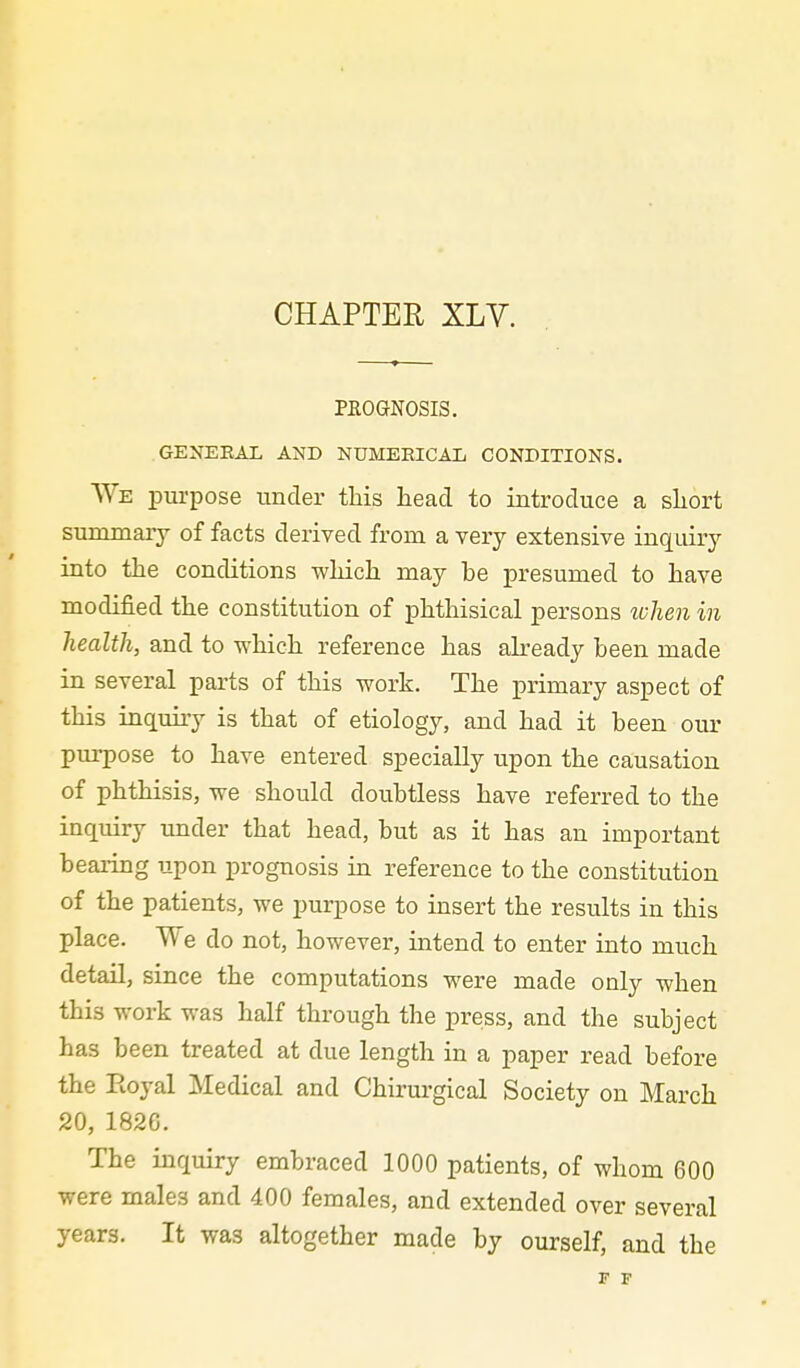 CHAPTER XLY. PHOGNOSIS. GENERAL AND NUMERICAL CONDITIONS. We purpose under this head to introduce a short summary of facts derived from a very extensive inquiry into the conditions which may be presumed to have modified the constitution of phthisical persons ^l}]^en in health, and to which reference has ah-eady been made in several parts of this work. The primary aspect of this inquiry is that of etiology, and had it been our purpose to have entered specially upon the causation of phthisis, we should doubtless have referred to the inquiry imder that head, but as it has an important bearing upon prognosis in reference to the constitution of the patients, we purpose to insert the results in this place. We do not, however, intend to enter into much detail, since the computations were made only when this work was half through the press, and the subject has been treated at due length in a paper read before the Eoyal Medical and Chirurgical Society on March 20, 1826. The inquiry embraced 1000 patients, of whom 600 were males and 400 females, and extended over several years. It was altogether made by ourself, and the F F