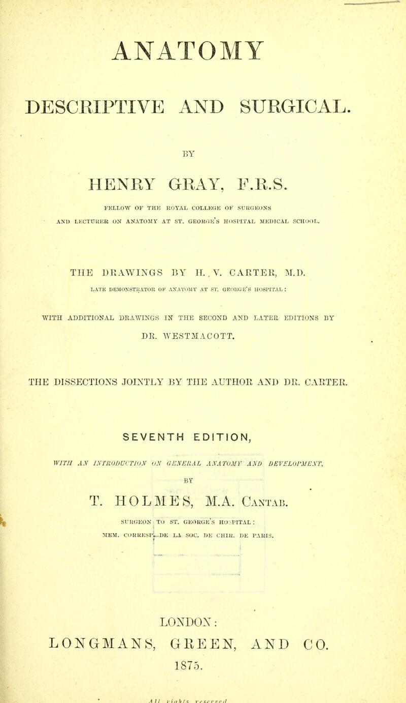 DESCRIPTIVE AND SURGICAL. BY HENRY GRAY, F.R.S. FELLOW OF THE ROYAL COLLEGE OF SURGEONS AND LECTURER ON ANATOMY AT ST. GEORGE'S HOSPITAL MEDICAL SCHOOL. THE DRAWINGS BY IT. . V. CARTER, M.D. LATE DEMONSTRATOR OF ANATOMY AT ST. GEORGE'S HOSPITAL : WITH ADDITIONAL DRAWINGS IN THE SECOND AND LATER EDITIONS BY DR. WESTMACOTT. THE DISSECTIONS JOINTLY BY THE AUTHOR AND DR. CARTER. SEVENTH EDITION, WITH AN INTRODUCTION ON GENERAL ANATOMY AND DEVELOPMENT, BY T. HOLMES, M.A. Cantab. SURGEON TO ST. GEORGE^ HOSPITAL : MEM. CORttESpL»E LA SOC. DE CHIR. DE PARIS. LONDON: LONGMANS, GREEN, AND CO.