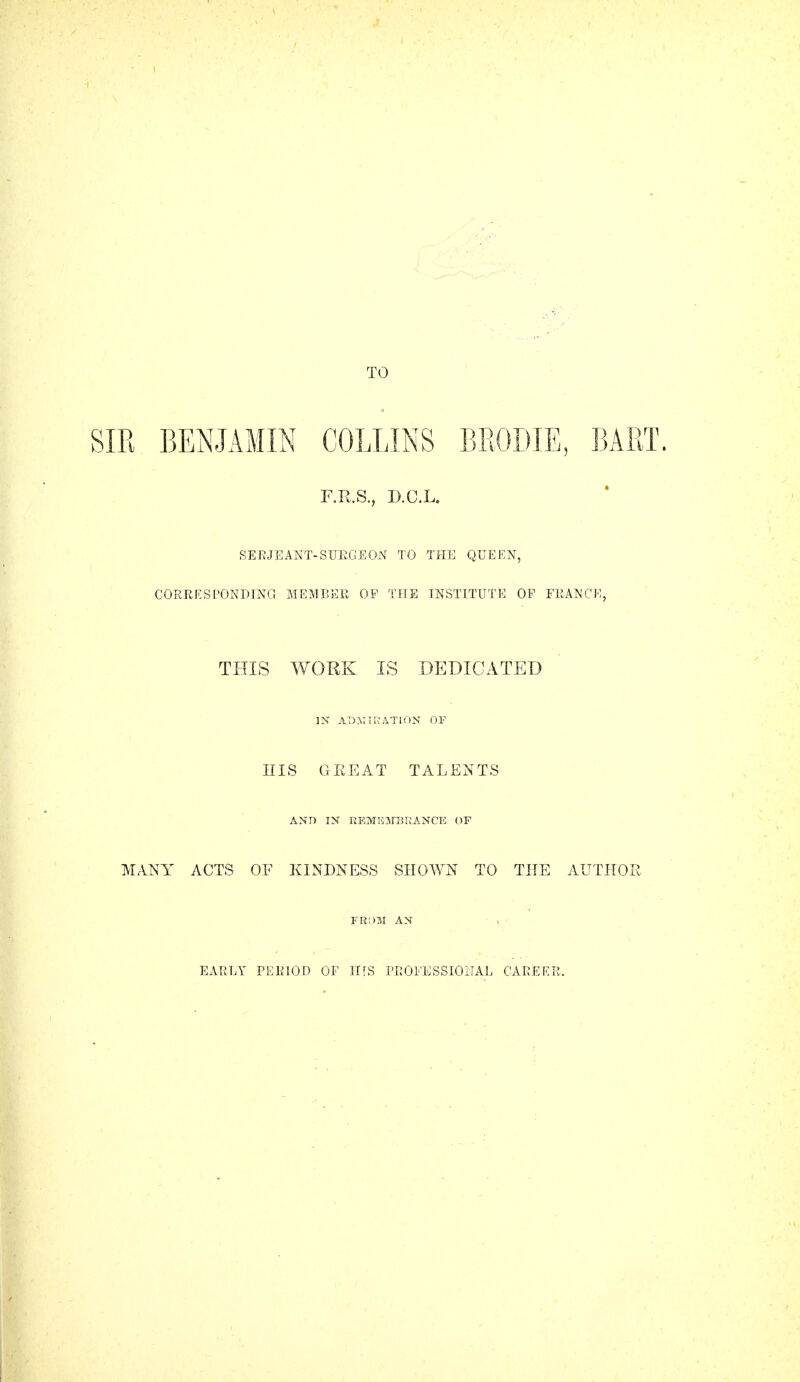 SIR BENJAMIN COLLINS BRODIE, BART. F.R.S., D.C.L. SERJEANT-SURGE ON TO THE QUEEN, CORRESPONDING MEMBER OF THE INSTITUTE OF FRANCE, THIS WORK IS DEDICATED IN ADMIRATION OF HIS GEEAT TALENTS AND IN REMEMBRANCE OF MANY ACTS OF KINDNESS SHOWN TO THE AUTHOR FROM AN ' • j *' EARLY PERIOD OF IHS PROFESSIONAL CAREER,