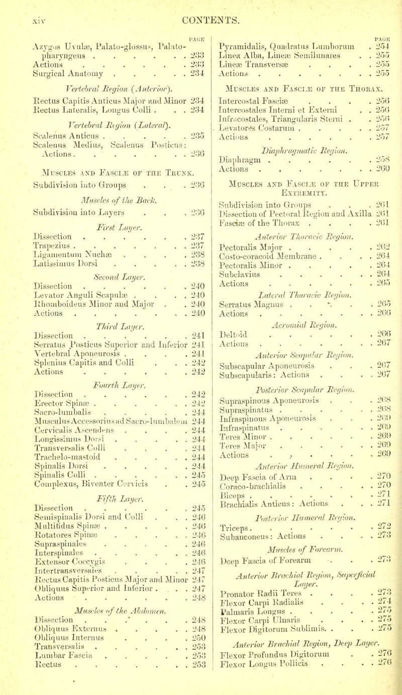 Azygus Uvulae, Palato-glossns, Palato- pharyngeus . . . . . . 233 Actions ...... 233 Surgical Anatomy 234 Vertebral Region (Anterior). Rectus Capitis Anticus Major and Minor 234 Rectus Lateralis, Longus Colli . . . 234 Vertebral Region (Lateral). Scalenus Anticus . . . . . 235 Scalenus Medius, Scalenus Posticus: Actions 236 Muscles and Fascos of the Trunk. Subdivision into Groups . . . 236 Muscles of the Bade, Subdivision into Layers . . . 236 First Layer. Dissection ...... 237 Trapezius . . . . . . , 237 Ligamentum Nuchae .... 238 Latissimus Dorsi . . . . . 238 Second Layer. Dissection ...... 240 Levator Anguli Scapulae . . . . 240 Rhom'boideus Minor and Major . . 240 Actions . . . . » , 240 Third Layer. Dissection ...... 241 Serratus Posticus Superior and Inferior 241 Vertebral Aponeurosis .... 241 Splenitis Capitis and Colli . . . 242 Actions 242 Fourth Layer, Dissection ...... Erector Spinas . . . . . . Sacro-lum balis »-.... Musculus Accessoriusad Sacro-lunibalem Cervicalis Ascendens .... Longissimus Dorsi . . . . . Transversalis Colli » - , Trachelo-mastoid . . . . . Spinalis Dorsi . Spinalis Colli . . . ... Complexus, Biventer Cervicis Fifth Layer. Dissection ....... Semispinalis Dorsi and Colli „ . . Multitidus Spina? ; Rotatores Spinae Supraspinales . Interspinales . . . . . . Extensor Coccygis . Intertransyersaies . . . . . Rectus Capitis Posticus Major and Minor Obliquus Superior and Interior . . . . Actions ...... •nus Dissection Obliquus Exter.__ Obliquus Intern us Transversalis Lumbar Fascia Iiectus Muscles of the Abdomen, 242 242 244 244 244 244 244 244 244 245 245 245 246 246 246 246 246 246 247 247 247 248 248 248 250 253 253 253 Pyramid alis, Quadrat lis Lumborum Linea Alba, Lineae Semilunares Lineae Transversa Actions ..... PAGE 254 255 255 255 Muscles and Fasctjs of the Thorax. Intercostal Fasciae Intercostales Interni et Externi Infivicostales, Triangularis Sterni Levatores Costarum . Actions .... 256 256 256 257 257 Diaphragm Actions Diaph rag matte Region. 260 Muscles and Fasciae of the Uppee Extremity. Subdivision into Groups . . . : Dissection of Pectoral Region and Axilla Fasciae of the Thorax .... Anterior Thoracic Region. Pectoralis Major .... Costo-coracoid Membrane . Pectoralis Minor .... Subclavius .... Actions ..... Lateral Thoracic Region. Serratus Magnus . Actions . Acromial Region. Deltoid ..... Actions ..... Anterior Scapular Region. Subscapular Aponeurosis Subscapularis: Actions Posterior Scapular Region. Supraspinous Aponeurosis Supraspinatus .... Infraspiuous Aponeurosis Infraspinatus .... Teres Minor ..... Teres Major .... Actions ..... Anterior Humeral Region. Deep Fascia of Arm Coraco-brachialis Biceps . . « . Brachialis Anticus: Actions Posterior Humeral Region. Triceps Subanconeus: Actions Muscles of Forearm. Deep Fascia of Forearm Anterior Brachial Region, Superficial Layer. Pronator Radii Teres . Flexor Carpi Radialis Palmaris Longus .... Flexor Carpi Ulnaris Flexor Digitorum Sublimis. . Anterior Brachial Region, Deep Lage Flexor Profundus Digitorum Flexor Longus Pollicis 261 2(51 2(51 262 264 264 264 265 265 266 266 267 267 267 268 268 260 269 269 269 269 270 270 271 271 273 274 276 276