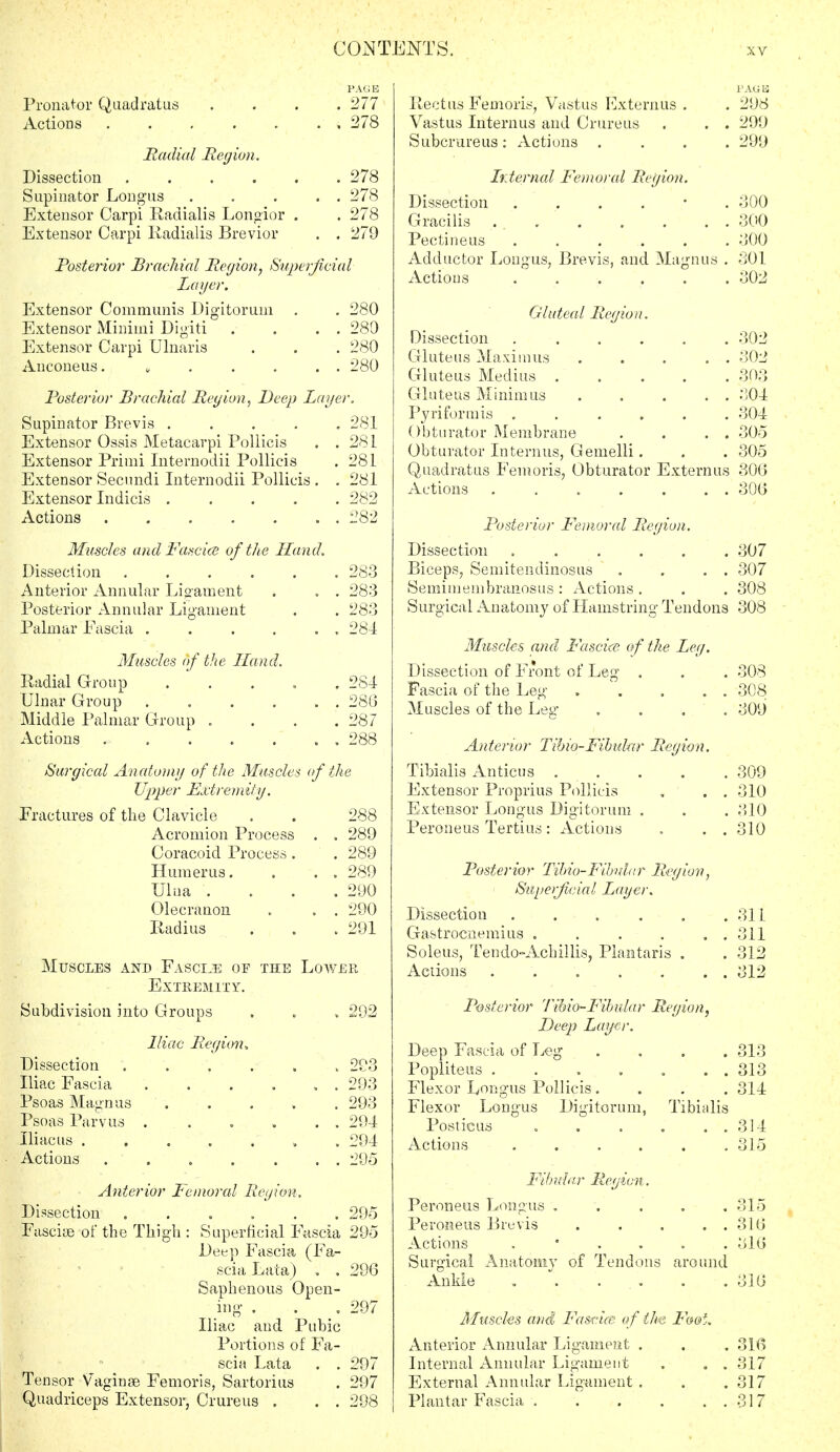 Pronator Quad rat as Actions . . . Radial Region. Dissection ..... Supinator Longus .... Extensor Carpi Radialis Longior . Extensor Carpi Radialis Brevior Posterior Brachial Region, Superjic Layer. Extensor Communis Digitorum . Extensor Minimi Digiti Extensor Carpi Ulnaris Anconeus. s l'A(; K 277 978 278 278 278 279 ial 280 280 280 280 Posterior Brachial Region, Deep Layer. Supinator Brevis ..... 281 Extensor Ossis Metacarpi Pollicis . .281 Extensor Primi Internodii Pollicis . 281 Extensor Secundi Internodii Pollicis . . 281 Extensor Indicis ..... 282 Actions 282 Muscles and Fancies of the Hand. Dissection . 98Q . Joo Anterior Annular Ligament . . Joo Posterior Annular Ligament Palmar Eascia .... . . 284 Muscles of the Hand. Radial Group . . . 284 Ulnar Group .... . . 286 Middle Palmar Group . . 287 Actions ..... . . 288 Surgical Anatomy of the Muscle. of the Upper Extremity. Fractures of the Clavicle 288 Acromion Process . . 289 Coracoid Process. . 289 Humerus. . . 289 Ulna . . 290 Olecranon . . 290 Radius . 291 Muscles and Fasctje of the Lower Extremity. Subdivision into Groups , 29-2 Iliac Region* Dissection . 293 Iliac Fascia .... . . 293 Psoas Magnus .••».., . 293 Psoas Parvus .... . . 294 Iliac us . . . . i » . 294 Actions ..... . . 295 Anterior Femoral Region. Dissection ...... Fasciae of the Thigh : Superficial Eascia Deep Fascia (Fa- scia Lata) . . Saphenous Open- ing . . Iliac and Pubic Portions of Fa- scia Lata . . Tensor Vaginas Femoris, Sartorius Quadriceps Extensor, Crureus . . . 295 295 296 297 297 297 298 PAGE Rectus Femoris, Vastus Externus . . 298 Vastus Interims and Crureus . . . 299 Subcrareus : Actions .... 299 Internal Femoral Region. Dissection . . . . ■ . 300 Gracilis ... . . . . . 300 Pectineus ...... 300 Adductor Longus, Brevis, and Magnus . 301 Actions ...... 302 Gluteal Region. Dissection ...... 302 Gluteus Maximus . . . . . 302 Gluteus Medius 303 Gluteus Minimus . . . . . 304 Pyriformis . . . , . . 304 Obturator Membrane . . . . 305 Obturator Interims, Gemelli. . . 305 Quadratus Femoris, Obturator Externus 306 Actions . . . . . . . 306 Posterior Femoral Region. Dissection 307 Biceps, Semitendmosus . . . . 307 Semimembranosus : Actions . . . 308 Surgical Anatomy of Hamstring Tendons 308 Muscles and Fascia? of the Leg. Dissection of Front of Leg „ . . 308 Fascia of the Leg . \ . . . 308 Muscles of the Leg .... 309 Anterior Tibio-Fibular Region. Tibialis Anticus . . . . . 309 Extensor Proprius Pollicis , . . 310 Extensor Longus Digitorum . . . 310 Peroneus Tertius: Actions . . . 310 Posterior Tibio-Fihdar Region, Superficial Layer. Dissection . . . , . .311 Gastrocnemius . . . . . . 311 Soleus, Tendo-Achillis, Plantaris . . 312 Actions . . . . . . . 312 Posterior Tibio-Fibular Region, Deep Layer. Deep Fascia of Leg .... 313 Popliteus 313 Flexor Longus Pollicis .... 314 Flexor Longus Digitorum, Tibialis Posticus 314 Actions ...... 315 Fibular Region. Peroneus Longus ..... 315 Peroneus Brevis . . . . . 316 Actions . • 316 Surgical Anatomy of Tendons around Ankle . . . . . 316 Muscles and Fascice of the Foot. Anterior Annular Ligament . . .316 Internal Annular Ligament . . . 317 External Annular Ligament . . .317 Plantar Fascia 317