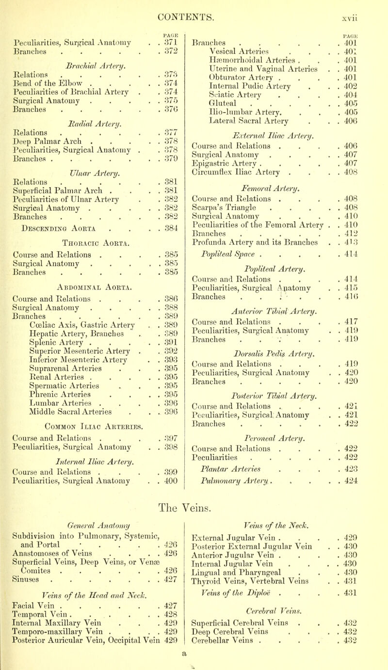 Peculiarities, Surgical Anatomy . Oi 1 Branches . 3/2 [Brachial Artery. Relations . 373 Bend of the Elbow .... . 374 Peculiarities or Brachial Artery . 374 Surgical Anatomy .... OIK Branches ..... . o/o Radial Artery. Relations ..... . 377 Deep Palmar Arch .... . 01 O Peculiarities, Surgical Anatomy . . 378 Branches ...... Ulnar Artery. Relations ..... . 381 Superficial Palmar Arch . . 381 Peculiarities oi Ulnar Artery oon Surgical Anatomy .... . 382 Branches ..... . 382 Descending Aorta . 384 r Thoracic Aorta. ^UUloC clllLl -LVclcttlUllo ... 385 Surgical Anatomy .... '. 385 Branches ..... . 385 Abdominal Aorta. Course and Relations . . 386 Surgical Anatomy .... . 388 Branches ..... . 389 Cceliac Axis, Gastric Artery . 389 Hepatic Artery, Branches . 389 Splenic Artery .... 391 Superior Mesenteric Artery . 392 Inferior Mesenteric Artery . 393 Suprarenal Arteries . . . 395 Renal Arteries .... . 395 Spermatic Arteries . 395 JT 111*31110 XilLtJllcS ... 395 Lumbar Arteries '. 396 Middle Sacral Arteries 396 Common Iliac Arteries. 397 Peculiarities, Surgical Anatomy .' 398 Internal Iliac Artery. Course and Relations . . 399 Peculiarities, Surgical Anatomy . 400 The General Anatomy Subdivision into Pulmonary, Systemic and Portal ■ 1 426 Anastomoses of Veins . 426 Superficial Veins, Deep Veins, or Venae 426 Sinuses ...... . 427 Veins of the Head and Neck. Facial Vein ..... . 427 Temporal Vein . . . . . 428 Internal Maxillary Vein . . . 429 Temporo-maxillary Vein . . . . 429 Posterior Auricular Vein, Occipital Vein 429 PAGE Branches ...... 401 Vesical Arteries . . . . 401 Hpemorrhoidal Arteries . . . 401 Uterine and Vaginal Arteries . . 401 Obturator Artery .... 401 Internal Pudic Artery . . . 402 Sciatic Artery .... 404 Gluteal 405 Ilio-lumbar Artery. . . . 405 Lateral Sacral Artery . . . 406 External Iliac Artery. Course and Relations .... 406 Surgical Anatomy . . . . . 407 Epigastric Artery ..... 407 Circumflex Iliac Artery . . . . 408 Femoral Artery. Course and Relations .... 408 Scarpa's Triangle . . . . . 408 Surgical Anatomy .... 410 Peculiarities of the Femoral Artery . . 410 Branches 412 Profunda Artery and its Branches . . 413 Popliteal Space . . . . .414 Popliteal Artery. Course and Relations . . . .414 Peculiarities, Surgical Apatomy . .415 Branches . . ; . . . 416 Anterior Tibial Artery. Course and Relations . . . .417 Peculiarities, Surgical Anatomy . . 419 Branches . . . 419 Dorsalis Pedis Artery. Course and Relations .... 419 Peculiarities, Surgical Anatomy . . 420 Branches ...... 420 Posterior Tibial Artery. Course and Relations .... 421 Peculiarities, Surgical Anatomy . . 421 Branches 422 Peroneal Artery. Course and Relations .... 422 Peculiarities 422 Plantar Arteries .... 423 Pulmonary Artery. . . . . 424 Veins. Veins of the Neck. External Jugular Vein .... 429 Posterior External Jugular Vein . . 430 Anterior Jugular Vein .... 430 Internal Jugular Vein . . . . 430 Lingual and Pharyngeal . . . 430 Thyroid Veins, Vertebral Veins . . 431 Veins of the Diplo'e . . . .431 Cerebral Veins. Superficial Cerebral Veins . . . 432 Deep Cerebral Veins . . . . 432 Cerebellar Veins 432