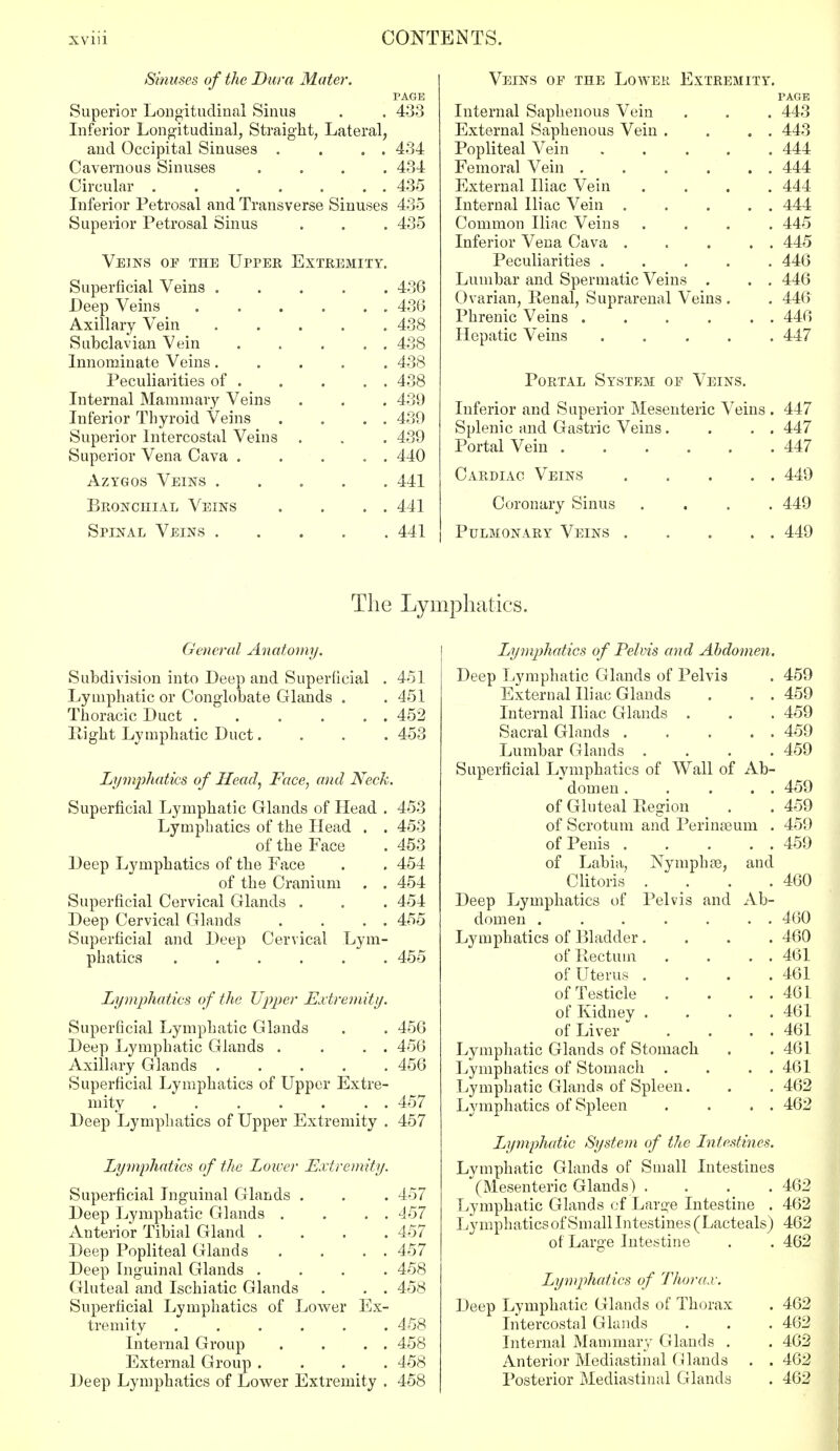 Sinuses of the Dura Mater. PAGE Superior Longitudinal Sinus . . 433 Inferior Longitudinal, Straight, Lateral, and Occipital Sinuses . . . . 434 Cavernous Sinuses .... 434 Circular 435 Inferior Petrosal and Transverse Sinuses 435 Superior Petrosal Sinus . . . 435 Veins of the Upper Extremity. Superficial Veins ..... 436 Deep Veins . . . . . . 43(3 Axillary Vein ..... 438 Subclavian Vein 438 Innominate Veins..... 438 Peculiarities of 438 Internal Mammary Veins . . . 439 Inferior Thyroid Veins . . . . 439 Superior Intercostal Veins . . . 439 Superior Vena Cava . . . . . 440 Azygos Veins 441 Bronchial Veins . . . . 441 Spinal Veins 441 Veins of the Lower Extremity. PAGE Internal Saphenous Vein . . . 443 External Saphenous Vein . . . . 443 Popliteal Vein 444 Femoral Vein 444 External Iliac A7ein .... 444 Internal Iliac Vein . . . . . 444 Common Iliac Veins .... 445 Inferior Vena Cava . . . . . 445 Peculiarities ..... 446 Lumbar and Spermatic Veins . . . 446 Ovarian, Renal, Suprarenal Veins . . 446 Phrenic Veins 446 Hepatic Veins 447 Portal System of Veins. Inferior and Superior Mesenteric Veins . 447 Splenic and Gastric Veins. . . . 447 Portal Vein 447 Cardiac Veins 449 . 449 . . 449 Coronary Sinus Pulmonary Veins The Lymphatics. General Anatomy. Subdivision into Deep and Superficial . 451 Lymphatic or Conglobate Glands . . 451 Thoracic Duct 452 Higlit Lymphatic Duct.... 453 Lymphatics of Head, Face, and Neck. Superficial Lymphatic Glands of Head . 453 Lymphatics of the Head . . 453 of the Face . 453 Deep Lymphatics of the Face . . 454 of the Cranium . . 454 Superficial Cervical Glands . . . 454 Deep Cervical Glands . . . . 455 Superficial and Deep Cervical Lym- phatics 455 Lymphatics of the Upper Extremity. Superficial Lymphatic Glands . . 456 Deep Lymphatic Glands . . . . 456 Axillary Glands ..... 456 Superficial Lymphatics of Upper Extre- mity 457 Deep Lymphatics of Upper Extremity . 457 Lymphatics of the Lower Extremity. Superficial Inguinal Glands . . . 457 Deep Lymphatic Glands . . . . 457 Anterior Tibial Gland .... 457 Deep Popliteal Glands . . . . 457 Deep Inguinal Glands .... 458 Gluteal and Ischiatic Glands . . . 458 Superficial Lymphatics of Lower Ex- tremity 458 Internal Group . . . . 458 External Group .... 458 Deep Lymphatics of Lower Extremity . 458 Lymphatics of Pelvis and Abdomen. Deep Lymphatic Glands of Pelvis . 459 External Iliac Glands . . . 459 Internal Iliac Glands . . . 459 Sacral Glands 459 Lumbar Glands .... 459 Superficial Lymphatics of Wall of Ab- domen . . . . . 459 of Gluteal Region . . 459 of Scrotum and Perinseum . 459 of Penis 459 of Labia, Nymph ai, and Clitoris . . . .460 Deep Lymphatics of Pelvis and Ab- domen ....... 460 Lymphatics of Bladder.... 460 of Rectum . . . . 461 of Uterus . . . .461 of Testicle . . . . 461 of Kidney .... 461 of Liver . . . . 461 Lymphatic Glands of Stomach . . 461 Lymphatics of Stomach . . . . 461 Lymphatic Glands of Spleen. . . 462 Lymphatics of Spleen . . . . 462 Lymphatic System of the Intestines. Lymphatic Glands of Small Intestines (Mesenteric Glands) .... 462 Lymphatic Glands of Large Intestine . 462 Lymphatics of Small Intestines (Lacteals) 462 of Large Intestine . . 462 Lymphatics of Thorax. Deep Lymphatic Glands of Thorax . 462 Intercostal Glands . . . 462 Internal Mammary Glands . . 462 Anterior Mediastinal Glands . . 462 Posterior Mediastinal Glands . 462
