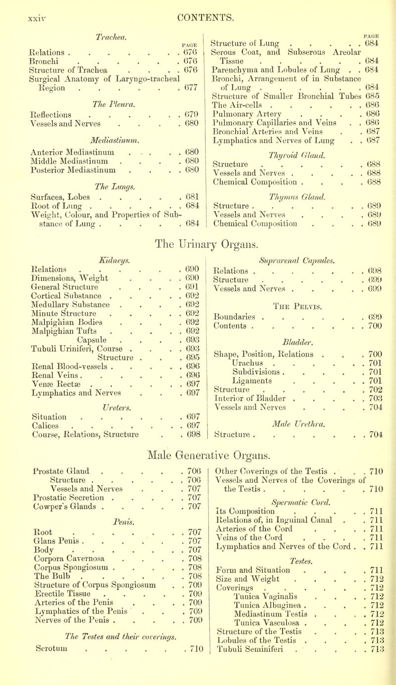 Trachea. PAGE Relations ....... 676 Bronchi ...... 676 Structure of Trachea . . . . 676 Surgical Anatomy of Laryngotracheal Region ...... 677 The Pleura. Reflections . . . . . . 679 Vessels and N erves .... 680 Mediastinum. Anterior Mediastinum ... . . 680 Middle Mediastinum .... 680 Posterior Mediastinum . . . . 680 The Lungs. Surfaces, Lobes ..... 681 Root of Lung . . . . . . 684 Weight, Colour, and Properties of Sub- stance of Lung ..... 684 PAGE Structure of Lung . . . . . 684 Serous Coat, and Subserous Areolar Tissue 684 Parenchyma and Lobules of Lung . . 684 Bronchi, Arrangement of in Substance of Lung 684 Structure of Smaller Bronchial Tubes 685 The Air-cells 686 Pulmonary Artery .... 686 Pulmonary Capillaries and Veins . . 686 Bronchial Arteries and Veins . . 687 Lymphatics and Nerves of Lung . . 687 Thyroid Gland. Structure 688 Vessels and Nerves . . . . . 688 Chemical Composition .... 688 Thymus Gland. Structure 689 Vessels and Nerves .... 689 Chemical Composition . , „ . 689 The Urinary Organs. Kidneys. Relations . . . . . .690 Dimensions, Weight . . . .. 690 General Structure .... 691 Cortical Substance . . . . . 692 Medullarv Substance .... 692 Minute Structure 692 Malpighian Bodies .... 692 Malpighian Tufts 692 Capsule .... 693 Tubuli Uriniferi, Course . . . . 693 Structure . . .695 Renal Blood-vessels . . . . . 696 Renal Veins 696 Vena3 Rectse . . - . . . 697 Lymphatics and Nerves . . . 697 Ureters. Situation ...... 697 Caliees 697 Course, Relations, Structure . . 698 Sup) -arenal Capstdes. Relations 698 Structure 699 Vessels and Nerves . . . . . 699 The Pelvis. Boundaries ...... 699 Contents 700 Bladder. Shape, Position, Relations . . . 700 Urachus . . . . . . 701 Subdivisions 701 Ligaments . . . . . 701 Structure 702 Interior of Bladder 703 Vessels and Nerves . . . .704 Male Urethra. Structure 704 Male Generative Organs. Prostate Gland 706 Structure 706 Vessels and Nerves . . . 707 Prostatic Secretion 707 Cowpers Glands 707 Penis. Root . . . . . .. . 707 Glans Penis 707 Body 707 Corpora Cavernosa .... 708 Corpus Spongiosum . . . . . 708 The Bulb 708 Structure of Corpus Spongiosum . .709 Erectile Tissue 709 Arteries of the Penis . . . . 709 Lymphatics of the Penis . . . 709 Nerves of the Penis 709 The Testes and their coverings. Scrotum 710 Other Coverings of the Testis . . . 710 Vessels and Nerves of the Coverings of the Testis 710 Sjwrmatic Cord. Its Composition . . . . . 711 Relations of, in Inguinal Canal . .711 Arteries of the Cord . . . . 711 Veins of the Cord . . . .711 Lymphatics and Nerves of the Cord . .711 Testes. Form and Situation .... 711 Size and Weight 712 Coverings ...... 712 Tunica Vaginalis . . . . 712 Tunica Albuginea .... 712 Mediastinum Testis . . . . 712 Tunica Vasculosa .... 712 Structure of the Testis . . . . 713 Lobules of the Testis .... 713 ] Tubuli Seminiferi . ' . . . 713