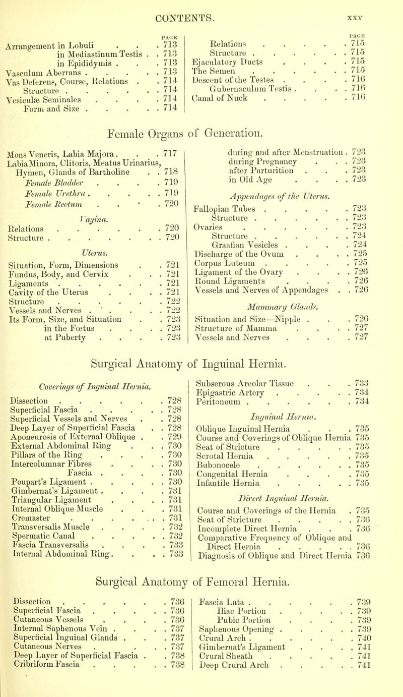 PAGE Arrangement in Lobuli . . . 713 in Mediastinum Testis . . 713 in Epididymis . . . 713 Vasculum Aberrans 713 Vas Deferens, Course, Relations . . 714 Structure 714 Vesiculse Seminales . . . .714 Form and Size 714 PAGE Relations 715 Structure 715 Ejaculatory Ducts .... 715 The Semen . . . . . . 715 Descent of the Testes .... 716 Gubernaculum Testis . . . . 716 Canal of Nuck 716 Female Organs Mons Veneris, Labia Majora. . _ . 717 LabiaMinora, Clitoris, Meatus Urinarius, Hymen, Glands of Bartholine . . 718 Female Bladder .... 719 Female Urethra . . . . . 719 Female Rectum . 720 Vagina. Relations 720 Structure 720 Uterus. Situation, Form, Dimensions . . 721 Fundus, Body, and Cervix . . . 721 Ligaments 721 Cavity of the Uterus . . . . 721 Structure ...... 722 Vessels and Nerves . . . . 722 Its Form, Size, and Situation . . 723 in the Foetus . . . . 723 at Puberty .... 723 of Generation. during- and after Menstruation . 723 during Pregnancy . . . 723 after Parturition . . . 723 in Old Age . ... 723 Appendages of the Uterus. Fallopian Tubes ..... 723 Structure . . . . . . 723 Ovaries ...... 723 Structure 724 Graafian Vesicles .... 724 Discharge of the Ovum . . . . 725 Corpus Luteum ..... 725 Ligament of the Ovary . . . . 726 Round Ligaments .... 726 Vessels and Nerves of Appendages . . 726 Mammary Glands. Situation and Size—Nipple . . . 726 Structure of Mamma . . . . 727 Vessels and Nerves .... 727 Surgical Anatomy of Inguinal Hernia. Coverings of Inguinal Hernia. Dissection 728 Superficial Fascia 728 Superficial Vessels and Nerves . . 728 Deep Layer of Superficial Fascia . . 728 Aponeurosis of External Oblique . . 729 External Abdominal Ring . . . 730 Pillars of the Ring . . . .730 Intercolumnar Fibres . . . . 730 Fascia . . . .730 Poupart's Ligament . . . . . 730 Gimbernat's Ligament .... 731 Triangular Ligament . . . . 731 Internal Oblique Muscle . . . 731 Cremaster . . . .... 731 Transversalis Muscle .... 732 Spermatic Canal 732 Fascia Transversalis .... 733 Internal Abdominal Ring. . . . 733 Subserous Areolar Tissue . . . 733 Epigastric Artery 734 Peritoneum ...... 734 Inguinal Hernia. Oblique Inguinal Hernia . . . 735 Course and Coverings of Oblique Hernia 735 Seat of Stricture . . . . . 735 Scrotal Hernia ..... 735 Bubonocele . . . . . . 735 Congenital Hernia .... 735 Infantile Hernia . . . . . 735 Direct Inguinal Hernia. Course and Coverings of the Hernia . 735 Seat of Stricture 736 Incomplete Direct Hernia . . . 736 Comparative Frequency of Oblique and Direct Hernia 736 Diagnosis of Oblique and Direct Hernia 736 Surgical Anatomy Dissection 736 Superficial Fascia . . . . . 736 Cutaneous Vessels .... 736 Internal Saphenous Vein . . . . 737 Superficial Inguinal Glands . . . 737 Cutaneous Nerves . ... 737 Deep Layer of Superficial Fascia . . 738 Cribriform Fascia 738 of Femoral Hernia. Fascia Lata 739 Iliac Portion 739 Pubic Portion .... 739 Saphenous Opening . . . . . 739 Crural Arch 740 Gimbernat's Ligament . . . . 741 Crural Sheath 741 Deep Crural Arch 741