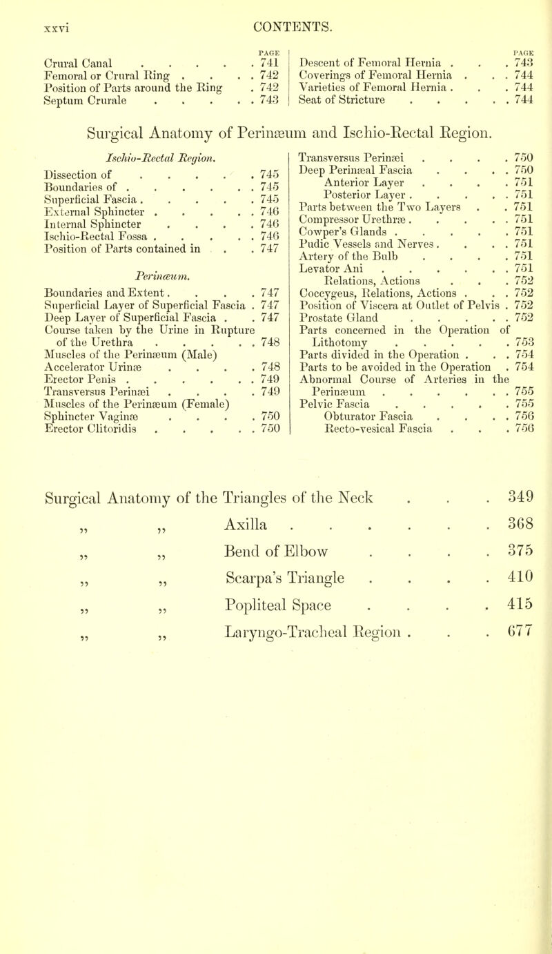 PAGE Crural Canal 741 Femoral or Crural Ring . . . . 742 Position of Parts around the Ring- . 742 Septum Crurale 743 PAGE Descent of Femoral Hernia . . . 74.3 Coverings of Femoral Hernia . . . 744 Varieties of Femoral Hernia . . . 744 Seat of Stricture 744 Surgical Anatomy of Perineum and Ischio-Bectal Kegion. Ischio-Rectal Region. Dissection of 745 Boundaries of . . . . . . 745 Superficial Fascia ..... 745 External Sphincter 746 Internal Sphincter .... 746 Ischio-Rectal Fossa 746 Position of Parts contained in . . 747 Perinceum. Boundaries and Extent.... 747 Superficial Layer of Superficial Fascia . 747 Deep Layer of Superficial Fascia . . 747 Course taken by the Urine in Rupture of the Urethra 748 Muscles of the Perinseum (Male) Accelerator Urinte .... 748 Erector Penis . . . . . . 749 Transversus Perinsei .... 749 Muscles of the Perinaeum (Female) Sphincter Vagina) . . . .750 Erector Clitoriclis . . . . . 750 Transversus Perinan .... 750 Deep Perinaeal Fascia . . . . 750 Anterior Layer . . . .751 Posterior Layer . . . . . 751 Parts between the Two Layers . . 751 Compressor Urethrre. . . . . 751 Cowper's Glands ..... 751 Pudic Vessels and Nerves . . . . 751 Artery of the Bulb .... 751 Levator Ani 751 Relations, Actions . . . 752 Coccygeus, Relations, Actions . . . 752 Position of Viscera at Outlet of Pelvis . 752 Prostate Gland 752 Parts concerned in the Operation of Lithotomy ..... 753 Parts divided in the Operation . . . 754 Parts to be avoided in the Operation . 754 Abnormal Course of Arteries in the Perineeum 755 Pelvic Fascia 755 Obturator Fascia . . . . 756 Recto-vesical Fascia . . . 756 Surgical Anatomy of the Triangles of the Neck . . .349 Axilla 368 Bend of Elbow .... 375 „ „ Scarpa's Triangle . . . .410 „ „ Popliteal Space .... 415 „ „ Laryngo-Tracheal Kegion . . .677