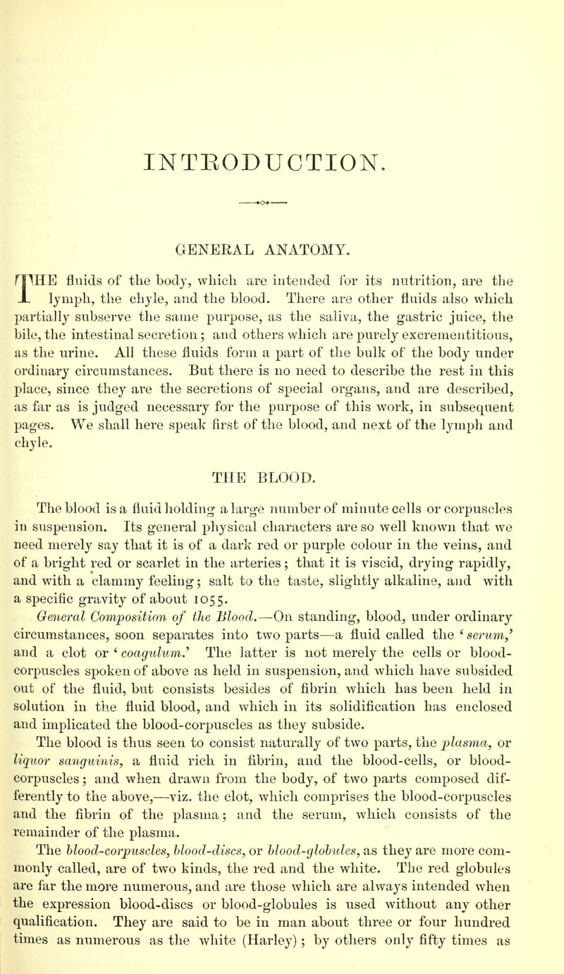 INTRODUCTION. GENERAL ANATOMY. rilHE fluids of the body, which are intended for its nutrition, are the X lymph, the chyle, and the blood. There are other fluids also which partially subserve the same purpose, as the saliva, the gastric juice, the bile, the intestinal secretion; and others which are purely excrementitious, as the urine. All these fluids form a part of the bulk of the body under ordinary circumstances. But there is no need to describe the rest in this place, since they are the secretions of special organs, and are described, as far as is judged necessary for the purpose of this work, in subsequent pages. We shall here speak first of the blood, and next of the lymph and chyle. THE BLOOD. The blood is a fluid holding a large number of minute cells or corpuscles in suspension. Its general physical characters are so well known that we need merely say that it is of a dark red or purple colour in the veins, and of a bright red or scarlet in the arteries; that it is viscid, drying rapidly, and with a clammy feeling; salt to the taste, slightly alkaline, and with a specific gravity of about 1055. General Composition of the Blood.—On standing, blood, under ordinary circumstances, soon separates into two parts-—a fluid called the ' serum,' and a clot or ' coagidum.'1 The latter is not merely the cells or blood- corpuscles spoken of above as held in suspension, and which have subsided out of the fluid, but consists besides of fibrin which has been held in solution in the fluid blood, and which in its solidification has enclosed and implicated the blood-corpuscles as they subside. The blood is thus seen to consist naturally of two parts, the plasma, or liquor sanguinis, a fluid rich in fibrin, and the blood-cells, or blood- corpuscles ; and when drawn from the body, of two parts composed dif- ferently to the above,—viz. the clot, which comprises the blood-corpuscles and the fibrin of the plasma; and the serum, which consists of the remainder of the plasma. The blood-corpuscles, blood-discs, or blood-globules, as they are more com- monly called, are of two kinds, the red and the white. The red globules are far the more numerous, and are those which are always intended when the expression blood-discs or blood-globules is used without any other qualification. They are said to be in man about three or four hundred times as numerous as the white (Harley); by others only fifty times as