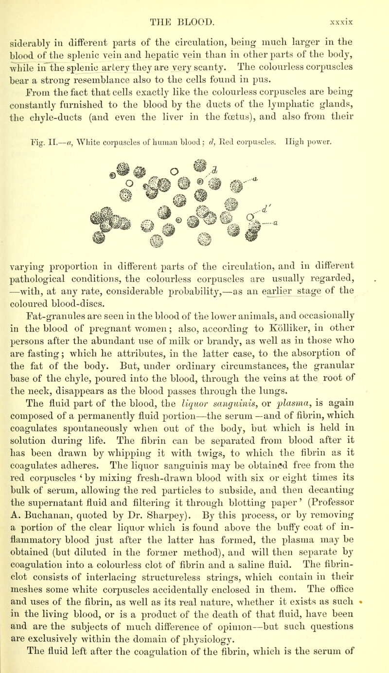 siderably in different parts of the circulation, being much, larger in the blood of the splenic vein and hepatic vein than in other parts of the body, while in the splenic artery they are very scanty. The colourless corpuscles bear a strong resemblance also to the cells found in pus. From the fact that cells exactly like the colourless corpuscles are being constantly furnished to the blood by the ducts of the lymphatic glands, the chyle-ducts (and even the liver in the foetus), and also from their Fig. II.—a, White corpuscles of human blood; d, Red corpuscles. High power. varying proportion in different parts of the circulation, and in different pathological conditions, the colourless corpuscles are usually regarded, —with, at any rate, considerable probability,—a s an earlier stage of the coloured blood-discs. Fat-granules are seen in the blood of the lower animals, and occasionally in the blood of pregnant women ; also, according to Kolliker, in other persons after the abundant use of milk or brandy, as well as in those who are fasting; which he attributes, in the latter case, to the absorption of the fat of the body. But, under ordinary circumstances, the granular base of the chyle, poured into the blood, through the veins at the root of the neck, disappears as the blood passes through the lungs. The fluid part of the blood, the liquor sanguinis, or plasma, is again composed of a permanently fluid portion—the serum—and of fibrin, which coagulates spontaneously when out of the body, but which is held in solution during life. The fibrin can be separated from blood after it has been drawn by whipping it with twigs, to which the fibrin as it coagulates adheres. The liquor sanguinis may be obtained free from the red corpuscles ' by mixing fresh-drawn blood with six or eight times its bulk of serum, allowing the red particles to subside, and then decanting the supernatant fluid and filtering it through blotting paper' (Professor A. Buchanan, quoted by Dr. Sharpey). By this process, or by removing a portion of the clear liquor which is found above the buffy coat of in- flammatory blood just after the latter has formed, the plasma may be obtained (but diluted in the former method), and will then separate by coagulation into a colourless clot of fibrin and a saline fluid. The fibrin- clot consists of interlacing structureless strings, which contain in their meshes some white corpuscles accidentally enclosed in them. The office and uses of the fibrin, as well as its real nature, whether it exists as such ■ in the living blood, or is a product of the death of that fluid, have been and are the subjects of much difference of opinion—but such questions are exclusively within the domain of physiology. The fluid left after the coagulation of the fibrin, which is the serum of