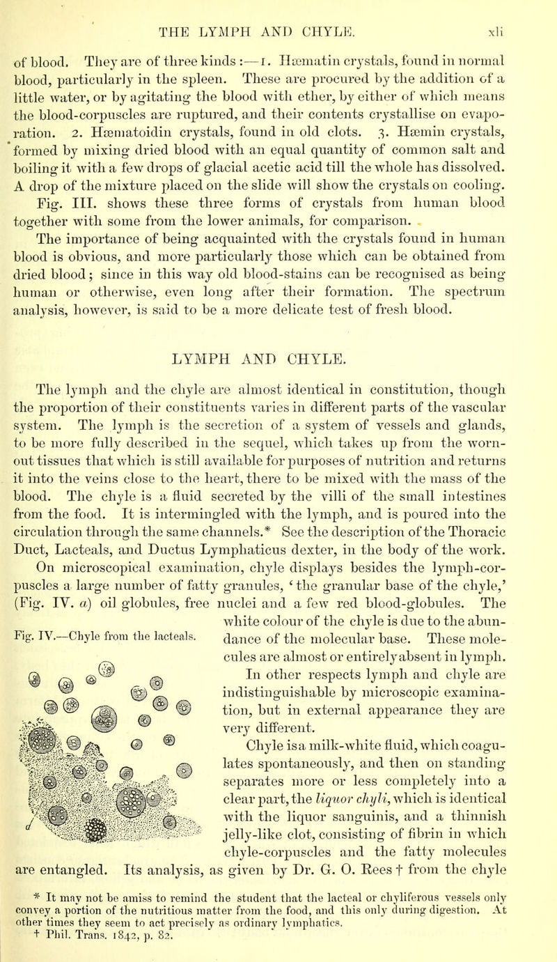 of blood, They are of three kinds :—I. Htematin crystals, found in normal blood, particularly in the spleen. These are procured by the addition of a little water, or by agitating the blood with ether, by either of which means the blood-corpuscles are ruptured, and their contents crystallise on evapo- ration. 2. Hsematoidin crystals, found in old clots. 3. Hsemin crystals, 'formed by mixing dried blood with an equal quantity of common salt and boiling it with a few drops of glacial acetic acid till the whole has dissolved. A drop of the mixture placed on the slide will show the crystals on cooling. Fig. III. shows these three forms of crystals from human blood together with some from the lower animals, for comparison. The importance of being acquainted with the crystals found in human blood is obvious, and more particularly those which can be obtained from dried blood; since in this way old blood-stains can be recognised as being human or otherwise, even long after their formation. The spectrum analysis, however, is said to be a more delicate test of fresh blood. LYMPH AND CHYLE. The lymph and the chyle are almost identical in constitution, though the proportion of their constituents varies in different parts of the vascular system. The lymph is the secretion of a system of vessels and glands, to be more fully described in the sequel, which takes up from the worn- out tissues that which is still available for purposes of nutrition and returns it into the veins close to the heart, there to be mixed with the mass of the blood. The chyle is a fluid secreted by the villi of the small intestines from the food. It is intermingled with the lymph, and is poured into the circulation through the same channels.* See the description of the Thoracic Duct, Lacteals, and Ductus Lymphaticus dexter, in the body of the work. On microscopical examination, chyle displays besides the lymph-cor- puscles a large number of fatty granules, 'the granular base of the chyle,' (Fig. IY. a) oil globules, free nuclei and a few red blood-globules. The white colour of the chyle is due to the abun- dance of the molecular base. These mole- cules are almost or entirely absent in lymph. In other respects lymph and chyle are indistinguishable by microscopic examina- tion, but in external appearance they are very different. Chyle is a milk-white fluid, which coagu- lates spontaneously, and then on standing separates more or less completely into a clear part, the liquor chyli, which is identical with the liquor sanguinis, and a thinnish jelly-like clot, consisting of fibrin in which chyle-corpuscles and the fatty molecules are entangled. Its analysis, as given by Dr. G. 0. Rees f from the chyle * It may not be amiss to remind the student that the lacteal or chyliferous vessels only convey a portion of the nutritious matter from the food, and this only during digestion. At other times they seem to act precisely as ordinary Ivmphatics. + Phil. Trans. 1842, p. 82. Fig-. IV.—Chyle from the lacteals.