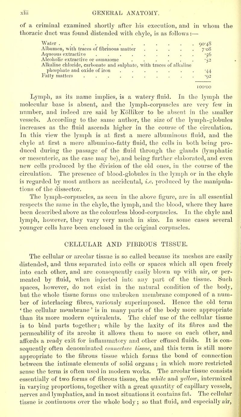 of a criminal examined shortly after his execution, and in whom the thoracic duct was found distended with chyle, is as follows:— Water 90-48 Albumen, with traces of fibrinous matter . . . . 7 08 Aqueous extractive ......... -56 Alcoholic extractive or osmazome ...... -52 Alkaline chloride, carbonate and sulphate, with traces of alkaline phosphate and oxide of iron -44 Fatty matters .......... -92 ioo-oo Lymph, as its name implies, is a watery fluid. In the lymph the molecular base is absent, and the lymph-corpuscles are very few in number, and indeed are said by Kolliker to be absent in the smaller vessels. According to the same author, the size of the lymph-globules increases as the fluid ascends higher in the course of the circulation. In this view the lymph is at first a mere albuminous fluid, and the chyle at first a mere albumiuo-fatty fluid, the cells in both being pro- duced during the passage of the fluid through the glands (lymphatic or mesenteric, as the case may be), and being further elaborated, and even new cells produced by the division of the old ones, in the course of the circulation. The presence of blood-globules in the lymph or in the chyle is regarded by most authors as accidental, i.e. produced by the manipula- tions of the dissector. The lymph-corpuscles, as seen in the above figure, are in all essential respects the same in the chyle, the lymph, and the blood, where they have been described above as the colourless blood-corpuscles. In the chyle and lymph, however, they vary very much in size. In some cases several younger cells have been enclosed in the original corpuscles. CELLULAR AND FIBROUS TISSUE. The cellular or areolar tissue is so called because its meshes are easily distended, and thus separated into cells or spaces which all open freely into each other, and are consequently easily blown up with air, or per- meated by fluid, when injected into any part of the tissue. Such spaces, however, do not exist in the natural condition of the body, but the whole tissue forms one unbroken membrane composed of a num- ber of interlacing fibres, variously superimposed. Hence the old term 4 the cellular membrane' is in many parts of the body more appropriate than its more modern equivalents. The chief use of the cellular tissue is to bind parts together; while by the laxity of its fibres and the permeability of its areolae it allows them to move on each other, and affords a ready exit for inflammatory and other effused fluids. It is con- sequently often denominated connective tissue, and this term is still more appropriate to the fibrous tissue which forms the bond of connection between the intimate elements of solid organs ; in which more restricted sense the term is often used in modern works. The areolar tissue consists essentially of two forms of fibrous tissue, the white and yellow, intermixed in varying proportions, together with a great quantity of capillary vessels, nerves and lymphatics, and in most situations it contains fat. The cellular tissue is continuous over the whole body; so that fluid, and especially air,