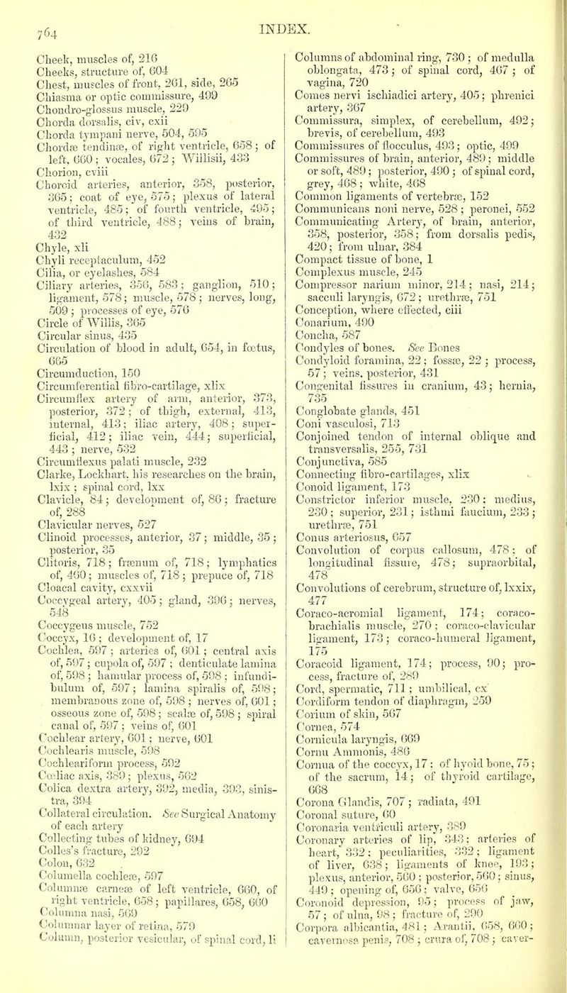 Cheek, muscles of, 216 Cheeks, structure of, 604 Chest, muscles of front, 261, side, 265 Chiasma or optic commissure, 499 Chondro-glossus muscle, 229 Chorda dorsalis, civ, cxii Chorda tympani nerve, 504, 59-5 Chordae tendinae, of right ventricle, 658 ; of left, 660 ; vocales, 672 ; Willisii, 433 Chorion, cviii Choroid arteries, anterior, 358, posterior, 365; coat of eye, 575; plexus of lateral ventricle, 485; of fourth ventricle, 495; of third ventricle, 488; veins of brain, 432 Chyle, xli Chyli receptaculum, 452 Cilia, or eyelashes, 584 Ciliary arteries, 356, 583; ganglion, 510; ligament, 578; muscle, 578; nerves, long, 509 ; processes of eye, 576 Circle of Willis, 365 Circular sinus, 435 Circulation of blood in adult, 654, in foetus, 665 Circumduction, 150 Circumferential hbro-cartilage, xlix Circumflex artery of arm, anterior, 373, posterior, 372; of thigh, external, 413, internal, 413; iliac artery, 408; super- ficial, 412; iliac vein, 444; superficial, 443 ; nerve, 532 Circumfiexus palati muscle, 232 Clarke, Lockhart. his researches on the brain, Ixix ; spinal cord, lxx Clavicle, 84; development of, 86; fracture of, 288 Clavicular nerves, 527 Clinoid processes, anterior, 37; middle, 35; posterior, 35 Clitoris, 718 ; framum of, 718; lymphatics of, 460; muscles of, 718 ; prepuce of, 718 Cloacal cavity, cxxvii Coccvgeal artery, 405; gland, 396; nerves, 548 Coccygeus muscle, 752 Coccyx, 16 ; development of, 17 Cochlea, 597 ; arteries of, 601; central axis of, 597 ; cupola of, 597 ; denticulate lamina of, 598 ; hamular process of, 598 ; infundi- bulum of, 597; lamina spiralis of, 598; membranous zone of, 598 ; nerves of, 601; osseous zone of, 598; seal re of, 598 ; spiral canal of, 597 ; veins of, 601 Cochlear artery, 601; nerve, 601 Cochlearis muscle, 598 Cochleariform process-y 592 Cceliac axis, 389; plexus, 562 Colica dextra artery, 392, media, 393, sinis- tra, 394 Collateral circulation. See Surgical Anatomy of each artery Collecting tubes of kidney, 694 Colles's fracture, 292 Colon, 632 Columella cochleae, 597 Columnse carnese of left ventricle, 660, of right ventricle, 658; papillares, 658, 660 Columna nasi, 569 Columnar layer of retina, 579 Column, posterior vesicular, of spinal cord, li Columns of abdominal ring, 730 ; of medulla oblongata, 473 j of spinal cord, 467 ; of vagina, 720 Comes nervi ischiadici artery, 405; phrenici artery, 367 Commissura, simplex, of cerebellum, 492; brevis, of cerebellum, 493 Commissures of flocculus, 493 ; optic, 499 Commissures of brain, anterior, 489; middle or soft, 489; posterior, 490 ; of spinal cord, grey, 468 ; white, 468 Common ligaments of vertebras, 152 Communicans noni nerve, 528 ; peronei, 552 Communicating Artery, of brain, anterior, 358, posterior, 358; from dorsalis pedis, 420; from ulnar, 384 Compact tissue of bone, 1 Complexus muscle, 245 Compressor narium minor, 214; nasi, 214; sacculi laryngis, 672 ; urethras, 751 Conception, where effected, ciii Conarium, 490 Concha, 587 Condyles of bones. See Bones Condyloid foramina, 22 ; fossae, 22 ; process, 57 ; veins, posterior, 431 Congenital fissures in cranium, 43; hernia, 735 Conglobate glands, 451 Coni vasculosi, 713 Conjoined tendon of internal oblique and transversalis, 255, 731 Conjunctiva, 585 Connecting fibro-cartilages, xlix Conoid ligament, 173 Constrictor inferior muscle, 230; medius, 230 ; superior, 231; isthmi faucium, 233 ; urethras, 751 Conus arteriosus, 657 Convolution of corpus callosura, 478; of longitudinal fissure, 478; supraorbital, 478 Convolutions of cerebrum, structure of, lxxix, 477 Coraco-acromial ligament, 174; coraco- brachialis muscle, 270 ; coraco-clavicular ligament, 173; coraco-humeral ligament, 175 Coracoid ligament, 174; process, 90; pro- cess, fracture of, 289 Cord, spermatic, 711; umbilical, cx Cordiform tendon of diaphragm, 259 Corium of skin, 567 Cornea, 574 Cornicula laryngis, 669 Cornu Ammonis, 486 Cornua of the coccyx, 17; of hyoid bone, 75; of the sacrum, 14; of thyroid cartilage, 668 Corona Glanclis, 707 ; radiata, 491 Coronal suture, 60 Coronaria ventriculi artery, 389 Coronary arteries of lip, 343; arteries of heart, 332; peculiarities, 332; ligament of liver, 638; ligaments of knee, 193; plexus, anterior, 560 ; posterior, 560; sinus, 449 ; opening of, 656; valve, 656 Coronoid depression, 95; process of jaw, 57 ; of ulna, 98 ; fracture of, 290 Corpora albicantia, 481; Arantii, 658, 660; cavernosa penis, 708 ; crura of, 708 ; caver-