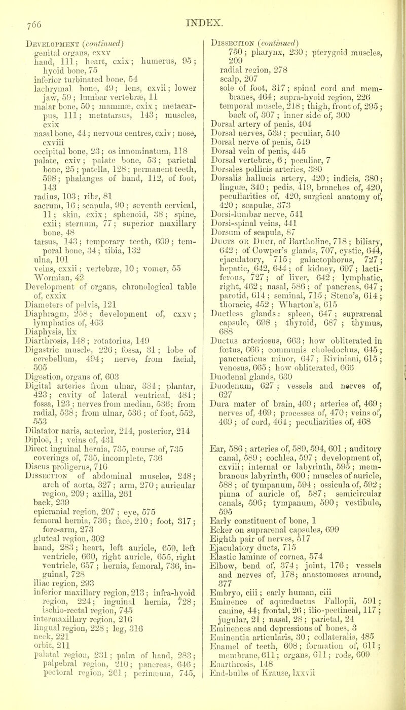 Development (continned') genital organs, cxxv hand, 111; heart, cxix; humerus, 95; hyoid hone, 75 inferior turbinated bone, 54 lachrymal bone, 49; lens, cxvii; lower jaw, 59; lumbar vertebras, 11 malar bone, 50 ; mammas, cxix ; metacar- pus, 111; metatarsus, 143; muscle3, cxix nasal bone, 44; nervous centres, cxiv; nose, cxviii occipital bone, 23; os innominatum, 118 palate, cxiv; palate bone, 53; parietal bone, 25; patella, 128; permanent teeth, 598; phalanges of hand, 112, of foot, 143 radius, 103 ; ribs, 81 sacrum, 16 ; scapula, 90 ; seventh cervical, 11; skin, cxix; sphenoid, 38; spine, cxii; sternum, 77; superior maxillary bone, 48 tarsus, 143; temporary teeth, 609; tem- poral bone, 34 ; tibia, 132 ulna, 101 veins, cxxii; vertebras, 10 ; vomer, 55 Wormian, 42 Development of organs, chronological table of, cxxix Diameters of pelvis, 121 Diaphragm, 258; development of, cxxv; lymphatics of, 463 Diaphysis, lix Diarthrosis, 148 ; rotatorius, 149 Digastric muscle, 226; fossa, 31 ; lobe of cerebellum, 494; nerve, from facial, 505 Digestion, organs of, 603 Digital arteries from ulnar, 384; plantar, 423; cavity of lateral ventrical, 484; fossa, 123 ; nerves from median, 536; from radial, 538; from ulnar, 536 ; of foot, 552, 553 Dilatator naris, anterior, 214, posterior, 214 Diploe, 1; veins of, 431 Direct inguinal hernia, 735, course of, 735 coverings of, 735, incomplete, 736 Discus proligerus, 716 Dissection of abdominal muscles, 248; arch of aorta, 327 ; arm, 270 ; auricular region, 209; axilla, 261 back, 239 epicranial region, 207 ; eye, 575 iemoral hernia, 736; face, 210 ; foot, 317; fore-arm, 273 gluteal region, 302 hand, 283; heart, left auricle, 659, left ventricle, 660, right auricle, 655, right ventricle, 657 ; hernia, femoral, 736, in- guinal, 728 iliac region, 293 inferior maxillary region, 213 ; infra-hyoid region, 224; inguinal hernia, 728; ischio-rectal region, 745 intermaxillary region, 216 lingual region, 228 ; leg, 316 neck, 221 orbit, 211 palatal region, 231 ; palm of hand, 283; palpebral region, 210; pancreas, 646; pectoral region, 261 ; pcrimeum, 745, Dissection (continued) 750 ; pharynx, 230 ; pterygoid muscles, 209 ' radial region, 278 scalp, 207 sole of foot, 317; spinal cord and mem- branes, 464; supra-hyoid region, 226 temporal muscle, 218 ; thigh, front of, 295 ; back of, 307 ; inner side of, 300 Dorsal artery of penis, 404 Dorsal nerves, 539 ; peculiar, 540 Dorsal nerve of penis, 549 Dorsal vein of penis, 445 Dorsal vertebras, 6 ; peculiar, 7 Dorsales pollicis arteries, 380 Dorsalis hallucis artery, 420; indicis, 380; linguas, 340; pedis, 419, branches of, 420, peculiarities of, 420, surgical anatomy of, 420; scapulas, 373 Doisi-lumbar nerve, 541 Dorsi-spinal veins, 441 Dorsum of scapula, 87 Ducts ok Duct, of Bartholine, 718 ; biliary, 642 ; of Cowper's glands, 707, cystic, 644, ejaculatory, 715; galactophorus, 727; hepatic, 642, 644; of kidney, 697; lacti- ferous, 727; of liver, 642; lymphatic, right, 462 ; nasal, 586 ; of pancreas, 647 ; parotid, 614 ; seminal, 715 ; Steno's, 614 ; thoracic, 452 ; Wharton's, 615 Ductless glands: spleen, 647; suprarenal capsule, 698 ; thyroid, 687 ; thymus, 688 Ductus arteriosus, 663; how obliterated in foetus, 666 ; communis choledochus, 645 ; pancreaticus minor, 647 ; Biviniani, 615 ; venosus, 665 ; how obliterated, 666 Duodenal glands, 630 Duodenum, 627 ; vessels and nerves of, 627 Dura mater of brain, 469 ; arteries of, 469 ; nerves of, 469 ; processes of, 470; veins of, 469 ; of cord, 464 ; peculiarities of, 468 Ear, 586 ; arteries of, 589, 594, 601; auditory canal, 589 ; cochlea, 597 ; development of, cxviii; internal or labyrinth, 595 ; mem- branous labyrinth, 600 ; muscles of auricle, 588 ; of tympanum, 594 ; ossicula of, 592 ; pinna of auricle of, 587; semicircular canals, 596; tympanum, 590; vestibule, 595 Early constituent of bone, 1 Ecker on suprarenal capsules, 699 Eighth pair of nerves, 517 Ejaculatory ducts, 715 Elastic laminas of cornea, 574 Elbow, bend of, 374; joint, 176; vessels and nerves of, 178; anastomoses around, 377 Embryo, ciii; early human, ciii Eminence of aquasductus Fallopii, 591; canine, 44; frontal, 26 ; ilio-pectineal, 117 ; jugular, 21; nasal, 28 ; parietal, 24 Eminences and depressions of bones, 3 Eminentia articularis, 30 ; collaterals, 485 Enamel of teeth, 608 ; formation of, 611; membrane, 611; organs, 611; rods, 609 Enarthrosis, 148 End-bulbs of Krause, lxxvii