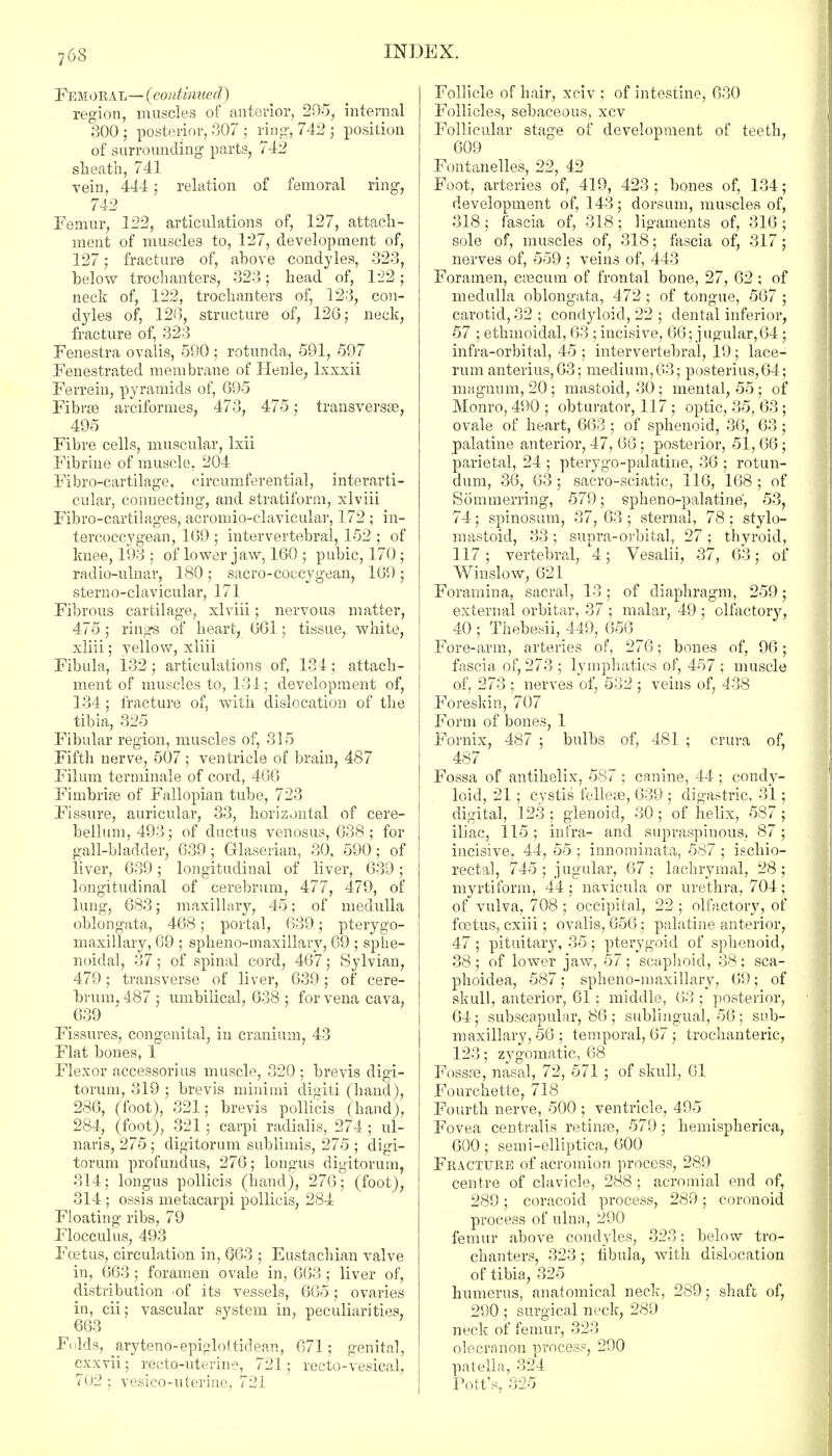 Femoral—(continued) region, muscles of anterior, 29-5, internal 300; posterior, 307; ring, 742 ; position of surrounding parts, 742 sheath, 741 vein, 444 : relation of femoral ring, 742 Femur, 122, articulations of, 127, attach- ment of muscles to, 127, development of, 127; fracture of, above condyles, 323, below trochanters, 323; head of, 122; neck of, 122, trochanters of, 123, con- dyles of, 126, structure of, 126; neck, fracture of, 323 Fenestra ovalis, 590 : rotunda, 591, 597 Fenestrated membrane of Henle, lxxxii Ferrein, pyramids of, 695 Fibrse arciformes, 473, 475; transversa?, 495 Fibre cells, muscular, lxii Fibrine of muscle, 204 Fibro-cartilage, circumferential, interarti- cular, connecting, and stratiform, xlviii Fibro-cartilages, acromio-clavicular, 172 ; in- tercoccygean, 169 ; intervertebral, 152 ; of knee, 193 : of lower jaw, 160 ; pubic, 170 ; radio-umar, 180 ; sacro-coccygean, 169 ; stern o-clavicular, 171 Fibrous cartilage, xlviii; nervous matter, 475 ; rings of heart, 661; tissue, white, xliii; yellow, xliii Fibula, 132 ; articulations of, 134 ; attach- ment of muscles to, 134; development of, 134; fracture of, with dislocation of the tibia, 325 Fibular region, muscles of, 315 Fifth nerve, 507; ventricle of brain, 487 Filum terminale of cord, 466 Fimbria? of Fallopian tube, 723 Fissure, auricular, 33, horizontal of cere- bellum, 493; of ductus venosus, 638; for gall-bladder, 639; Glaserian, 30, 590; of liver, 639; longitudinal of liver, 639; longitudinal of cerebrum, 477, 479, of lung, 683; maxillary, 45; of medulla oblongata, 468; portal, 639; pterygo- maxillary, 69 ; spheno-maxillary, 69 ; sphe- noidal, 37; of spinal cord, 467; Sylvian, 479; transverse of liver, 639; of cere- brum, 487 ; umbilical, 638 ; for vena cava, 639 Fissures, congenital, in cranium, 43 Flat bones, 1 Flexor accessorius muscle, 320 ; brevis digi- torum, 319 ; brevis minimi digiti (hand), 286, (foot), 321; brevis pollicis (hand), 284, (foot), 321; carpi radialis, 274 ; ul- naris, 275; digitorum sublimis, 275 ; digi- torum profundus, 276; longus digitorum, 314; longus pollicis (hand), 276; (foot), 314 ; ossis metacarpi pollicis, 284 Floating ribs, 79 Flocculus, 493 Foetus, circulation in, 663 ; Eustachian valve in, 663 ; foramen ovale in, 663 ; liver of, distribution of its vessels, 665; ovaries in, cii; vascular system in, peculiarities, 663 1 Folds, _aryteno-epiplo(tidean, 671; genital, cxxvii; recto-uterine, 721; recto-vesical, 702 ; vesico-uterine, 721 Follicle of hair, xciv ; of intestine, 630 Follicles, sebaceous, xcv Follicular stage of development of teeth, 609 Fontanelles, 22, 42 Foot, arteries of, 419, 423 ; bones of, 134; development of, 143; dorsum, muscles of, 318; fascia of, 318; ligaments of, 316; sole of, muscles of, 318; fascia of, 317; nerves of, 559 ; veins of, 443 Foramen, caecum of frontal bone, 27, 62 ; of medulla oblongata, 472 ; of tongue, 567 ; carotid, 32 ; condyloid, 22 ; dental inferior, 57 ; ethmoidal, 63 ; incisive, 66; jugular,64 ; infra-orbital, 45 ; intervertebral, 19; lace- rum anterius, 63; medium,63; posterius,64; magnum, 20; mastoid, 30 ; mental, 55; of Monro, 490 ; obturator, 117 ; optic, 35, 63 ; ovale of heart, 663 ; of sphenoid, 36, 63; palatine anterior, 47, 66; posterior, 51, 66 ; parietal, 24 ; pterygo-palatine, 36 ; rotun- dum, 36, 63 ; sacro-sciatic, 116, 168 ; of Sommerring, 579; spheno-palatine, 53, 74; spinosum, 37, 63 ; sternal, 78 ; stylo- mastoid, 33 ; supra-orbital, 27 ; thyroid, 117; vertebral, 4; Vesalii, 37, 63; of Winslow, 621 Foramina, sacral, 13; of diaphragm, 259; external orbitar, 37 ; malar, 49 ; olfactory, 40 ; Thebesii, 449, 656 Fore-arm, arteries of, 276; bones of, 96; fascia of, 273 ; lymphatics of, 457 ; muscle of, 273 ; nerves of, 532 ; veins of, 438 Foreskin, 707 Form of bones, 1 Fornix, 487 ; bulbs of, 481 ; crura of, 487 Fossa of antihelix, 587 ; canine, 44 ; condy- loid, 21; cystis fellete, 639 ; digastric, 31; digital, 123; glenoid, 30; of helix, 587; iliac, 115 ; infra- and supraspinous, 87; incisive, 44, 55 ; innominata, 587 ; ischio- rectal, 745; jugular, 67; lachrymal, 28; myrtiform, 44 ; navicula or urethra, 704; of vulva, 708 ; occipital, 22 ; olfactory, of foetus, cxiii; ovalis, 656; palatine anterior, 47 ; pituitary, 35; pterygoid of sphenoid, 38; of lower jaw, 57; scaphoid, 38; sca- phoidea, 587; spheno-maxillary, 69; of skull, anterior, 61; middle, 63 ; posterior, 64 ; subscapular, 86 ; sublingual, 56 ; sub- maxillary, 56 ; temporal, 67; trochanteric, 123; zygomatic, 68 Fossae, nasal, 72, 571 ; of skull, 61 Fourchette, 718 Fourth nerve, 500 ; ventricle, 495 Fovea centralis retinas, 579 ; heinispherica, 600; semi-elliptica, 600 Fracture of acromion process, 289 centre of clavicle, 288 ; acromial end of, 289; coracoid process, 289; coronoid process of ulna, 290 femur above condyles, 323; below tro- chanters, 323; fibula, with dislocation of tibia, 325 humerus, anatomical neck, 289; shaft of, 290 ; surgical neck, 289 neck of femur, 323 olecranon process, 290 patella, 324 Pott's, 325