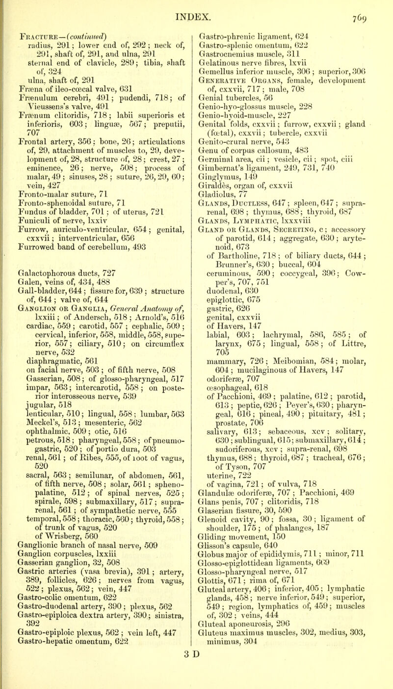 Fit A CTURE—(continued) radius, 291; lower end of, 292 ; neck of, 291, shaft of, 291, and ulna, 291 sternal end of clavicle, 289; tibia, shaft of, 324 ulna,, shaft of, 291 Fraena of ileo-coecal valve, 631 I rtenulum cerebri, 491; pudendi, 718; of Yieussens's valve, 491 Fraenum clitoridis, 718; labii superioris et inferioris, 603; linguae, 567; preputii, 707 Frontal artery, 356; bone, 26; articulations of, 29, attachment of muscles to, 29, deve- lopment of, 28, structure of, 28; crest, 27 ; eminence, 26; nerve, 508; process of malar, 49 ; sinuses, 28 ; suture, 26, 29, 60; vein, 427 Fronto-malar suture, 71 Fronto-sphenoidal suture, 71 Fundus of bladder, 701; of uterus, 721 Funiculi of nerve, lxxiv Furrow, auriculo-ventricular, 654; genital, cxxvii; interventricular, 656 Furrowed band of cerebellum, 493 Galactophorous ducts, 727 Galen, veins of, 434, 488 Gall-bladder, 644; fissure for, 639 ; structure of, 644 ; valve of, 644 Ganglion or Ganglia, General Anatomy of\ lxxiii; of Andersen, 518 ; Arnold's, 516 cardiac, 559 ; carotid, 557 ; cephalic, 509 ; cervical, inferior, 558, middle, 558, supe- rior, 557; ciliary, 510; on circumflex nerve, 532 diaphragmatic, 561 on facial nerve, 503 ; of fifth nerve, 508 Gasserian, 508; of glosso-pharyngeal, 517 impar, 563; intercarotid, 558 ; on poste- rior interosseous nerve, 539 jugular, 518 lenticular, 510; lingual, 558 ; lumbar, 563 Meckel's, 513 ; mesenteric, 562 ophthalmic, 509 ; otic, 516 petrous, 518; pharyngeal, 558; ofpneumo- gastric, 520 ; of portio dura, 503 renal, 561; of Bibes, 555, of loot of vagus, 520 sacral, 563; semilunar, of abdomen, 561, of fifth nerve, 508 ; solar, 561 ; spheno- palatine, 512; of spinal nerves, 525; spirale, 598; submaxillary, 517; supra- renal, 561 ; of sympathetic nerve, 555 temporal, 558; thoracic, 560; thyroid, 558 ; of trunk of vagus, 520 of Wrisberg, 560 Ganglionic branch of nasal nerve, 509 Ganglion corpuscles, lxxiii Gasserian ganglion, 32, 508 Gastric arteries (vasa brevia), 391 ; artery, 389, follicles, 626; nerves from vagus, 522 ; plexus, 562; vein, 447 Gastro-colic omentum, 622 Gastro-duodenal artery, 390 ; plexus, 562 Gastro-epiploica dextra artery, 390; sinistra, 392 Gastro-epiploic plexus, 562 ; vein left, 447 Gastro-hepatic omentum, 622 Gastro-phrenic ligament, 624 Gastro-splenic omentum, 622 Gastrocnemius muscle, 311 Gelatinous nerve fibres, lxvii Gemellus inferior muscle, 306 ; superior, 306 Generative Organs, female, development of, cxxvii, 717 ; male, 708 Genial tubercles, 56 Genio-hyo-glossus muscle, 228 Genio-hyoid-muscle, 227 Genital folds, cxxvii; furrow, cxxvii; gland (foetal), cxxvii; tubercle, cxxvii Genito-crural nerve, 543 Genu of corpus callosum, 483 Germinal area, cii; vesicle, cii; spot, ciii Gimbernat's ligament, 249, 731, 740 Ginglymus, 149 Giraldes, organ of, cxxvii Gladiolus, 77 (jLANds, Ductless, 647; spleen, 647 ; supra- renal, 698 ; thymus, 688; thyroid, 687 Glands, Lymphatic, lxxxviii Gland or Glands, Secreting, c ; accessory of parotid, 614 ; aggregate, 630 ; aryte- noid, 673 of Bartholine, 718 ; of biliary ducts, 644 ; Brunner's, 630 ; buccal, 604 ceruminous, 590; coccygeal, 396; Cow- per's, 707, 751 duodenal, 630 epiglottic, 675 gastric, 626 genital, cxxvii of Havers, 147 labial, 603; lachrymal, 586, 585; of larynx, 675; lingual, 558; of Littre, 705 mammary, 726; Meibomian, 584; molar, 604 ; mucilaginous of Havers, 147 odoriferae, 707 oesophageal, 618 of Pacchioni, 469 ; palatine, 612 ; parotid, 613 ; peptic, 626 ; Peyer's, 630; pharyn- geal, 616 ; pineal, 490 ; pituitary, 481; prostate, 706 salivary, 613; sebaceous, xcv; solitary, 630; sublingual, 615; submaxillary, 614 ; sudoriferous, xcv ; supra-renal, 698 thymus, 688; thyroid, 687 ; tracheal, 676 ; of Tyson, 707 uterine, 722 of vagina, 721; of vulva, 718 Glandulae odoriferae, 707 ; Pacchioni, 469 Glans penis, 707 ; clitoridis, 718 Glaserian fissure, 30, 590 Glenoid cavity, 90; fossa, 30; ligament of shoulder, 175 ; of phalanges, 187 Gliding movement, 150 Glisson's capsule, 640 Globus major of epididymis, 711; minor, 711 Glosso-epiglottidean ligaments, 669 Glosso-pharyngeal nerve, 517 Glottis, 671; rima of, 671 Gluteal artery, 406; inferior, 405 ; lymphatic glands, 458 ; nerve inferior, 549 ; superior, 549; region, lymphatics of, 459; muscles of, 302 ; veins* 444 Gluteal aponeurosis, 296 Gluteus maxim us muscles, 302, medius, 303, minimus, 304 3 D