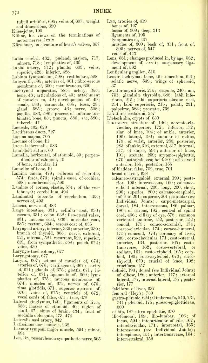 tubuli uriniferi, 695; veins of, 697; weight and dimensions, 690 Knee-joint, 190 Kiihne, his views on the terminations of motor nerves, lxxix Kiirschner, on structure of heart's valves, 657 Labia cerebri, 482; pudendi majora, 717, minora, 718 ; lymphatics of, 460 Labial artery, 342; glands, 603; veins, superior, 428 ; inferior, 428 Labium tympanicum, 598; vestibulare, 598 Labyrinth, 595 ; arteries of, 601 ; fibro-serous membrane of, 600 ; membranous, 600 Lachrymal apparatus, 585; artery, 355; bone, 48 ; articulations of, 49; attachment of muscles to, 49; development of, 49; canals, 586; caruncula, 585; fossa, 28; gland, 585; groove, 46; nerve, 508; papilla, 583, 586; process of inferior tur- binated bone, 53 ; puncta, 586 ; sac, 586 ; tubercle, 47 Lacteals, 462, 629 Lactiferous ducts, 727 Lacuna magna, 705 Lacunas of bone, lii Lacus lachrymalis, 583 Lambdoid suture, 60 Lamella, horizontal, of ethmoid, 39 ; perpen- dicular of ethmoid, 40 of bone, articular, lii Lamellae of bone, lii Lamina cinera, 479; cribvosa of sclerotic, 574 ; fusca, 573 ; spiralis ossea of cochlea, 598; membranacea, 599 Laminae of cornea, elastic, 574; of the ver- tebras, 9; cerebellum, 494 Laminated tubercle of cerebellum, 493; nerves of, 493 Lancisi, nerves of, 483 Large intestine, 631; cellular coat, 636; cascum, 631 ; colon, 632 ; ileo-cascal valve, 631 ; mucous coat, 636; muscular coat, 635 : rectum, 634 ; serous coat of, 635 Laryngeal artery, inferior, 339; superior, 339 ; branch of thyroid, 365; nerve, external, 521, internal, 521, recurrent, 522, superior, 521, from sympathetic, 558 ; pouch, 672 ; veins, 439 Laryngo-tracheotomy, 677 Laryngotomy, 677 Larynx, 667; actions of muscles of, 674; arteries of, 675 ; cartilages of, 667 ; cavity of, 671; glands of, 675 ; glottis, 671 ; in- terior of, 671; ligaments of, 669; lym- phatics of, 675; mucous membrane of, 674; muscles of, 672, nerves of, 675; rima glottidis, 671; superior aperture of, 670; veins of, 675; ventricle of, 672; vocal cords of, false, 671 ; true, 672 Lateral ginglymus, 149 ; ligaments of liver, 638; masses of ethmoid, 40; region of skull, 67; sinus of brain, 434; tract of medulla oblongata, 473, 474 Lateralis nasi artery, 342 Latissimus dorsi muscle, 238 Laxator tympani major muscle, 594; minor, 594 Lee, Dr., researches on sympathetic nerve, 565 Leg, arteries of, 419 bones of, 127 fascia of, 308 ; deep, 313 ligaments of, 195 lymphatics of, 457 muscles of, 309; back of, 311; front of, 309; nerves of, 547 veins of, 443 Lens, 581; changes produced in, by age, 582; development of, cxvii; suspensory liga- ment of, 582 Lenticular ganglion, 510 Lesser lachrymal bone, 49 ; omentum, 621; sciatic nerve, 549; wings of sphenoid, 37 Levator anguli oris, 215 ; scapulas, 240; ani, 751; glandulas thyroidal, 688; labii infe- rioris, 215 ; labii superioris alasque nasi, 214 ; labii superioris, 215 ; palati, 231; palpebras, 583 ; prostatas, 752 Levatores costarum, 257 Lieberkuhn, crypts of, 630 Ligament, structure of, 146; acromio-cla- vicular, superior, 172 ; inferior, 172 ; alar of knee, 194; of ankle, anterior, 196; lateral, 196; annular of radius, 179 ; of wrist, anterior, 283, posterior, 283, of ankle, 316, external, 317, internal, 317, of stapes, 594; anterior of knee, 191; arcuate, 259; aryteno-epiglottic, 670; astragalo-scaphoid, 201; atlo-axoid anterior, 155 ; posterior, 155 of bladder, false, 702, true, 701 broad of liver, 638 calcaneo-astragaloid, external, 199 ; poste- rior, 199: interosseous, 199; calcaneo- cuboid internal, 200, long, 200, short, 200; superior, 200 ; calcaneo-scaphoid, inferior, 201; superior, 201; capsular (see Individual Joints); carpo-metacarpal, dorsal, 184, interrosseous, 186, palmar, 186 ; of carpus, 182 ; central of spinal cord, 466 ; ciliary of eye, 578 ; common vertebral anterior, 152, posterior, 152 ; conoid, 173; coraco-acromial, 174; coraco-clavicular, 174; coraco-humeral, 175 ; coracoid, 174; coronary of liver, 638 ; costo-clavicular, 171; costo-sternal, anterior, 164, posterior, 165; costo- transverse, 162; costo-vertebral, or stellate, 161; costo-xiphoid, 165 ; coty- loid, 189 ; crico-arytenoid, 670 ; crico- thyroid, 670; crucial of knee, 192; cruciform, 157 deltoid, 196 ; dorsal (see Individual Joints) of elbow, 186; anterior, 177; external lateral, 177, internal lateral, 177 ; poste- rior, 177 falciform of liver, 637 femoral (Hey's), 739 gastro-phrenic, 624; Gimbernat's, 249, 731, 741; glenoid, 175 ; glosso-epiglottidean, 669 of hip, 187 ; hyo-epiglottic, 670 ilio-femoral, 189; ilio-lumbar, 166; of incus, 594 ; interarticular of ribs, 162 ; interclavicular, 171; intercostal, 165; interosseous (see Individual Joints) ; interspinous, 154 ; intertransverse, 154 ; intervertebral, 152