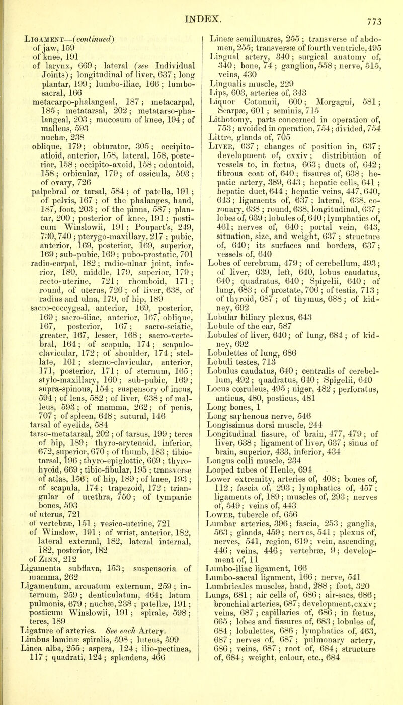 Ligament—(continued) of jaw, 159 of knee, 191 of larynx, 069; lateral (see Individual Joints) ; longitudinal of liver, 637 ; long- plantar, 199; lumbo-iliac, 166; lumbo- sacral, 166 metacarpophalangeal, 187; metacarpal, 185; metatarsal, 202; metatarso-pha- langeal, 203 ; mucosum of knee, 194 ; of malleus, 593 nuchas, 238 oblique, 179; obturator, 305; occipito- atloid, anterior, 158, lateral, 158, poste- rior, 158 ; occipito-axoid, 158 ; odontoid, 158; orbicular, 179; of ossicula, 593 ; of ovary, 726 palpebral or tarsal, 584; of patella, 191 ; of pelvis, 167 ; of the phalanges, hand, 187, foot, 203 ; of the pinna, 587; plan- tar, 200 ; posterior of knee, 191: posti- cum Winslowii, 191 ; Poupart's, 249, 730,740 ; pterygo-maxillary, 217 ; pubic, anterior, 169, posterior, 169, superior, 169 ; sub-pubic, 169; pubo-prostatic, 701 radio-carpal, 182; radio-ulnar joint, infe- rior, 180, middle, 179, superior, 179; recto-uterine, 721; rhomboid, 171 ; round, of uterus, 726 ; of liver, 638, of radius and ulna, 179, of hip, 189 sacro-coccygeal, anterior, 169, posterior, 169 ; sacro-iliac, anterior, 167, oblique, 167, posterior, 167; sacro-sciatic, greater, 167, lesser, 168; sacro-verte- bral, 164; of scapula, 174; scapulo- clavicular, 172; of shoulder, 174; stel- late, 161; sterno-clavicular, anterior, 171, posterior, 171; of sternum, 165; stylo-maxillary, 160 ; sub-pubic, 169 ; supra-spinous, 154 ; suspensory of incus, 594 ; of lens, 582 ; of liver, 638 ; of mal- leus, 593 ; of mamma, 262; of penis, 707; of spleen, 648; sutural, 146 tarsal of eyelids, 584 tarso-metatarsal, 202 ; of tarsus, 199 ; teres of hip, 189; thyro-arytenoid, inferior, 672, superior, 670 ; of thumb, 183 ; tibio- tarsalj 196 ; thyroepiglottic, 669 ; thyro- hyoid, 669 ; tibio-fibular, 195 ; transverse of atlas, 156; of hip, 189 ; of knee, 193 ; of scapula, 174; trapezoid, 172 ; trian- gular of urethra, 750; of tympanic bones, 593 of uterus, 721 of vertebras, 151 ; vesico-uterine, 721 of Winslow, 191 ; of wrist, anterior, 182, lateral external, 182, lateral internal, 182, posterior, 182 of Zinn, 212 Ligamenta subflava, 153; suspensoria of mamma, 262 Ligamentum, arcuatum externum, 259 ; in- ternum, 259; denticulatum, 464; latum pulmonis, 679 ; nuchas, 238 ; patellae, 191; posticum Winslowii, 191; spirale, 598; teres, 189 Ligature of arteries. See each Artery. Limbus laminae spiralis, 598 ; luteus, 599 Linea alba, 255 ; aspera, 124 ; ilio-pectinea, 117; quadrati, 124; splendens, 466 Linese semilunaris, 255 ; transverse of abdo- men, 255; transversa? of fourth ventricle, 495 Lingual artery, 340; surgical anatomy of, 340; bone, 74 ; ganglion, 558 ; nerve, 515, veins, 430 Lingualis muscle, 229 Lips, 603, arteries of, 343 Liquor Cotunnii, 600; Morgagni, 581; JScarpae, 601 ; seminis, 715 Lithotomy, parts concerned in operation of, 753; avoided in operation, 754; divided, 754 Littre, glands of, 705 Liver, 637; changes of position in, 637; development of, cxxiv; distribution of vessels to, in foetus, 663 ; ducts of, 642; fibrous coat of, 640 ; fissures of, 638; he- patic artery, 389, 643 ; hepatic cells, 641 ; hepatic duct, 644; hepatic veins, 447, 640, 643; ligaments of, 637 ; lateral, 638, co- ronary, 638 ; round, 638, longitudinal, 637 ; lobes of, 639; lobules of, 640; lymphatics of, 461; nerves of, 640; portal vein, 643, situation, size, and weight, 637 ; structure of, 640; its surfaces and borders, 637; vessels of, 640 Lobes of cerebrum, 479; of cerebellum, 493; of liver, 639, left, 640, lobus caudatus, 640; quadratus, 640 ; Spigelii, 640; of lung, 683 ; of prostate, 706 ; of testis, 713 ; of thyroid, 687 ; of thymus, 688 ; of kid- ney, 692 Lobular biliary plexus, 643 Lobule of the ear, 587 Lobules of liver, 640; of lung, 684 ; of kid- ney, 692 Lobulettes of lung, 686 Lobuli testes, 713 Lobulus caudatus, 640 ; centralis of cerebel- lum, 492 ; quadratus, 640 ; Spigelii, 640 Locus cceruleus, 495 ; niger, 482 ; perforatus, anticus, 480, posticus, 481 Long bones, 1 Long saphenous nerve, 546 Longissimus dorsi muscle, 244 Longitudinal fissure, of brain, 477, 479; of liver, 638 ; ligament of liver, 637 ; sinus of brain, superior, 433, inferior, 434 Longus colli muscle, 234 Looped tubes of Ilenle, 691 Lower extremity, arteries of, 408; bones of, 112; fascia of, 293; lymphatics of, 457; ligaments of, 189; muscles of, 293; nerves of, 549; veins of, 443 Lower, tubercle of, 656 Lumbar arteries, 396; fascia, 253; ganglia, 563 ; glands, 459; nerves, 541; plexus of, nerves, 541, region, 619; vein, ascending, 446 ; veins, 446; vertebrae, 9; develop- ment of, 11 Lumbo-iliac ligament, 166 Lumbo-sacral ligament, 166 ; nerve, 541 Lumbricales muscles, hand, 288 ; foot, 320 Lungs, 681; air cells of, 686 ; air-sacs, 686; bronchial arteries, 687; development, cxxv; veins, 687 ; capillaries of, 686; in foetus, 665 ; lobes and fissures of, 683 ; lobules of, 684; lobulettes, 686 ; lymphatics of, 463, 687; nerves of, 687 ; pulmonary artery, 686; veins, 687; root of, 684; structure of, 684; weight, colour, etc., 684