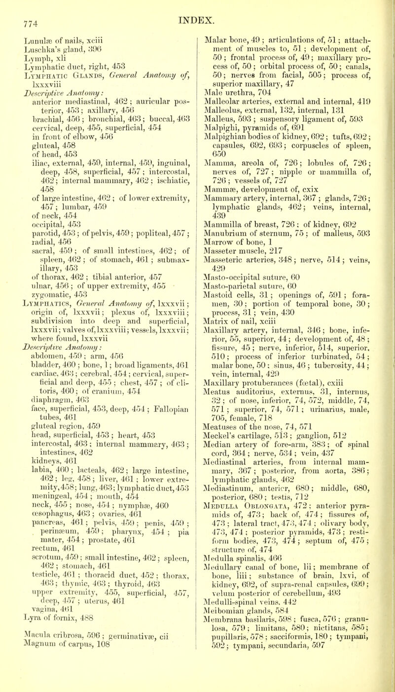 Lunulas of nails, xciii Luschka's gland, 896 Lymph, xli Lymphatic duct, right, 453 Lymphatic Glands, General Anatomy of, lxxxviii Descriptive Anatomy: anterior mediastinal, 462 ; auricular pos- terior, 453; axillary, 456 brachial, 456 ; bronchial, 463; buccal, 463 cervical, deep, 455, superficial, 454 in front of elbow, 456 gluteal, 458 of head, 453 iliac, external, 459, internal, 459, inguinal, deep, 458, superficial, 457 ; intercostal, 462; internal mammary, 462 ; ischiatic, 458 of large intestine, 462 ; of lower extremity, 457; lumbar, 459 of neck, 454 occipital, 453 parotid, 453; of pelvis, 459; popliteal, 457 ; radial, 456 sacral, 459 ; of small intestines, 462; of spleen, 462 ; of stomach, 461; submax- illary, 453 of thorax, 462 ; tibial anterior, 457 ulnar, 456 ; of upper extremity, 455 zygomatic, 453 Lymphatics, General Anatomy of, lxxxvii; origin of, lxxxvii; plexus of, lxxxviii; subdivision into deep and superficial, lxxxvii; valves of,lxxxviii; vessels, lxxxvii; where found, lxxxvii Descriptive Anatomy : abdomen, 459 ; arm, 456 bladder, 460 ; bone, 1; broad ligaments, 461 cardiac, 463 ; cerebral, 454 ; cervical, super- ficial and deep, 455 ; chest, 457 ; of cli- toris, 460; of cranium, 454 diaphragm, 463 face, superficial, 453, deep, 454 ; Fallopian tubes, 461 gluteal region, 459 head, superficial, 453 ; heart, 453 intercostal, 463 ; internal mammary, 463 ; intestines, 462 kidneys, 461 labia, 460; lacteals, 462; large intestine, 462 ; leg, 458 ; liver, 461 ; lower extre- mity, 458; lung, 463; lymphatic duct,453 meningeal, 454 ; mouth, 454 neck, 455 ; nose, 454 ; nymphse, 460 oesophagus, 463 ; ovaries, 461 pancreas, 461; pelvis, 459 ; penis, 459 ; perinaeum, 459; pharynx, 454 ; pia mater, 454 ; prostate, 461 rectum, 461 scrotum, 459; small intestine, 462; spleen, 462; stomach, 461 testicle, 461 ; thoracid duct, 452 ; thorax, 463; thymic, 463 ; thyroid, 463 upper extremity, 455, superficial, 457, deep, 457; uterus, 461 vagina, 461 Lyra of fornix, 488 Macula cribrosa, 596 ; germinativas, cii Magnum of carpus, 108 Malar bone, 49 ; articulations of, 51; attach- ment of muscles to, 51 ; development of, 50 ; frontal process of, 49; maxillary pro- cess of, 50 ; orbital process of, 50; canals, 50; nerves from facial, 505; process of, superior maxillary, 47 Male urethra, 704 Malleolar arteries, external and internal, 419 Malleolus, external, 132, internal, 131 Malleus, 593 ; suspensory ligament of, 593 Malpighi, pyramids of, 691 Malpighian bodies of kidney, 692; tufts, 692; capsules, 692, 693; corpuscles of spleen, 650 Mamma, areola of, 726; lobules of, 726; nerves of, 727; nipple or mammilla of, 726 ; vessels of, 727 Mammas, development of, cxix Mammary artery, internal, 367 ; glands, 726; lymphatic glands, 462; veins, internal, 439 Mammilla of breast, 726 ; of kidney, 692 Manubrium of sternum, 75 ; of malleus, 593 Marrow of bone, 1 Masseter muscle, 217 Masseteric arteries, 348; nerve, 514; veins, 429 Masto-occipital suture, 60 Masto-parietal suture, 60 Mastoid cells, 31 ; openings of, 591 ; fora- men, 30: portion of temporal bone, 30; process, 31; vein, 430 Matrix of nail, xciii Maxillary artery, internal, 346; bone, infe- rior, 55, superior, 44; development of, 48 ; fissure, 45; nerve, inferior, 514, superior, 510; process of inferior turbinated, 54; malar bone, 50 ; sinus, 46 ; tuberosity, 44; vein, internal, 429 Maxillary protuberances (fcetal), cxiii Meatus auditorius, externus, 31, interims, 32 ; of nose, inferior, 74, 572, middle, 74, 571 ; superior, 74, 571; urinarius, male, 705, female, 718 Meatuses of the nose, 74, 571 Meckel's cartilage, 513 ; ganglion, 512 Median artery of fore-arm, 383; of spinal cord, 364 ; nerve, 534 ; vein, 437 Mediastinal arteries, from internal mam- mary, 367; posterior, from aorta, 386; lymphatic glands, 462 Mediastinum, anterior, 680; middle, 680, posterior, 680 ; testis, 712 Medulla Oblongata, 472; anterior pyra- mids of, 473; back of, 474; fissures of, 473 ; lateral tract, 473, 474 ; olivary body, 473, 474 ; posterior pyramids, 473 ; resti- form bodies, 473, 474; septum of, 475; structure of, 474 Medulla spinalis, 466 Medullary canal of bone, lii; membrane of bone, liii; substance of brain, lxvi, of kidney, 692, of suprarenal capsules, 699; velum posterior of cerebellum, 493 Medulli-spinal veins. 442 Meibomian glands, 584 Menibrana basilaris, 598 ; fusca., 576 ; granu- losa, 579 ; limitans, 580; nictitans, 585; pupillaris, 578 ; sacciformis, 180 ; tympani, 592; tympani, secundaria, 597