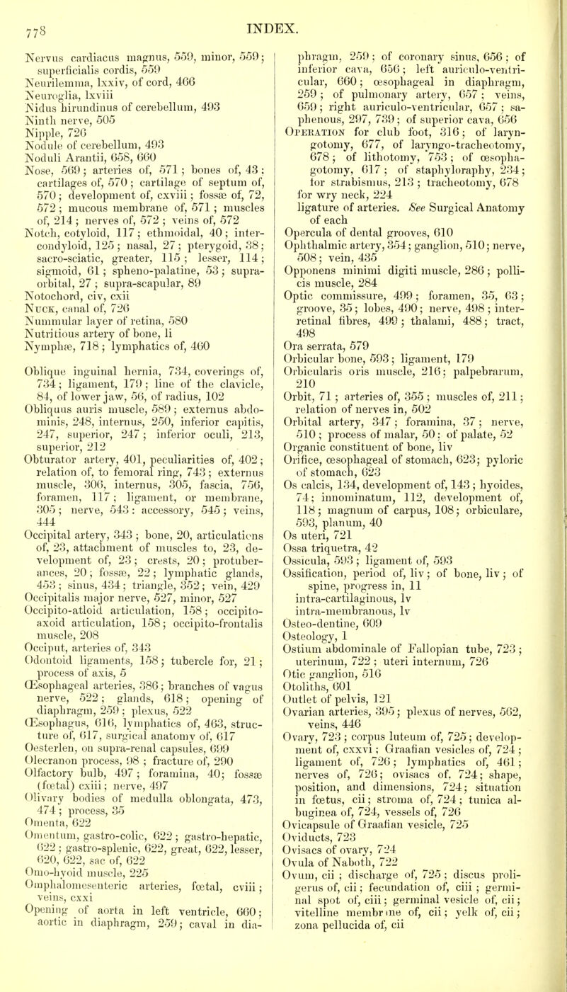 Nervus cardiacus magnus, 559, minor, 559; superficialis cordis, 559 Neurilemma, lxxiv, of cord, 466 Neuroglia, lxviii Nidus hirundinus of cerebellum, 493 Ninth nerve, 505 Nipple, 726 Nodule of cerebellum, 493 Noduli Arantii, 658, 660 Nose, 569; arteries of, 571 ; bones of, 43 ; cartilages of, 570; cartilage of septum of, 570; development of, cxviii; fossae of, 72, 572 ; mucous membrane of, 571 ; muscles of, 214; nerves of, 572 ; veins of, 572 Notch, cotyloid, 117; ethmoidal, 40; inter- condyloid, 125 ; nasal, 27 ; pteiygoid, 38 ; sacro-sciatic, greater, 115; lesser, 114; sigmoid, 61; spheno-palatine, 53; supra- orbital, 27 ; supra-scapular, 89 Notochord, civ, cxii Nuck, canal of, 726 Nummular layer of retina, 580 Nutri tious artery of bone, li Nymphae, 718 ; lymphatics of, 460 Oblique inguinal hernia, 734, coverings of, 734; ligament, 179 ; line of the clavicle, 84, of lower jaw, 56, of radius, 102 Obliquus auris muscle, 589 ; externus abdo- minis, 248, internus, 250, inferior capitis, 247, superior, 247; inferior oculi, 213, superior, 212 Obturator artery, 401, peculiarities of, 402; relation of, to femoral ring, 743 ; externus muscle, 306, internus, 305, fascia, 756, foramen, 117; ligament, or membrane, 305 ; nerve, 543 : accessory, 545 ; veins, 444 Occipital artery, 343 ; bone, 20, articulations of, 23, attachment of muscles to, 23, de- velopment of, 23; crests, 20; protuber- ances, 20; fossae, 22; lymphatic glands, 453; sinus, 434; triangle, 352; vein, 429 Occipitalis major nerve, 527, minor, 527 Occipito-atloid articulation, 158; occipito- axoid articulation, 158; occipito-frontalis muscle, 208 Occiput, arteries of, 343 Odontoid ligaments, 158; tubercle for, 21; process of axis, 5 Esophageal arteries, 386; branches of vagus nerve, 522; glands, 618; opening of diaphragm, 259 ; plexus, 522 (Esophagus, 616, lymphatics of, 463, struc- ture of, 617, surgical anatomy of, 617 Oesterlen, on supra-renal capsules, 699 Olecranon process, 98 ; fracture of, 290 Olfactory bulb, 497; foramina, 40; fossae (foetal) cxiii; nerve, 497 Olivary bodies of medulla oblongata, 473, 474; process, 35 Omenta, 622 Omentum, gastro-colic, 622; gastro-hepatic, 622 ; gastro-splenic, 622, great, 622, lesser, 620, 622, sac of, 622 Omo-hyoid muscle, 225 Omphalomesenteric arteries, foetal, cviii; veins, exxi Opening of aorta in left ventricle, 660; aortic in diaphragm, 259; caval in dia- phragm, 259; of coronary sinus, 656 ; of inferior cava, 656; left auriculo-ventri- cular, 660; oesophageal in diaphragm, 259; of pulmonary artery, 657; veins, 659; right auriculo-ventricular, 657 ; sa- phenous, 297, 739; of superior cava, 656 Operation for club foot, 316; of laryn- gotomy, 677, of laryngo-tracheotom}r, 678; of lithotomy, 753; of cesopha- gotomy, 617; of staphyloraphy, 234; lor strabismus, 213 ; tracheotomy, 678 for wry neck, 224 ligature of arteries. See Surgical Anatomy of each Opercula of dental grooves, 610 Ophthalmic artery, 354; ganglion, 510; nerve, 508; vein, 435 Opponens minimi digiti muscle, 286; polli- cis muscle, 284 Optic commissure, 499; foramen, 35, 63; groove, 35; lobes, 490; nerve, 498 ; inter- retinal fibres, 499 ; thalami, 488; tract, 498 Ora serrata, 579 Orbicular bone, 593 ; ligament, L79 Orbicularis oris muscle, 216; palpebrarum, 210 Orbit, 71 ; arteries of, 355 ; muscles of, 211; relation of nerves in, 502 Orbital artery, 347; foramina, 37; nerve, 510 ; process of malar, 50; of palate, 52 Organic constituent of bone, liv Orifice, oesophageal of stomach, 623; pyloric of stomach, 623 Os calcis, 134, development of, 143 ; hyoides, 74; innominatum, 112, development of, 118; magnum of carpus, 108; orbiculare, 593, planum, 40 Os uteri, 721 Ossa triquetra, 42 Ossicula, 593 ; ligament of, 593 Ossification, period of, liv; of bone, liv; of spine, progress in, 11 intra-cartilaginous, lv intra-membranous, lv Osteo-dentine, 609 Osteology, 1 Ostium abdominale of Fallopian tube, 723 ; uterinum, 722 ; uteri internum, 726 Otic ganglion, 516 Otoliths, 601 Outlet of pelvis, 121 Ovarian arteries, 395; plexus of nerves, 562, veins, 446 Ovary, 723; corpus luteum of, 725; develop- ment of, exxvi; Graafian vesicles of, 724 ; ligament of, 726; lymphatics of, 461; nerves of, 726; ovisacs of, 724; shape, position, and dimensions, 724; situation in foetus, cii; stroma of, 724; tunica al- buginea of, 724, vessels of, 726 Ovicapsule of Graafian vesicle, 725 Oviducts, 723 Ovisacs of ovary, 724 Ovula of Naboth, 722 Ovum, cii ; discharge of, 725 ; discus proli- gerus of, cii; fecundation of, ciii ; germi- nal spot of, ciii; germinal vesicle of, cii; vitelline membrme of, cii ; yelk of, cii; zona pellucida of, cii