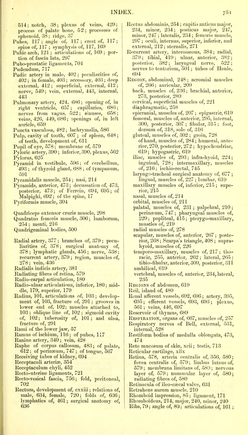 514; notch, 38; plexus of veins, 429; process of palate bone, 52; processes of sphenoid, 38; ridge, 37 Pubes, 117 ; angle of, 117; crest of, 117; spine of, 117 ; symphysis of, 117, 169 Pubic arch, 121 ; articulations of, 169 ; por- tion of fascia lata, 297 Pubo-prostatic ligaments, 704 Pudendum, 717 Pudic artery in male, 402 ; peculiarities of, 402 ; in female, 403; accessory, 403 ; deep external, 412 ; superficial, external, 412 ; nerve, 549; vein, external, 443, internal, 443 Pulmonary artery, 424, 686; opening of, in right ventricle, 657; capillaries, 686; nerves from vagus, 522; sinuses, 658; veins, 426, 449, 686; openings of, in left auricle, 659 Puncta vasculosa, 482; lachrymalia, 586 Pulp, cavity of tooth, 607 ; of spleen, 648; of teeth, development of, 611 Pupil of eye, 578 ; membrane of, 579 Pyloric artery, 390 ; inferior, 390, plexus, 562 Pylorus, 625 Pyramid in vestibule, 596; of cerebellum, 493 ; of thyroid gland, 688 ; of tympanum, 591 Pyramidalis muscle, 254 ; nasi, 214 Pyramids, anterior, 473; decussation of, 473, posterior, 473; of Ferrein, 694, 695; of Malpighi, 692 ; of the spine, 17 Pyriformis muscle, 304 Quadriceps extensor cruris muscle, 298 Quadratus femoris muscle, 306; lumborum, 254; menti, 216 Quadrigeminal bodies, 500 lladial artery, 377; branches of, 379 ; pecu- liarities of, 378; surgical anatomy of, 378 ; lymphatic glands, 456 ; nerve, 538; recurrent artery, 379 ; region, muscles of, 278: vein, 436 Radialis indicis artery, 381 Radiating fibres of retina, 579 Radio-carpal articulation, 180 Radio-ulnar articulations, inferior, 180; mid- dle, 179, superior, 179 Radius, 101, articulations of, 103 ; develop- ment of, 103, fracture of, 291; grooves in lower end of, 102; muscles attached to, 103 ; oblique line of, 102 ; sigmoid cavity of, 102; tuberosity of, 101 ; and ulna, fracture of, 291 Rami of the lower jaw, 57 Ramus of ischium, 116; of pubes, 117 Ranine artery, 340 ; vein, 428 Raphe of corpus callosum, 483; of palate, 612; of perinseum, 747; of tongue, 567 Receiving tubes of kidney, 694 Receptaculi arterise, 354 Receptaculum chyli, 452 Recto-uterine ligaments, 721 Recto-vesical fascia. 756; fold, peritoneal, 702 Rectum, development of, cxxiii; relations of, male, 634, female, 720; folds of, 636; lymphatics of, 461; surgical anatomy of, 636 Rectus abdominis, 254; capitis anticus major, 234, minor, 234; posticus major, 247, minor, 247 ; lateralis, 234; femoris muscle, 297; oculi, interims, superior, inferior, and external, 212 ; sternalis, 271 Recurrent artery, interosseous, 384; radial, 379; tibial, 419; ulnar, anterior, 382; posterior, 382; laryngeal nerve, 522; nerves to tentorium, 501; tubes of Ilenle, 694 Region, abdominal, 248 ; acromial muscles of, 266: auricular, 209 back, muscles of, 236; brachial, anterior, 273, posterior, 280 cervical, superficial muscles of, 221 diaphragmatic, 258 epicrauial, muscles of, 207; epigastric, 619 femoral, muscles of, anterior, 295, internal, 300, posterior, 307 ; fibular, 315 ; foot, dorsum of, 318, sole of, 316 gluteal, muscles of, 302 ; groin, 728 of hand, muscles of, 284; humeral, ante- rior, 270, posterior, 272 ; hypochondriac, 619; hypogastric, 619 iliac, muscles of, 293; infra-hyoid, 224; inguinal, 728; intermaxillary, muscles of, 216 ; ischio-rectal, 745 laryngotracheal surgical anatomy of, 677 ; lingual, muscles of, 227; lumbar, 619 maxillary muscles of, inferior, 215 ; supe- rior, '215 nasal, muscles of, 214 orbital, muscles of, 211 palatal, muscles of, 231; palpebral, 210; perineum, 747; pharyngeal muscles of, 229; popliteal, 415; pterygo-maxillary, muscles of, 219 radial muscles of, 278 scapular, muscles of, anterior, 267; poste- rior, 268; Scarpa's triangle, 408 ; supra- hyoid, muscles of, 226 temporo-maxillary, muscles of, 217 ; tho- racic, 255, anterior, 262 ; lateral, 265 ; tibio-fibular, anterior, 309, posterior, 311 umbilical, 619 vertebral, muscles of, anterior, 234, lateral, 235 Regions of abdomen, 619 Reil, island of, 480 Renal afferent vessels, 692, 696; artery, 395, 695; efferent vessels, 693, 696; plexus, 561; veins, 446, 697 Reservoir of thymus, 689 Respiration, organs of, 667, muscles of, 257 Respiratory nerves of Bell, external, 531, internal, 528 Restiform bodies of medulla oblongata, 473, 474 Rete mucosum of skin, xcii; testis, 713 Reticular cartilage, xlix Retina, 578, arteria centralis of, 356, 580; fovea centralis of, 579; limbus luteus of, 579; membrana limitans of, 580; nervous layer of, 579; nummular layer of, 580; radiating fibres of, 580 Retinacula of ileo-csecal valve, 631 Retrahens aurem muscle, 210 Rhomboid impression, 85 ; ligament, 171 Rhomboideus, 214, major, 240, minor, 240 Ribs, 79; angle of, 80 ; articulations of, 161 ;