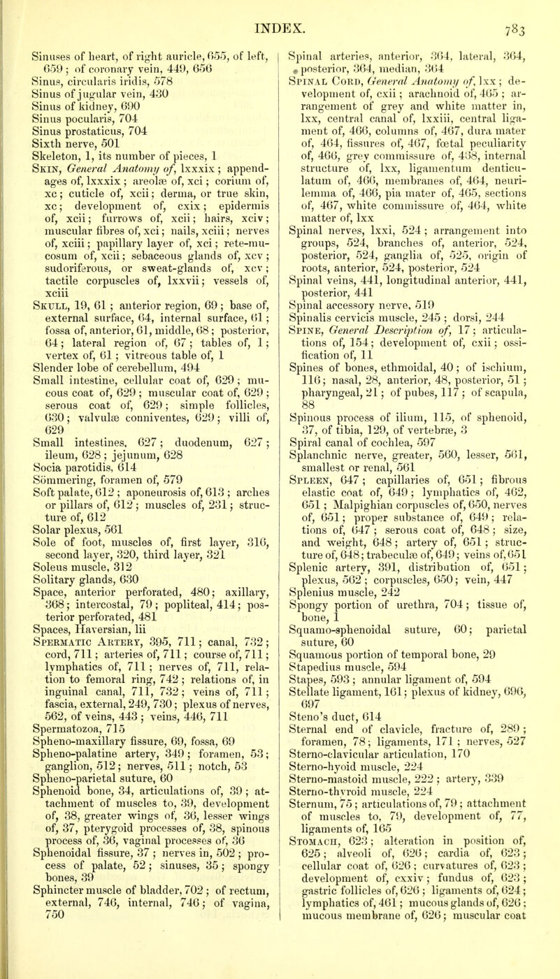 Sinuses of heart, of right auricle, 055, of left, 059 ; of coronary vein, 440, 050 Sinus, circularis iridis, 578 Sinus of j ugular vein, 430 Sinus of kidney, 090 Sinus pocularis, 704 Sinus prostaticus, 704 Sixth nerve, 501 Skeleton, 1, its number of pieces, 1 Skin, General Anatomy of, lxxxix; append- ages of, lxxxix ; areolae of, xci; corium of, xc; cuticle of, xcii; derma, or true skin, xc; development of, cxix; epidermis of, xcii; furrows of, xcii; hairs, xciv; muscular fibres of, xci; nails, xciii; nerves of, xciii; papillary layer of, xci; rete-mu- cosum of, xcii; sebaceous glands of, xcv ; sudoriferous, or sweat-glands of, xcv; tactile corpuscles of, lxxvii; vessels of, xciii Skull, 19, 01 ; anterior region, 09 ; base of, external surface, 04, internal surface, 01; fossa of, anterior, 01, middle, 08; posterior, 04; lateral region of, 07; tables of, 1; vertex of, 01; vitreous table of, 1 Slender lobe of cerebellum, 494 Small intestine, cellular coat of, 029 ; mu- cous coat of, 029 ; muscular coat of, 029 ; serous coat of, 029; simple follicles, 030; valvulee conniventes, 029; villi of, 029 Small intestines, 027; duodenum, 027; ileum, 028 ; jejunum, 028 Socia parotidis, 014 Sommering, foramen of, 579 Soft palate, 012 ; aponeurosis of, 013 ; arches or pillars of, 012 ; muscles of, 231; struc- ture of, 012 Solar plexus, 501 Sole of foot, muscles of, first layer, 310, second layer, 320, third layer, 321 Soleus muscle, 312 Solitary glands, 030 Space, anterior perforated, 480; axillary, 308; intercostal, 79 ; popliteal, 414; pos- terior perforated, 481 Spaces, Haversian, lii Spermatic Artery, 395, 711; canal, 732; cord, 711; arteries of, 711; course of, 711; lymphatics of, 711; nerves of, 711, rela- tion to femoral ring, 742; relations of, in inguinal canal, 711, 732; veins of, 711; fascia, external, 249, 730; plexus of nerves, 502, of veins, 443 ; veins, 440, 711 Spermatozoa, 715 Spheno-maxillary fissure, 09, fossa, 09 Spheno-palatine artery, 349; foramen, 53; ganglion, 512; nerves, 511; notch, 53 Spheno-parietal suture, 00 Sphenoid bone, 34, articulations of, 39 ; at- tachment of muscles to, 39, development of, 38, greater wings of, 30, lesser wings of, 37, pterygoid processes of, 38, spinous process of, 30, vaginal processes of, 36 Sphenoidal fissure, 37 ; nerves in, 502 ; pro- cess of palate, 52; sinuses, 35; spongy bones, 39 Sphincter muscle of bladder, 702 ; of rectum, external, 740, internal, 740; of vagina, 750 Spinal arteries, anterior, 304, lateral, 304, f, posterior, 304, median, 304 Spinal Cord, General Anatomy of, Ixx ; de- velopment of, cxii; arachnoid of, 405 ; ar- rangement of grey and white matter in, lxx, central canal of, lxxiii, central liga- ment of, 400, columns of, 407, dura mater of, 404, fissures of, 407, foetal peculiarity of, 400, grey commissure of, 408, internal structure of, lxx, ligamentum denticu- latum of, 400, membranes of, 404, neuri- lemma of, 400, pia mater of, 405, sections of, 407, white commissure of, 404, white matter of, lxx Spinal nerves, lxxi, 524 ; arrangement into groups, 524, branches of, anterior, 524, posterior, 524, ganglia of, 525, origin of roots, anterior, 524, posterior, 524 Spinal veins, 441, longitudinal anterior, 441, posterior, 441 Spinal accessory nerve, 519 Spinalis cervicis muscle, 245 ; dorsi, 244 Spine, General Descriptio?i of, 17; articula- tions of, 154; development of, cxii; ossi- fication of, 11 Spines of bones, ethmoidal, 40; of ischium, 110; nasal, 28, anterior, 48, posterior, 51; pharyngeal, 21; of pubes, 117 ; of scapula, 88 Spinous process of ilium, 115, of sphenoid, 37, of tibia, 129, of vertebrae, 3 Spiral canal of cochlea, 597 Splanchnic nerve, greater, 500, lesser, 501, smallest or renal, 501 Spleen, 047; capillaries of, 051; fibrous elastic coat of, 049; lymphatics of, 402, 051; Malpighian corpuscles of, 050, nerves of, 051; proper substance of, 049; rela- tions of, 047 ; serous coat of, 048; size, and weight, 048; artery of, 051 ; struc- ture of, 048; trabecule of, 049; veins of, 05 L Splenic artery, 391, distribution of, 051; plexus, 502 ; corpuscles, 050; vein, 447 Splenitis muscle, 242 Spongy portion of urethra, 704; tissue of, bone, 1 Squamo-sphenoidal suture, 00; parietal suture, 00 Squamous portion of temporal bone, 29 Stapedius muscle, 594 Stapes, 593 ; annular ligament of, 594 Stellate ligament, 101; plexus of kidney, 090, 097 Steno's duct, 014 Sternal end of clavicle, fracture of, 289; foramen, 78; ligaments, 171 ; nerves, 527 Sterno-clavicular articulation, 170 Sterno-hyoid muscle, 224 Sterno-mastoid muscle, 222 ; artery, 339 Sterno-thyroid muscle, 224 Sternum, 75; articulations of, 79 ; attachment of muscles to, 79, development of, 77, ligaments of, 105 Stomach, 023; alteration in position of, 025; alveoli of, 020; cardia of, 023; cellular coat of, 020 ; curvatures of, 023 ; development of, cxxiv; fundus of, 023; gastric follicles of, 020 ; ligaments of, 024; lymphatics of, 401; mucous glands of, 020; mucous membrane of, 020; muscular coat