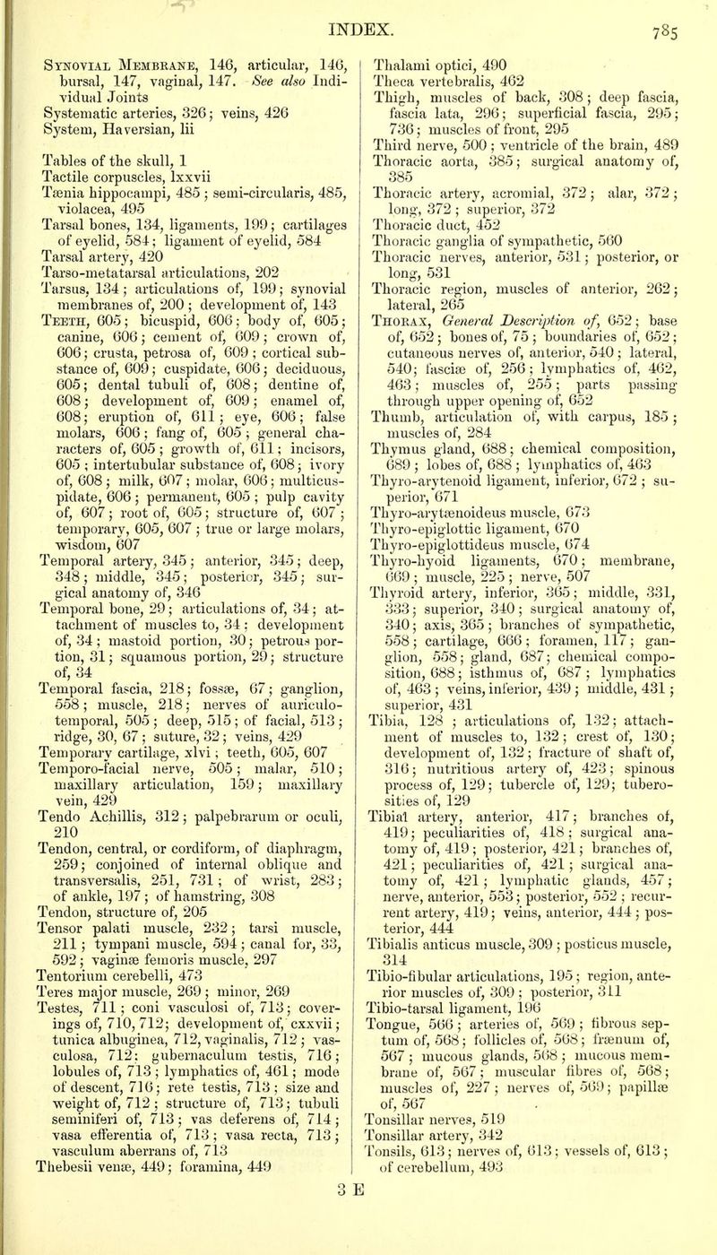Synovial Membrane, 146, articular, 146, bursal, 147, vaginal, 147. See also Indi- vidual Joints Systematic arteries, 326; veins, 426 System, Haversian, Hi Tables of the skull, 1 Tactile corpuscles, lxxvii Taenia hippocampi, 485 ; semi-circularis, 485, violacea, 495 Tarsal bones, 134, ligaments, 199; cartilages of eyelid, 584; ligament of eyelid, 584 Tarsal artery, 420 Tarso-metatarsal articulations, 202 Tarsus, 134; articulations of, 199; synovial membranes of, 200 ; development of, 143 Teeth, 605; bicuspid, 606; body of, 605; canine, 606; cement of, 609; crown of, 606; crusta, petrosa of, 609 ; cortical sub- stance of, 609; cuspidate, 606; deciduous, 605; dental tubuli of, 608; dentine of, 608; development of, 609; enamel of, 608; eruption of, 611; eye, 606; false molars, 606; fang of, 605 ; general cha- racters of, 605 ; growth of, 611; incisors, 605 ; intertubular substance of, 608; ivory of, 608 ; milk, 607 ; molar, 606; multicus- pidate, 606 ; permanent, 605 ; pulp cavity of, 607; root of, 605; structure of, 607 ; temporary, 605, 607 ; true or large molars, wisdom, 607 Temporal artery, 345 ; anterior, 345; deep, 348 ; middle, 345; posterior, 345; sur- gical anatomy of, 346 Temporal bone, 29; articulations of, 34; at- tachment of muscles to, 34 : development of, 34 ; mastoid portion, 30; petrous por- tion, 31; squamous portion, 29; structure of, 34 Temporal fascia, 218; fossae, 67; ganglion, 558; muscle, 218; nerves of auriculo- temporal, 505 ; deep, 515 ; of facial, 513 ; ridge, 30, 67 ; suture, 32; veins, 429 Temporary cartilage, xlvi; teeth, 605, 607 Temporo-facial nerve, 505; malar, 510; maxillary articulation, 159; maxillary vein, 429 Tendo Achillis, 312; palpebrarum or oculi, 210 Tendon, central, or cordiform, of diaphragm, 259; conjoined of internal oblique and transversalis, 251, 731; of wrist, 283; of ankle, 197 ; of hamstring, 308 Tendon, structure of, 205 Tensor palati muscle, 232; tarsi muscle, 211; tympani muscle, 594 ; canal for, 33, 592 ; vaginae femoris muscle, 297 Tentorium cerebelli, 473 Teres major muscle, 269 ; minor, 269 Testes, 711; coni vasculosi of, 713; cover- ings of, 710, 712; development of, cxxvii ; tunica albuginea, 712, vaginalis, 712 ; vas- culosa, 712; gubernaculum testis, 716; lobules of, 713 ; lymphatics of, 461; mode of descent, 716; rete testis, 713; size and weight of, 712 ; structure of, 713; tubuli seminiferi of, 713; vas deferens of, 714; vasa efTerentia of, 713 ; vasa recta, 713; vasculum aberrans of, 713 Thebesii venae, 449; foramina, 449 Thalami optici, 490 Theca vertebralis, 462 Thigh, muscles of back, 308 ; deep fascia, fascia lata, 296; superficial fascia, 295; 736; muscles of front, 295 Third nerve, 500 ; ventricle of the brain, 489 Thoracic aorta, 385; surgical anatomy of, 385 Thoracic artery, acromial, 372; alar, 372; long, 372 ; superior, 372 Thoracic duct, 452 Thoracic ganglia of sympathetic, 560 Thoracic nerves, anterior, 531; posterior, or long, 531 Thoracic region, muscles of anterior, 262; lateral, 265 Thorax, General Description of, 652; base of, 652 ; bones of, 75 ; boundaries of, 652; cutaneous nerves of, anterior, 540 ; lateral, 540; fasciae of, 256; lymphatics of, 462, 463; muscles of, 255; parts passing through upper opening of, 652 Thumb, articulation of, with carpus, 185 ; muscles of, 284 Thymus gland, 688; chemical composition, 689 ; lobes of, 688 ; lymphatics of, 463 Thyro-arytenoid ligament, inferior, 672 ; su- perior, 671 Thyro-arytsenoideus muscle, 673 Thyro-epiglottic ligament, 670 Thyro-epiglottideus muscle, 674 Thyro-hyoid ligaments, 670; membrane, 669 ; muscle, 225 ; nerve, 507 Thyroid arteiy, inferior, 365; middle, 331, 333; superior, 340; surgical anatomy of, 340; axis, 365; branches of sympathetic, 558 ; cartilage, 666 ; foramen, 117; gan- glion, 558; gland, 687; chemical compo- sition, 688; isthmus of, 687; lymphatics of, 463 ; veins, inferior, 439 ; middle, 431; superior, 431 Tibia, 128 ; articulations of, 132; attach- ment of muscles to, 132; crest of, 130; development of, 132; fracture of shaft of, 316; nutritious artery of, 423; spinous process of, 129; tubercle of, 129; tubero- sities of, 129 Tibial artery, anterior, 417; branches of, 419; peculiarities of, 418; surgical ana- tomy of, 419 ; posterior, 421; branches of, 421; peculiarities of, 421; surgical ana- tomy of, 421; lymphatic glauds, 457; nerve, anterior, 553; posterior, 552 ; recur- rent artery, 419; veins, anterior, 444 ; pos- terior, 444 Tibialis anticus muscle, 309 ; posticus muscle, 314 Tibio-fibular articulations, 195; region, ante- rior muscles of, 309 ; posterior, 311 Tibio-tarsal ligament, 196 Tongue, 566 ; arteries of, 569 ; fibrous sep- tum of, 568; follicles of, 568; fraenum of, 567 ; mucous glands, 568 ; mucous mem- brane of, 567; muscular fibres of, 568; muscles of, 227; nerves of, 569; papillae of, 567 Tonsillar nerves, 519 Tonsillar artery, 342 Tonsils, 613; nerves of, 613; vessels of, 613 ; of cerebellum, 493