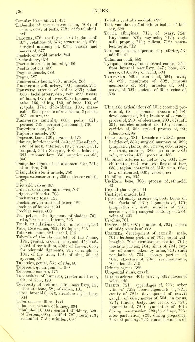Torcular Herophili, 21, 434 Trabecul8B of corpus cavernosum, 708; of spleen, 649 ; of testis, 712 : of foetal skull, cxii Trachea, 076 ; cartilages of, 676 ; glands of, 677; relations of, 676; structure of, 676; surgical anatomy of, 677; vessels and ♦ nerves of, 677 Trachelo-mastoid muscle, 244 Tracheotomy, 678 Tractus intermedio-lateralis, 466 Tractus opticus, 499 Tragicus muscle, 588 Tragus, 587 Transversalis fascia, 733; muscle, 253 Transversalis colli artery, 366 ; muscle, 244 Transverse arteries of basilar, 365; colon, 633 ; facial artery, 345 ; vein, 429 ; fissure of brain, 487 ; of liver, 639 ; ligament of, atlas, 156, of hip, 189, of knee, 193, of scapula, 174; tibio-fibular, 196; meso- colon, 633 ; process of a vertebra, 3 ; sinus, 435; suture, 60 Trans versus auriculas, £88; pedis, 321; perinasi, 749 ; perineal (in female), 750 Trapezium bone, 106 Trapezius muscle, 237 Trapezoid bone, 106; ligament, 172 Triangle, inferior carotid, 349; of Iiesselbaeli, 735 ; of neck, anterior, 349 ; posterior, 351, occipital, 351; Scarpa's, 408; subclavian, 351; submaxillary, 350 ; superior carotid, 350 Triangular ligament of abdomen, 249, 731 ; of urethra, 749 Triangularis sterni muscle, 256 Triceps extensor cruris, 299; extensor cubiti, 272 Tricuspid valves, 657 Trifacial or trigeminus nerves, 507 Trigone of bladder, 703 Trochanteric fossa, 123 Trochanters, greater and lesser, 122 Trochlea of humerus, 94 Trochlea nerve, 500 True pelvis, 119 ; ligaments of bladder, 701 ribs, 79 ; corpus luteum, 725 Trunk, articulations of, 151; muscles of, 236 Tube, Eustachian, 592 ; Fallopian, 723 Tuber cinereum, 481; ischii, 116 Tubercle of the clavicle, 84; of the femur, 124; genital, cxxvii; lachrymal, 47; lami- nated of cerebellum, 493 ; of Lower, 656 ; for odontoid ligaments, 21; of scaphoid. 104; of the tibia, 129; of ulna, 98; of zygoma, 30 Tubercles, genial, 56 ; of ribs, 80 Tubercula quadrigemina, 490 Tuberculo cinereo, 475 Tuberosities, of humerus, greater and lesser, 92; of tibia, 129 Tuberosity of ischium, 116 ; maxillary, 44; of palate bone, 52; of radius, 101 Tubes, bronchial, 676, structure of, in luno-, ^684 » B> Tubular nerve fibres, lxvi Tubular substance of kidney, 694 Tubuli dental, 608; contorti of kidney, 693 ; of Ferrein, 695 ; lactiferi, 727 ; recti, 713 ; seminiferi, 713 ; uriniferi, 693 Tubulus centralis modioli, 597 Tuft, vascular, in Malpighian bodies of kid- ney, 692 Tunica albuginea, 712; of ovary, 724; Ruychiana, 576; vaginalis, 712; vagi- nalis propria, 712 ; reflexa, 712; vascu- losa testis, 712 Turbinated bone, superior, 41; inferior, 53; middle, 41 Tutamina oculi, 583 Tympanic artery, from internal carotid, 354; from internal maxillary, 347; bone, 36; nerve, 519, 595 ; of facial, 504 Tympanum, 590; arteries of, 594; cavity of, 592; membrane of, 592; mucous membrane of, 594; muscles of, 594 ; nerves of, 595 ; ossicula of, 592; veins of, 595 Ulna, 96; articulations of, 101; coronoid pro- cess of, 98; olecranon process of, 98; development of, 101; fracture of coronoid process of, 290; of olecranon, 290; of shaft, 291; muscles attached to, 101; sigmoid cavities of, 98; styloid process of, 99; tubercle of, 98 Ulnar artery, 381 ; branches of, 382; pecu- liarities of, 382; surgical anatomy of, 382; lymphatic glands, 456 ; nerve, 536; artery, recurrent, anterior, 382; posterior, 382; vein, anterior, 436; posterior, 436 Umbilical arteries in foetus, cx, 664; how obliterated, 666; cord, cx ; fissure of liver, 638 ; region, contents of, 619 ; vein, 664 ; how obliterated, 666 ; vesicle, cvi Umbilicus, cx, 255 Unciform bone, 108; process of .ethmoid, 40 Ungual phalanges, 111 Unstriped muscle, lxii Upper extremity, arteries of, 358; bones of, 84; fascia of, 261; ligaments of, 170; lymphatics of, 456; muscles of, 261; nerves of, 531; surgical anatomy of, 288; veins of, 436 Urachus, 701 Ureters, 691, 697; muscles of, 702; nerves of, 698; vessels of, 698 Urethra, development of, cxxviii; male, 704; bulbous portion of, 705; caput gal- linaginis, 704; membranous portion, 704 ; prostatic portion, 704; sinus of, 704; rup- ture of, course taken by urine, 748; sinus pocularis of, 704; spongy portion of, 704; structure of, 705; verumontanum, 704; female, 719 Urinary organs, 688 Urogenital sinus, cxxvii Uterine arteries, 401; nerves, 565; plexus of veins, 445 Uterus, 721 ; appendages of, 723; arbor vitas of, 723; broad ligaments of, 721; cavity of, 721; development of, cxxvi; ganglia of, 564 ; nerves of, 564 ; in foetus, 723; fundus, body, and cervix of, 721 ; ligaments of, 721; lymphatics of, 461; during menstruation, 723; in old age, 723 ; after parturition, 723; during pregnancy, 723; at puberty, 723; round ligaments of,