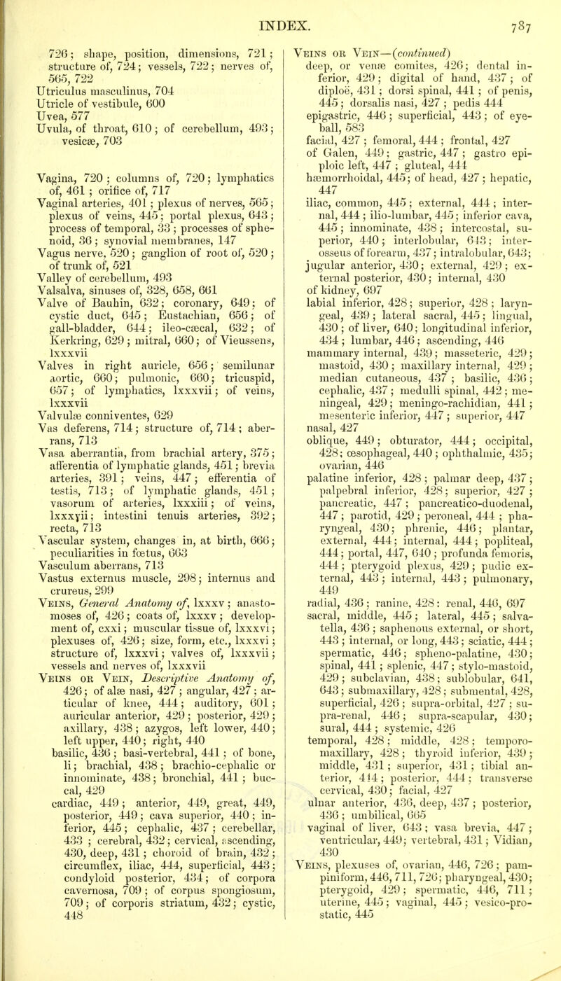 726; shape, position, dimensions, 721 ; structure of, 724; vessels, 722; nerves of, 565, 722 Utriculus masculinus, 704 Utricle of vestibule, 600 Uvea, 577 Uvula, of throat, 610; of cerebellum, 493; vesicae, 703 Vagina, 720 ; columns of, 720; lymphatics of, 461 ; orifice of, 717 Vaginal arteries, 401 ; plexus of nerves, 565; plexus of veins, 445; portal plexus, 643; process of temporal, 33 ; processes of sphe- noid, 36; synovial membranes, 147 Vagus nerve, 520 ; ganglion of root of, 520 ; of trunk of, 521 Valley of cerebellum, 493 Valsalva, sinuses of, 328, 658, 661 Valve of Bauhin, 632; coronary, 649 ; of cystic duct, 645; Eustachian, 656; of gall-bladder, 644; ileo-csecal, 632; of Kerkring, 629 ; mitral, 660; of Vieussens, lxxxvii Valves in right auricle, 656; semilunar aortic, 660; pulmonic, 660; tricuspid, 657; of lymphatics, lxxxvii; of veins, lxxxvii Valvule conniventes, 629 Vas deferens, 714; structure of, 714; aber- rans, 713 Vasa aberrantia, from brachial artery, 375; afferentia of lymphatic glands, 451; brevia arteries, 391; veins, 447; efferentia of testis, 713; of lymphatic glands, 451; vasorum of arteries, lxxxiii; of veins, lxxxyii; intestini tenuis arteries, 392; recta, 713 Vascular system, changes in, at birth, 666; peculiarities in foetus, 663 Vasculum aberrans, 713 Vastus externus muscle, 298; internus and crureus, 299 Veins, General Anatomy of lxxxv; anasto- moses of, 426 ; coats of, lxxxv ; develop- ment of, cxxi; muscular tissue of, lxxxvi; plexuses of, 426; size, form, etc., lxxxvi; structure of, lxxxvi; valves of, lxxxvii; vessels and nerves of, lxxxvii Veins ok Vein, Descriptive Anatomy of, 426; of alas nasi, 427 ; angular, 427 ; ar- ticular of knee, 444; auditory, 601; auricular anterior, 429 ; posterior, 429 ; axillary, 438; azygos, left lower, 440; left upper, 440; right, 440 basilic, 436 ; basi-vertebral, 441; of bone, li; brachial, 438 ; brachio-cephalic or innominate, 438; bronchial, 441 ; buc- cal, 429 cardiac, 449 ; anterior, 449, great, 449, posterior, 449; cava superior, 440; in- ferior, 445; cephalic, 437 ; cerebellar, 433 ; cerebral, 432; cervical, ascending, 430, deep, 431; choroid of brain, 432 ; circumflex, iliac, 444, superficial, 443; condyloid posterior, 434; of corpora cavernosa, 709 ; of corpus spongiosum, 709; of corporis striatum, 432; cystic, 448 Veins or Vein—(continued) deep, or vena3 comites, 426; dental in- ferior, 429; digital of hand, 437; of diploe, 431; dorsi spinal, 441 ; of penis, 445; dorsalis nasi, 427 ; pedis 444 epigastric, 446; superficial, 443; of eye- ball, 583 facial, 427 ; femoral, 444 ; frontal, 427 of Galen, 449; gastric, 447 ; gastro epi- ploic left, 447 ; gluteal, 444 hemorrhoidal, 445; of head, 427; hepatic, 447 iliac, common, 445 ; external, 444 ; inter- nal, 444 ; ilio-lumbar, 445; inferior cava, 445; innominate, 438; intercostal, su- perior, 440; interlobular, 643; inter- osseus of forearm, 437; intralobular, 643; jugular anterior, 430; external, 429; ex- ternal posterior, 430; internal, 430 of kidney, 697 labial inferior, 428; superior, 428 ; laryn- geal, 439 ; lateral sacral, 445 ; lingual, 430; of liver, 640; longitudinal inferior, 434 ; lumbar, 446; ascending, 446 mammary internal, 439; masseteric, 429; mastoid, 430 ; maxillary internal, 429 ; median cutaneous, 437 ; basilic, 436; cephalic, 437 ; medulli spinal, 442 ; me- ningeal, 429; meningo-rachidian, 441; mesenteric inferior, 447 ; superior, 447 nasal, 427 oblique, 449; obturator, 444; occipital, 428; oesophageal, 440 ; ophthalmic, 435; ovarian, 446 palatine inferior, 428; palmar deep, 437; palpebral inferior, 428; superior, 427 ; pancreatic, 447 ; pancreatico-duodenal, 447 ; parotid, 429 ; peroneal, 444 ; pha- ryngeal, 430; phrenic, 446; plantar, external, 444; internal, 444; popliteal, 444; portal, 447, 640 ; profunda femoris, 444; pterygoid plexus, 429; pudic ex- ternal, 443 ; internal, 443 ; pulmonary, 449 radial, 436 ; ranine, 428 : renal, 446, 697 sacral, middle, 445; lateral, 445 ; salva- tella, 436 ; saphenous external, or short, 443 ; internal, or long, 443; sciatic, 444 ; spermatic, 446; spheno-palatine, 430; spinal, 441; splenic, 447; stylo-mastoid, 429; subclavian, 438; sublobular, 641, 643; submaxillary, 428; submental, 428, superficial, 426 ; supra-orbital, 427 ; su- pra-renal, 446 ; supra-scapular, 430; sural, 444 ; systemic, 426 temporal, 428; middle, 428; temporo- maxillary, 428; thyroid inferior, 439; middle, 431; superior, 431; tibial an- terior, 4J4; posterior, 444; transverse cervical, 430; facial, 427 ulnar anterior, 436, deep, 437; posterior, 436 ; umbilical, 665 vaginal of liver, 643; vasa brevia, 447; ventricular, 449; vertebral, 431; Vidian, 430 Veins, plexuses of, ovarian, 446, 726; pam- piniform, 446, 711, 726; pharyngeal, 430; pterygoid, 429; spermatic, 446, 711; uterine, 445 ; vaginal, 445 ; vesico-pro- static, 445