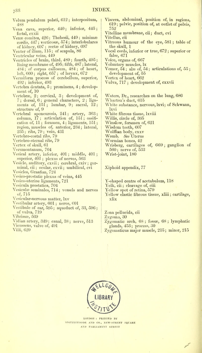 Velum pendulum palati, 612 ; interpositum, 488 Vena cava, superior, 440; inferior, 445; foetal, cxxii Vense comites, 426; Thebesii, 449 ; minimae cordis, 447 ; vorticosas, 574; interlobulares of kidney, 697 ; rectse of kidney, 697 Venter of ilium, 115 ; of scapula, 86 Ventricular veins, 449 Ventricles of brain, third, 489 ; fourth, 495 ; lining membrane of, 495; fifth, 487 ; lateral, 484; of corpus callosum, 484; of heart, left, 660 ; right, 657 ; of larynx, 672 Vermiform process of cerebellum, superior, 492; inferior, 493 Vertebra dentata, 5 ; prominens, 4 ; develop- ment of, 10 Vertebras, 2; cervical, 3; development of, 7 ; dorsal, 6 ; general characters, 2 ; liga- ments of, 151 ; lumbar, 9; sacral, 12; structure of, 9 Vertebral aponeurosis, 241; artery, 363; column, 17 ; articulation of, 151; ossifi- cation of, 11; foramen, 4; ligaments, 151; region, muscles of, anterior, 234; lateral, 235 ; ribs, 79 ; vein, 431 Vertebro-costal ribs, 79 Vertebro-sternal ribs, 79 Vertex of skull, 61 Verumontanum, 704 Vesical artery, inferior, 401 ; middle, 401 ; superior, 401 ; plexus of nerves, 563 Vesicle, auditory, cxvii; cerebral, cxiv; ger- minal, cii; ocular, cxvii; umbilical, cvi Vesicles, Graafian, 724 Vesico-prostatic plexus of veins, 445 Vesico-uterine ligaments, 721 Vesicula prostatica, 704 Vesicular seminales, 714: vessels and nerves of, 715 Vesicular-nervous matter, lxv Vestibular artery, 601; nerve, C01 Vestibule of ear, 595j aqueduct of, 33, 596 : of vulva, 719 Vibrissas, 569 Vidian artery, 349; canal, 38 ; nerve, 513 Vieussens, valve of, 491 Villi, 629 Viscera, abdominal, position of, in regions, 619; pelvic, position of, at outlet of pelvis, 752 Vitelline membrane, cii; duct, cvi Vitellus, cii Vitreous humour of the eye, 581 ; table of the skull, 1 Vocal cords, inferior or true, 672 ; superior or false, 671 Voice, organs of, 667 Voluntary muscles, lx Vomer, 54 ; alas of, 54 ; articulations of, 55 ; development of, 55 Vortex of heart, 662 Vulva, 717 ; development of, cxxvii Waters, Dr., researches on the lung, 686 Wharton's duct, 615 White substance, nervous, lxvi; of Schwann, lxvi White fibrous tissue, lxviii Willis, circle of, 365 Winslow, foramen of, 621 Wisdom tooth, 607 Wolffian body, cxxv Womb. See Uterus Wormian bones, 42 Wrisberg, cartilages of, 669; ganglion of 560; nerve of, 533 Wrist-joint, 180 Xiphoid appendix, 77 Y-shaped centre of acetabulum, 118 Yelk, cii; cleavage of, ciii Yellow spot of retina, 579 YTellow elastic fibrous tissue, xliii; cartilage, xlix Zona pellucida, cii Zygoma, 30 Zygomatic arch, 68 ; fossae, 68 ; lymphatic glands, 453; process, 30 Zygomaticus major muscle, 215; minor, 215 LONDON : PRINTED BY SPOTTISWOODE AND CO., NEW-STREET SQUARE AND PARLIAMENT STREET
