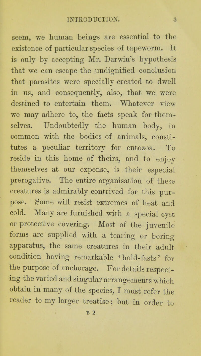 seem, we human beings are essential to the existence of particular species of tapeworm. It is only by accepting Mr. Darwin's hypothesis that we can escape the undignified conclusion that parasites were specially created to dwell in us, and consequently, also, that we were destined to entertain them. Whatever view we may adhere to, the facts speak for them- selves. Undoubtedly the human body, in common with the bodies of animals, consti- tutes a peculiar territory for entozoa. To reside in this home of theirs, and to enjoy themselves at our expense, is their especial prerogative. The entire organisation of these creatures is admirably contrived for this pur- pose. Some will resist extremes of heat and cold. Many are furnished with a special cyst or protective covering. Most of the juvenile forms are supplied with a tearing or boring apparatus, the same creatures in their adult condition having remarkable 4hold-fasts' for the purpose of anchorage. For details respect- ing the varied and singular arrangements which obtain in many of the species, I must refer the reader to my larger treatise; but in order to B 2