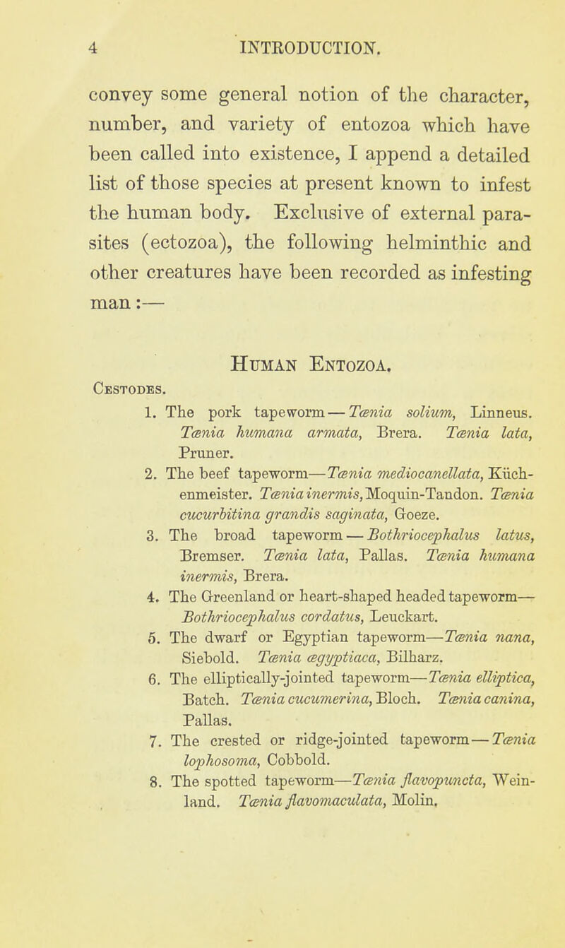 convey some general notion of the character, number, and variety of entozoa which have been called into existence, I append a detailed list of those species at present known to infest the human body. Exclusive of external para- sites (ectozoa), the following helminthic and other creatures have been recorded as infesting man:— Human Entozoa. Cestodes. 1. The pork tapeworm—Tcenia solium, Linneus. Tcenia humana armata, Brera. Tcenia lata, Pruner. 2. The beef tapeworm—Tcenia mediocanellata, Kiich- enmeister. Tcenia inermis, Moquin-Tan don. Tcenia cucurbitina grandis saginata, Groeze. 3. The broad tapeworm — Bothriocephalus latm, Bremser. Tcenia lata, Pallas. Tcenia humana inermis, Brera. 4. The Greenland or heart-shaped headed tapeworm— Bothriocephalus cordatus, Leuckart. 5. The dwarf or Egyptian tapeworm—Tcenia nana, Siebold. Tcenia cegyptiaca, Bilharz. 6. The elliptically-jointed tapeworm—Tcenia elliptica, Batch. Tcenia cucumerina, Bloch. Tcenia canina, Pallas. 7. The crested or ridge-jointed tapeworm—Tcenia lophosoma, Cobbold. 8. The spotted tape-worm—Tcenia flavopuncta, Wein- land. Tcenia flavomaculata, Molin.