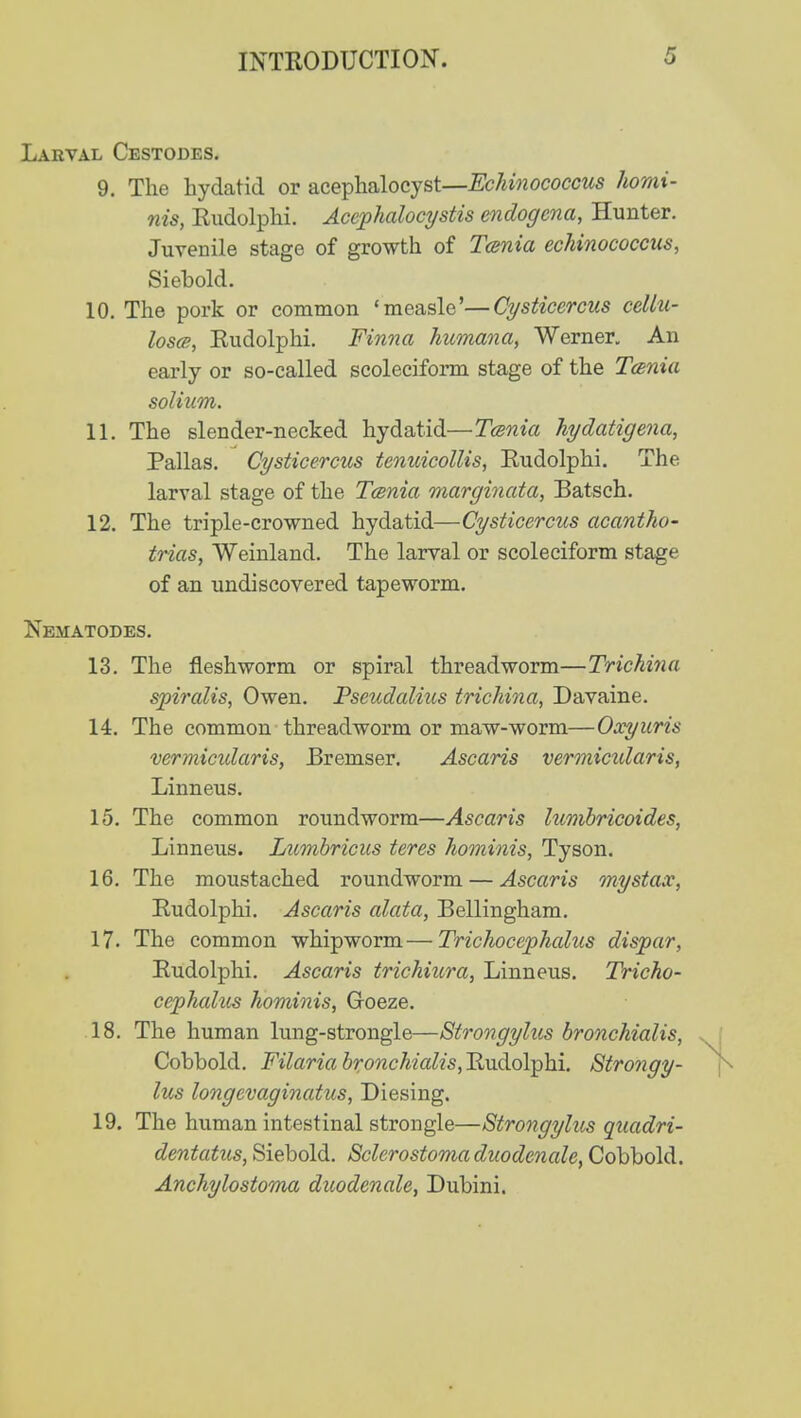 Larval Cestodes. 9. The hydatid or acephalocyst—Echinococcus homi- nis, Rudolphi. Acephalocystis endogcna, Hunter. Juvenile stage of growth of Tenia echinococcus, Siebold. 10. The pork or common 'measlc'—Cysticcrcus cellu- loses, Rudolphi. Finna humane, Werner. An early or so-called scoleciform stage of the Tenia solium. 11. The slender-necked hydatid—Tcenia hydatigena, Pallas. Cysticcrcus tenuicollis, Rudolphi. The larval stage of the Tenia marginata, Batsch. 12. The triple-crowned hydatid—Cysticercus acantho- trias, Weinland. The larval or scoleciform stage of an undiscovered tapeworm. Nematodes. 13. The fleshworm or spiral threadworm—Trichina spiralis, Owen. Pseudalius trichina, Davaine. 14. The common threadworm or maw-worm—Oxyuris vermicidaris, Bremser. Ascaris vermicidaris, Linneus. 15. The common roundworm—Ascaris lumbricoides, Linneus. Lumbricus teres hominis, Tyson. 16. The moustached roundworm — Ascaris mystax, Rudolphi. Ascaris alata, Bellingham. 17. The common whipworm—Trichocephalus dispar, Rudolphi. Ascaris trichiura, Linneus. Tricho- cephalus hominis, Goeze. 18. The human lung-strongle—Strongylus bronchialis, Cobbold. Filaria bronchialis, Rudolphi. Strongy- lus longevaginatus, Diesing. 19. The human intestinal strongle—Strongylus quadri- dentatus, Siebold. Sclerostomaduodenale, Cobbold. Anchylostoma duodenale, Dubini.