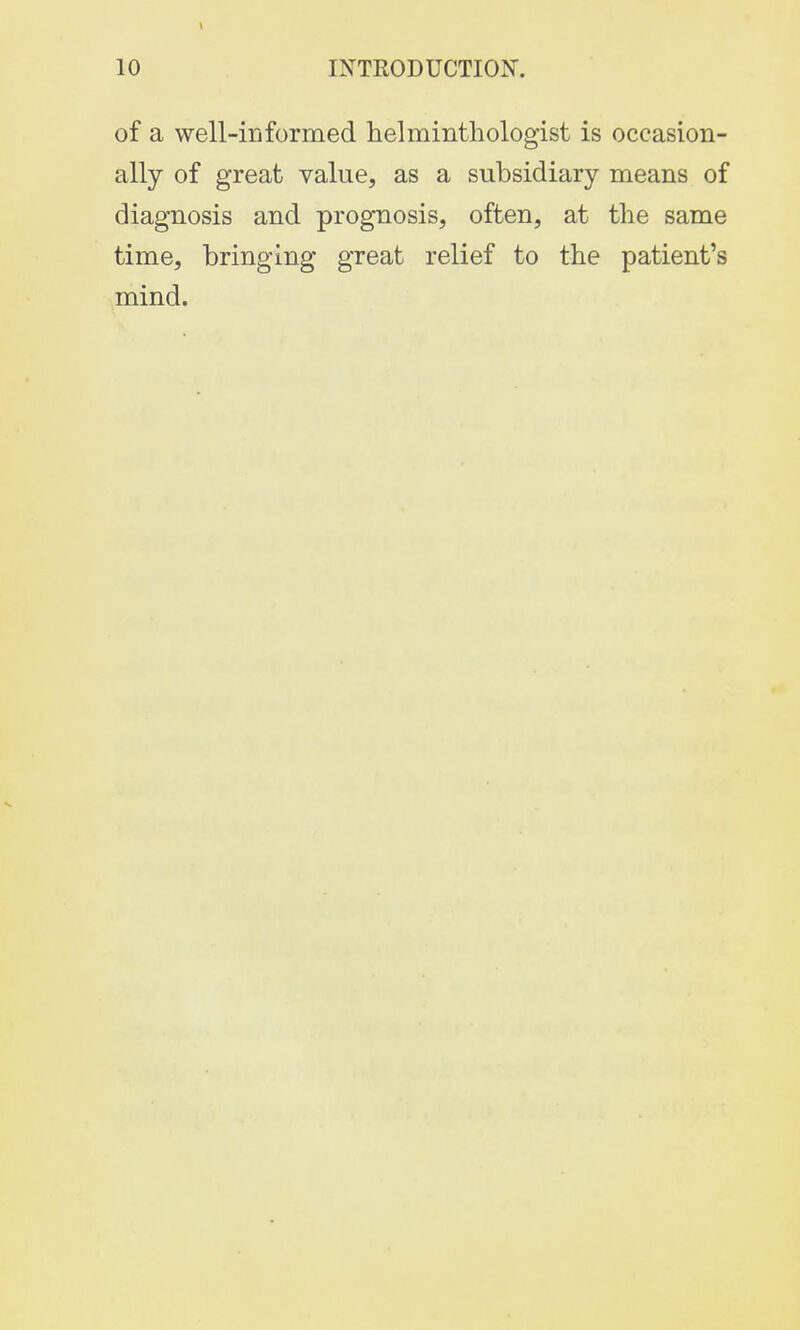 of a well-informed helminthologist is occasion- ally of great value, as a subsidiary means of diagnosis and prognosis, often, at the same time, bringing great relief to the patient's mind.