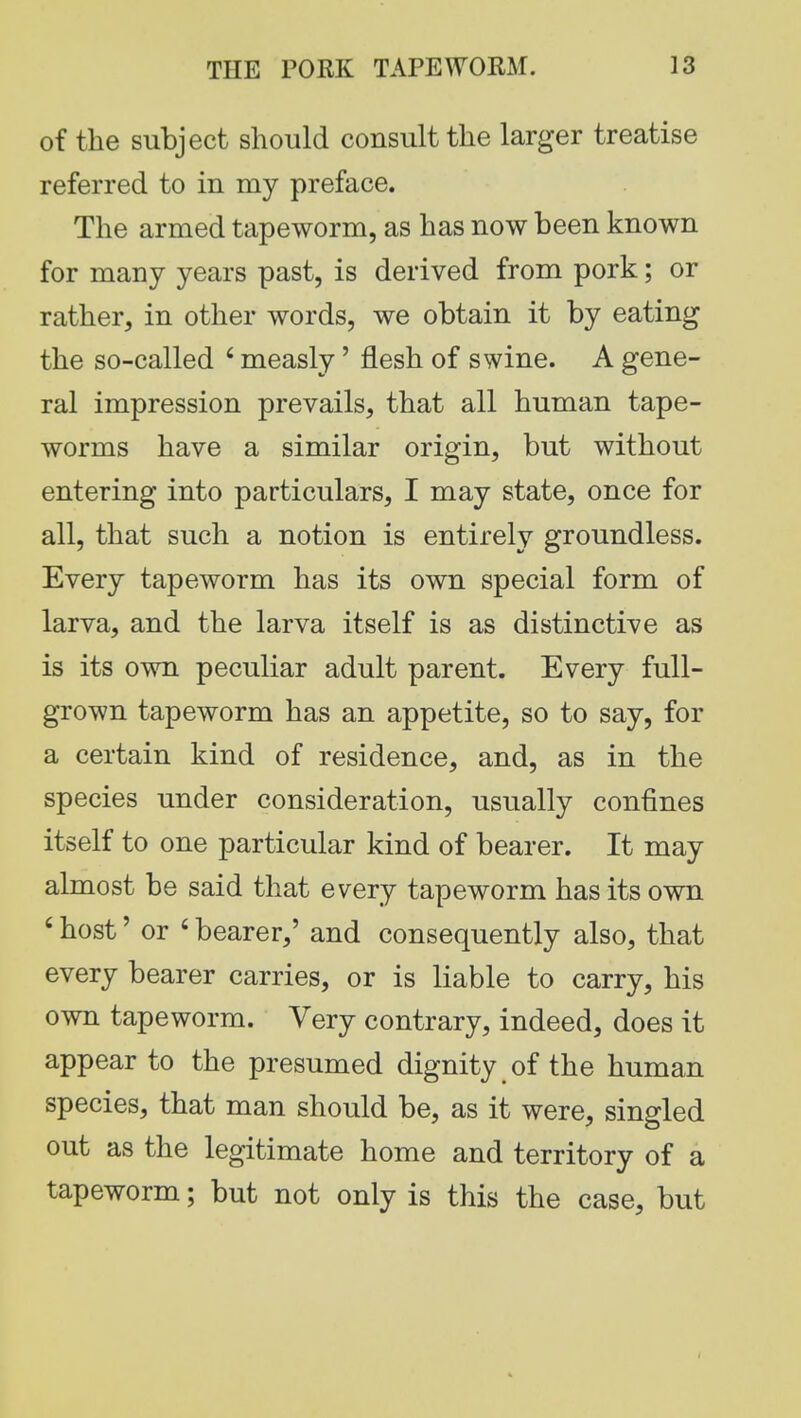 of the subject should consult the larger treatise referred to in my preface. The armed tapeworm, as has now been known for many years past, is derived from pork; or rather, in other words, we obtain it by eating the so-called 6 measly' flesh of swine. A gene- ral impression prevails, that all human tape- worms have a similar origin, but without entering into particulars, I may state, once for all, that such a notion is entirely groundless. Every tapeworm has its own special form of larva, and the larva itself is as distinctive as is its own peculiar adult parent. Every full- grown tapeworm has an appetite, so to say, for a certain kind of residence, and, as in the species under consideration, usually confines itself to one particular kind of bearer. It may almost be said that every tapeworm has its own c host' or ' bearer,' and consequently also, that every bearer carries, or is liable to carry, his own tapeworm. Very contrary, indeed, does it appear to the presumed dignity of the human species, that man should be, as it were, singled out as the legitimate home and territory of a tapeworm; but not only is this the case, but