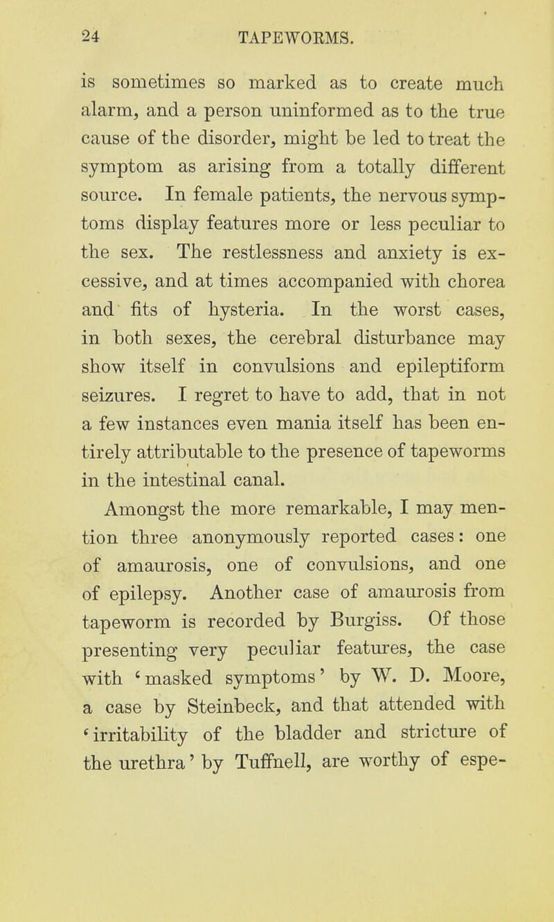 is sometimes so marked as to create much alarm, and a person uninformed as to the true cause of the disorder, might be led to treat the symptom as arising from a totally different source. In female patients, the nervous symp- toms display features more or less peculiar to the sex. The restlessness and anxiety is ex- cessive, and at times accompanied with chorea and fits of hysteria. In the worst cases, in both sexes, the cerebral disturbance may show itself in convulsions and epileptiform seizures. I regret to have to add, that in not a few instances even mania itself has been en- tirely attributable to the presence of tapeworms in the intestinal canal. Amongst the more remarkable, I may men- tion three anonymously reported cases: one of amaurosis, one of convulsions, and one of epilepsy. Another case of amaurosis from tapeworm is recorded by Burgiss. Of those presenting very peculiar features, the case with 'masked symptoms' by W. D. Moore, a case by Steinbeck, and that attended with irritability of the bladder and stricture of the urethra' by Tuffnell, are worthy of espe-