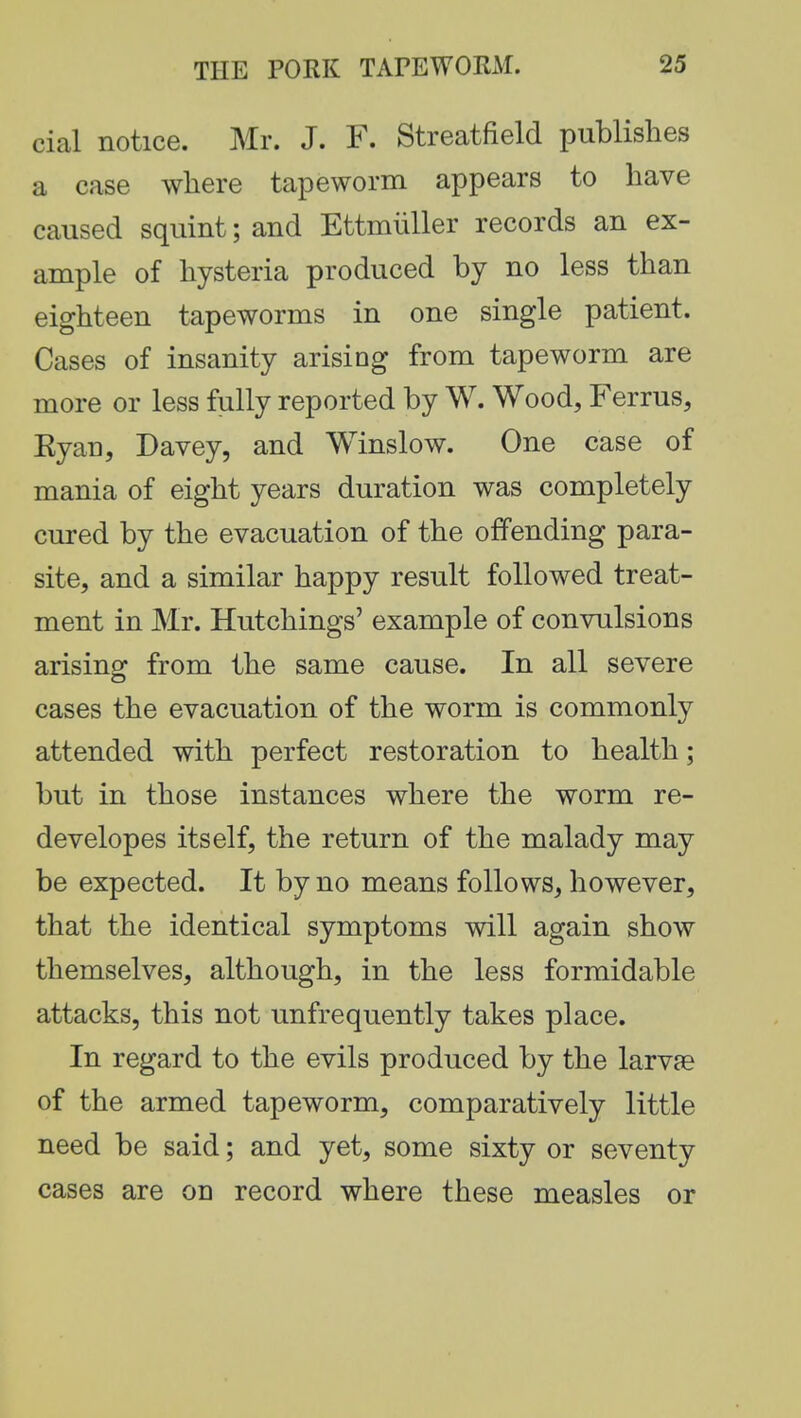 cial notice. Mr. J. F. Streatfield publishes a case where tapeworm appears to have caused squint; and Ettmiiller records an ex- ample of hysteria produced by no less than eighteen tapeworms in one single patient. Cases of insanity arising from tapeworm are more or less fully reported by W. Wood, Ferrus, Eyan, Davey, and Winslow. One case of mania of eight years duration was completely cured by the evacuation of the offending para- site, and a similar happy result followed treat- ment in Mr. Hutchings' example of convulsions arising from the same cause. In all severe cases the evacuation of the worm is commonly attended with perfect restoration to health; but in those instances where the worm re- developes itself, the return of the malady may be expected. It by no means follows, however, that the identical symptoms will again show themselves, although, in the less formidable attacks, this not unfrequently takes place. In regard to the evils produced by the larvae of the armed tapeworm, comparatively little need be said; and yet, some sixty or seventy cases are on record where these measles or