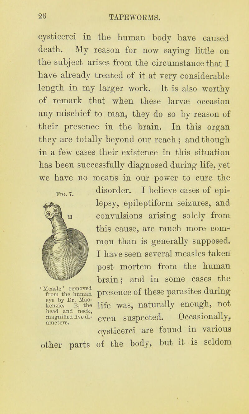 cysticerci in the human body have caused death. My reason for now saying little on the subject arises from the circumstance that I have already treated of it at very considerable length in my larger work. It is also worthy of remark that when these larvae occasion any mischief to man, they do so by reason of their presence in the brain. In this organ they are totally beyond our reach; and though in a few cases their existence in this situation has been successfully diagnosed during life, yet we have no means in our power to cure the F 7_ disorder. I believe cases of epi- lepsy, epileptiform seizures, and convulsions arising solely from this cause, are much more com- mon than is generally supposed. I have seen several measles taken post mortem from the human brain; and in some cases the ' ^ro^tnetoman presence of these parasites during eye by Dr. Mac- ,. „ -, , kenzie. b, the life was, naturally enough, not head and neck, . magnified five di- even suspected. Occasionally, ameters. 1 cysticerci are found in various other parts of the body, but it is seldom