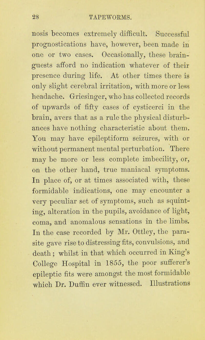 nosis becomes extremely difficult. Successful prognostications have, however, been made in one or two cases. Occasionally, these brain- guests afford no indication whatever of their presence during life. At other times there is only slight cerebral irritation, with more or less headache. Griesinger, who has collected records of upwards of fifty cases of cysticerci in the brain, avers that as a rule the physical disturb- ances have nothing characteristic about them. You may have epileptiform seizures, with or without permanent mental perturbation. There may be more or less complete imbecility, or, on the other hand, true maniacal symptoms. In place of, or at times associated with, these formidable indications, one may encounter a very peculiar set of symptoms, such as squint- ing, alteration in the pupils, avoidance of light, coma, and anomalous sensations in the limbs. In the case recorded by Mr. Ottley, the para- site gave rise to distressing fits, convulsions, and death; whilst in that which occurred in King's College Hospital in 1855, the poor sufferer's epileptic fits were amongst the most formidable which Dr. Duffin ever witnessed. Illustrations