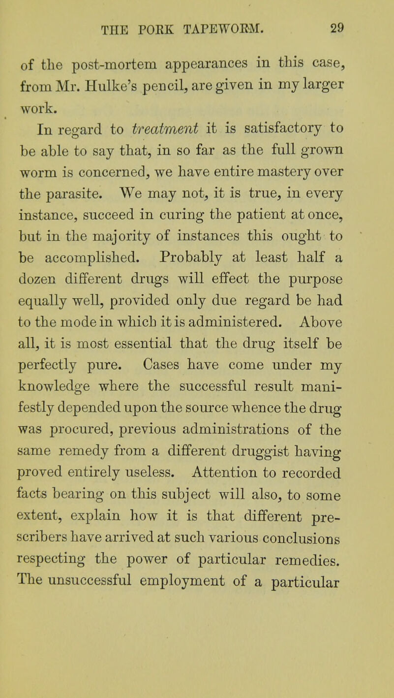 of the post-mortem appearances in this case, from Mr. Hulke's pencil, are given in my larger work. In regard to treatment it is satisfactory to be able to say that, in so far as the full grown worm is concerned, we have entire mastery over the parasite. We may not, it is true, in every instance, succeed in curing the patient at once, but in the majority of instances this ought to be accomplished. Probably at least half a dozen different drugs will effect the purpose equally well, provided only due regard be had to the mode in which it is administered. Above all, it is most essential that the drug itself be perfectly pure. Cases have come under my knowledge where the successful result mani- festly depended upon the source whence the drug was procured, previous administrations of the same remedy from a different druggist having proved entirely useless. Attention to recorded facts bearing on this subject will also, to some extent, explain how it is that different pre- scribers have arrived at such various conclusions respecting the power of particular remedies. The unsuccessful employment of a particular