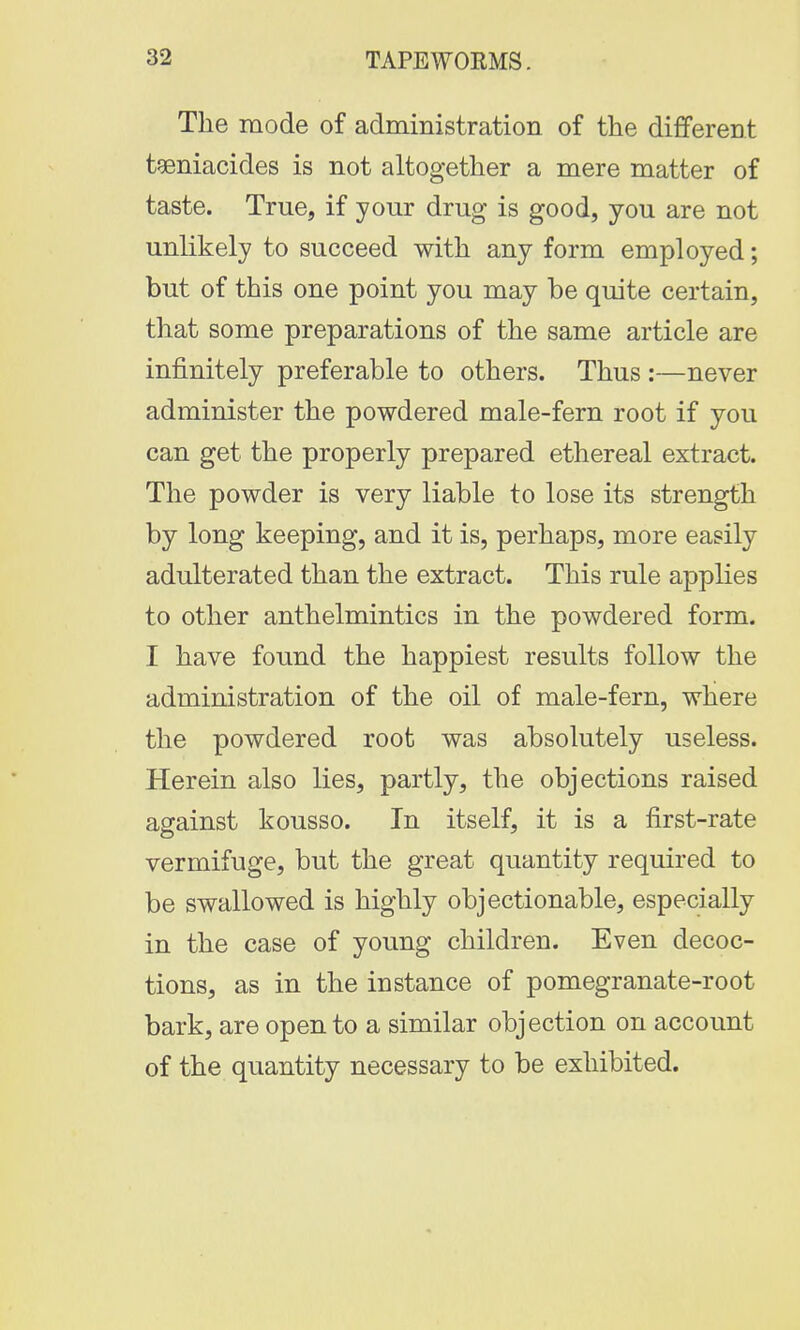 The mode of administration of the different teniacides is not altogether a mere matter of taste. True, if your drug is good, you are not unlikely to succeed with any form employed; but of this one point you may be quite certain, that some preparations of the same article are infinitely preferable to others. Thus :—never administer the powdered male-fern root if you can get the properly prepared ethereal extract. The powder is very liable to lose its strength by long keeping, and it is, perhaps, more easily adulterated than the extract. This rule applies to other anthelmintics in the powdered form. I have found the happiest results follow the administration of the oil of male-fern, where the powdered root was absolutely useless. Herein also lies, partly, the objections raised against kousso. In itself, it is a first-rate vermifuge, but the great quantity required to be swallowed is highly objectionable, especially in the case of young children. Even decoc- tions, as in the instance of pomegranate-root bark, are open to a similar objection on account of the quantity necessary to be exhibited.