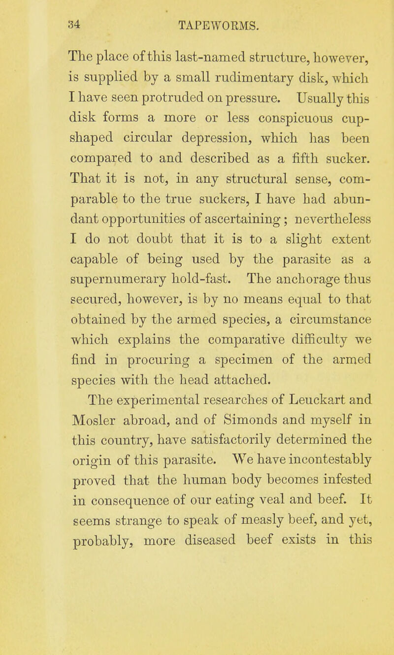 The place of this last-named structure, however, is supplied by a small rudimentary disk, which I have seen protruded on pressure. Usually this disk forms a more or less conspicuous cup- shaped circular depression, which has been compared to and described as a fifth sucker. That it is not, in any structural sense, com- parable to the true suckers, I have had abun- dant opportunities of ascertaining; nevertheless I do not doubt that it is to a slight extent capable of being used by the parasite as a supernumerary hold-fast. The anchorage thus secured, however, is by no means equal to that obtained by the armed species, a circumstance which explains the comparative difficulty we find in procuring a specimen of the armed species with the head attached. The experimental researches of Leuckart and Mosler abroad, and of Simonds and myself in this country, have satisfactorily determined the origin of this parasite. We have incontestably proved that the human body becomes infested in consequence of our eating veal and beef. It seems strange to speak of measly beef, and yet, probably, more diseased beef exists in this