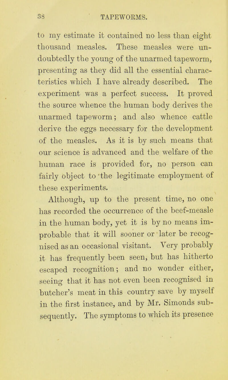 to my estimate it contained no less than eight thousand measles. These measles were un- doubtedly the young of the unarmed tapeworm, presenting as they did all the essential charac- teristics which I have already described. The experiment was a perfect success. It proved the source whence the human body derives the unarmed tapeworm; and also whence cattle derive the eggs necessary for the development of the measles. As it is by such means that our science is advanced and the welfare of the human race is provided for, no person can fairly object to 'the legitimate employment of these experiments. Although, up to the present time, no one has recorded the occurrence of the beef-measle in the human body, yet it is by no means im- probable that it will sooner or later be recog- nised as an occasional visitant. Very probably it has frequently been seen, but has hitherto escaped recognition; and no wonder either, seeing that it has not even been recognised in butcher's meat in this country save by myself in the first instance, and by Mr. Simonds sub- sequently. The symptoms to which its presence